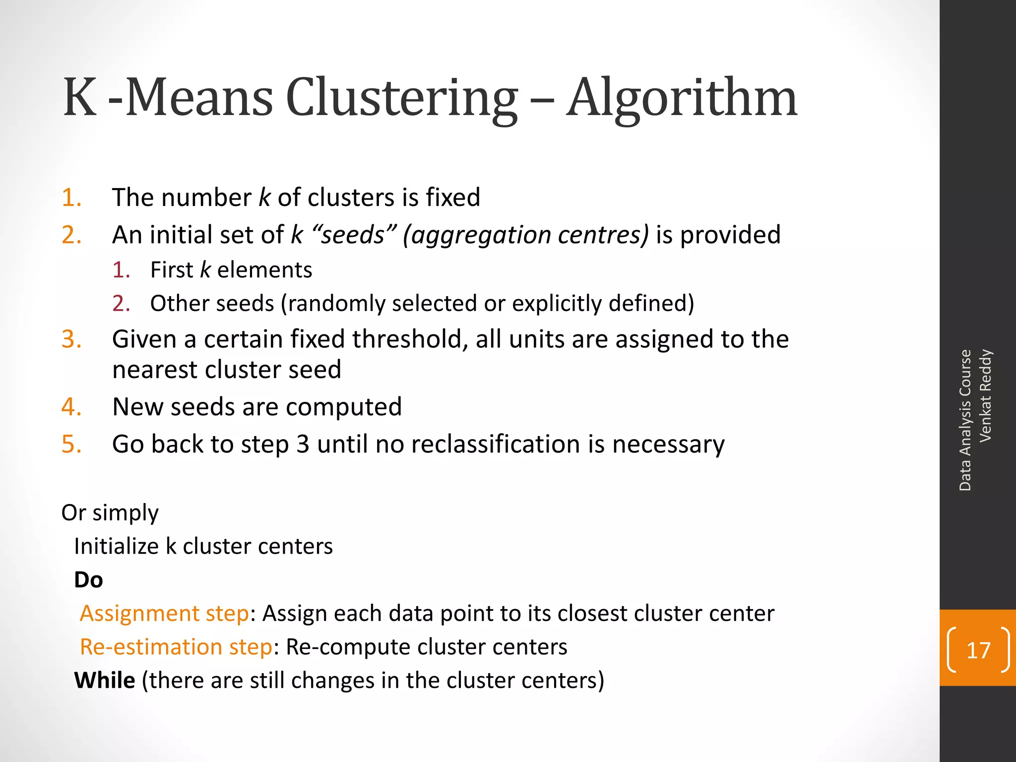 K -Means Clustering – Algorithm
1. The number k of clusters is fixed
2. An initial set of k “seeds” (aggregation centres) is provided
1. First k elements
2. Other seeds (randomly selected or explicitly defined)
3. Given a certain fixed threshold, all units are assigned to the
nearest cluster seed
4. New seeds are computed
5. Go back to step 3 until no reclassification is necessary
Or simply
Initialize k cluster centers
Do
Assignment step: Assign each data point to its closest cluster center
Re-estimation step: Re-compute cluster centers
While (there are still changes in the cluster centers)
DataAnalysisCourse
VenkatReddy
17
 
