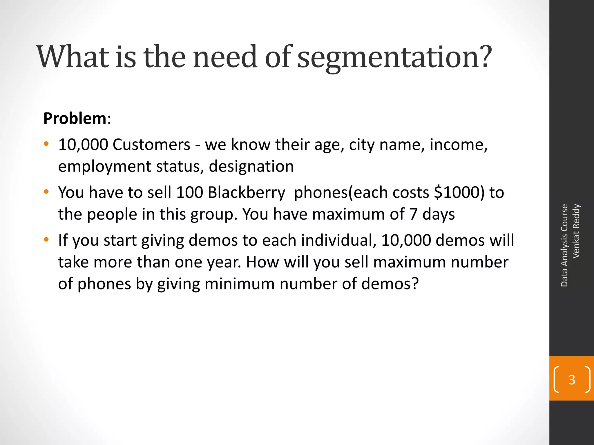 What is the need of segmentation?
Problem:
• 10,000 Customers - we know their age, city name, income,
employment status, designation
• You have to sell 100 Blackberry phones(each costs $1000) to
the people in this group. You have maximum of 7 days
• If you start giving demos to each individual, 10,000 demos will
take more than one year. How will you sell maximum number
of phones by giving minimum number of demos?
DataAnalysisCourse
VenkatReddy
3
 