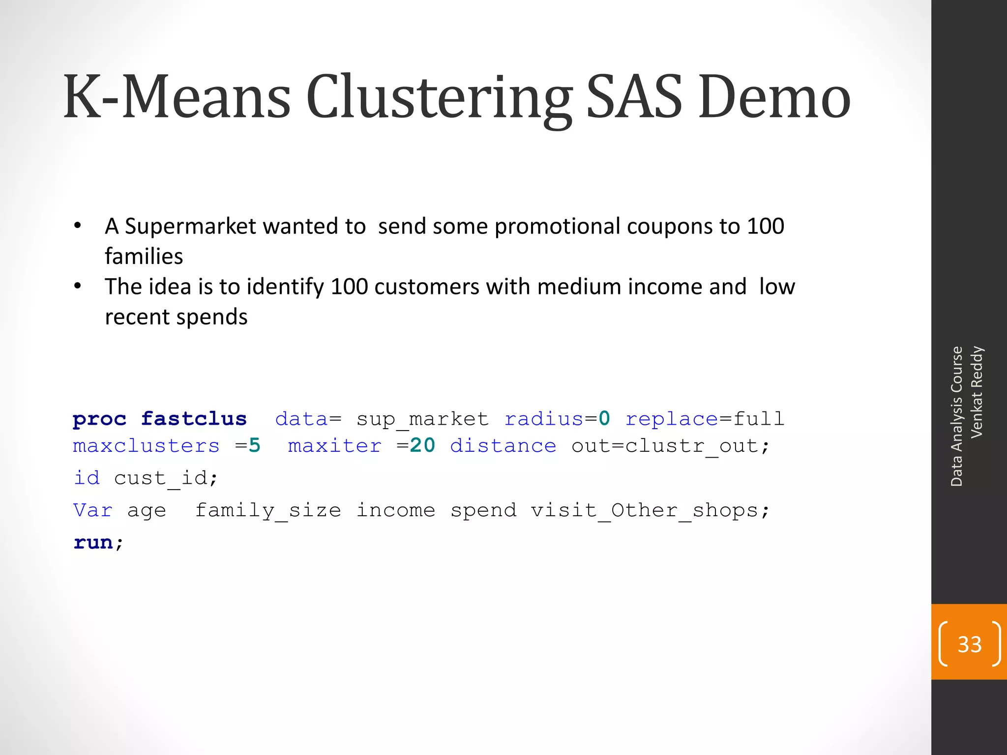 K-Means Clustering SAS Demo
proc fastclus data= sup_market radius=0 replace=full
maxclusters =5 maxiter =20 distance out=clustr_out;
id cust_id;
Var age family_size income spend visit_Other_shops;
run;
DataAnalysisCourse
VenkatReddy
33
• A Supermarket wanted to send some promotional coupons to 100
families
• The idea is to identify 100 customers with medium income and low
recent spends
 