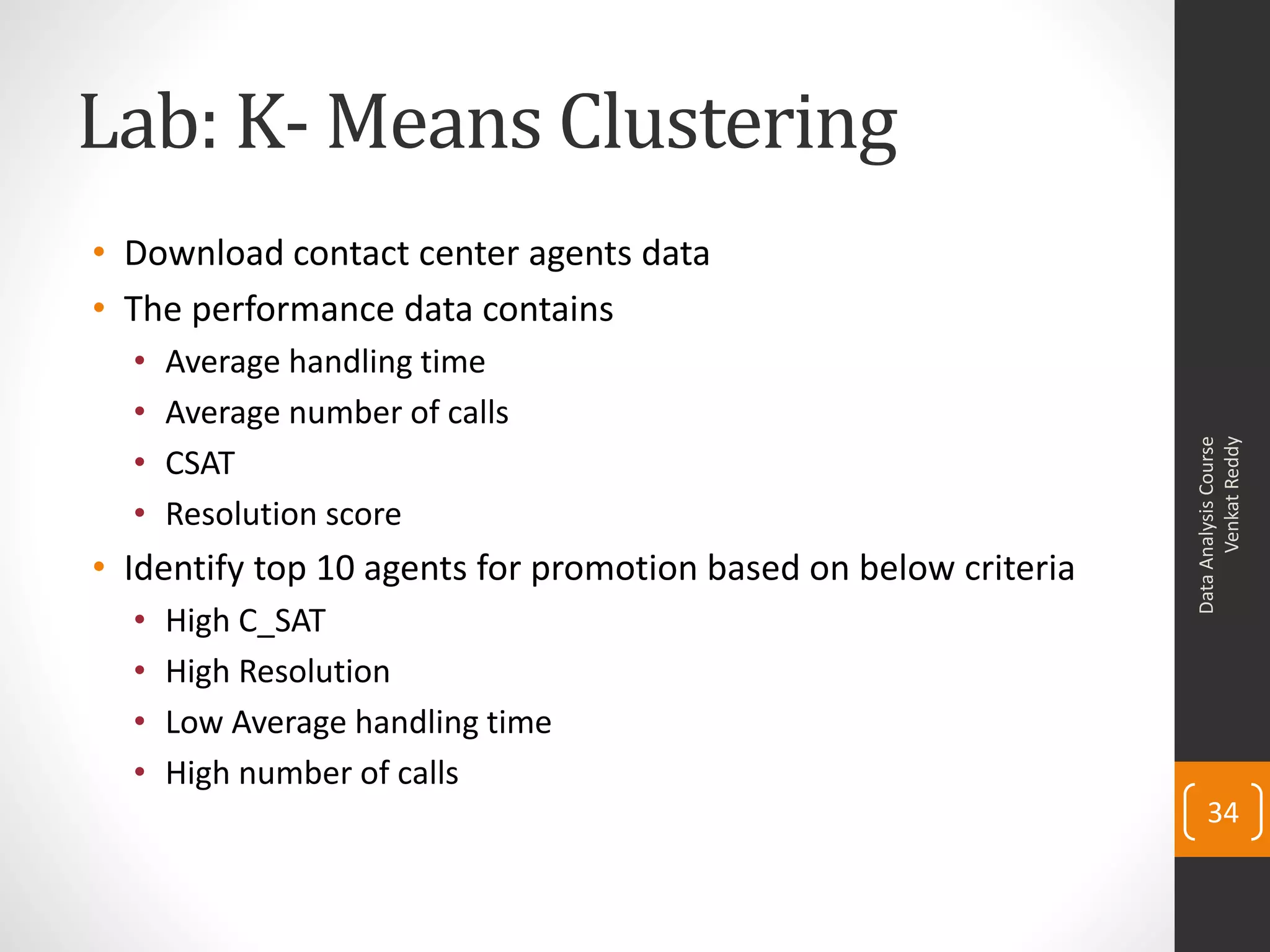 Lab: K- Means Clustering
• Download contact center agents data
• The performance data contains
• Average handling time
• Average number of calls
• CSAT
• Resolution score
• Identify top 10 agents for promotion based on below criteria
• High C_SAT
• High Resolution
• Low Average handling time
• High number of calls
DataAnalysisCourse
VenkatReddy
34
 