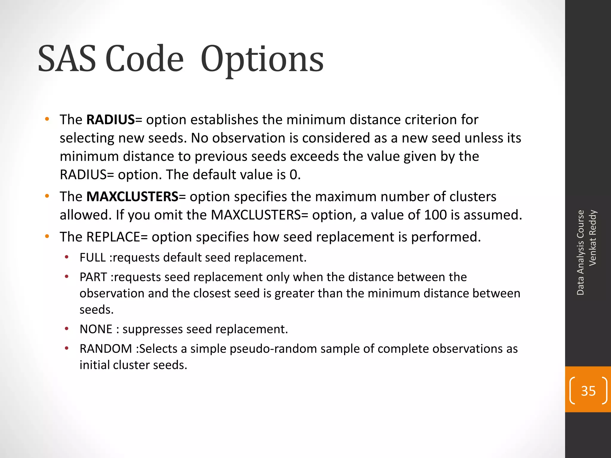 SAS Code Options
• The RADIUS= option establishes the minimum distance criterion for
selecting new seeds. No observation is considered as a new seed unless its
minimum distance to previous seeds exceeds the value given by the
RADIUS= option. The default value is 0.
• The MAXCLUSTERS= option specifies the maximum number of clusters
allowed. If you omit the MAXCLUSTERS= option, a value of 100 is assumed.
• The REPLACE= option specifies how seed replacement is performed.
• FULL :requests default seed replacement.
• PART :requests seed replacement only when the distance between the
observation and the closest seed is greater than the minimum distance between
seeds.
• NONE : suppresses seed replacement.
• RANDOM :Selects a simple pseudo-random sample of complete observations as
initial cluster seeds.
DataAnalysisCourse
VenkatReddy
35
 