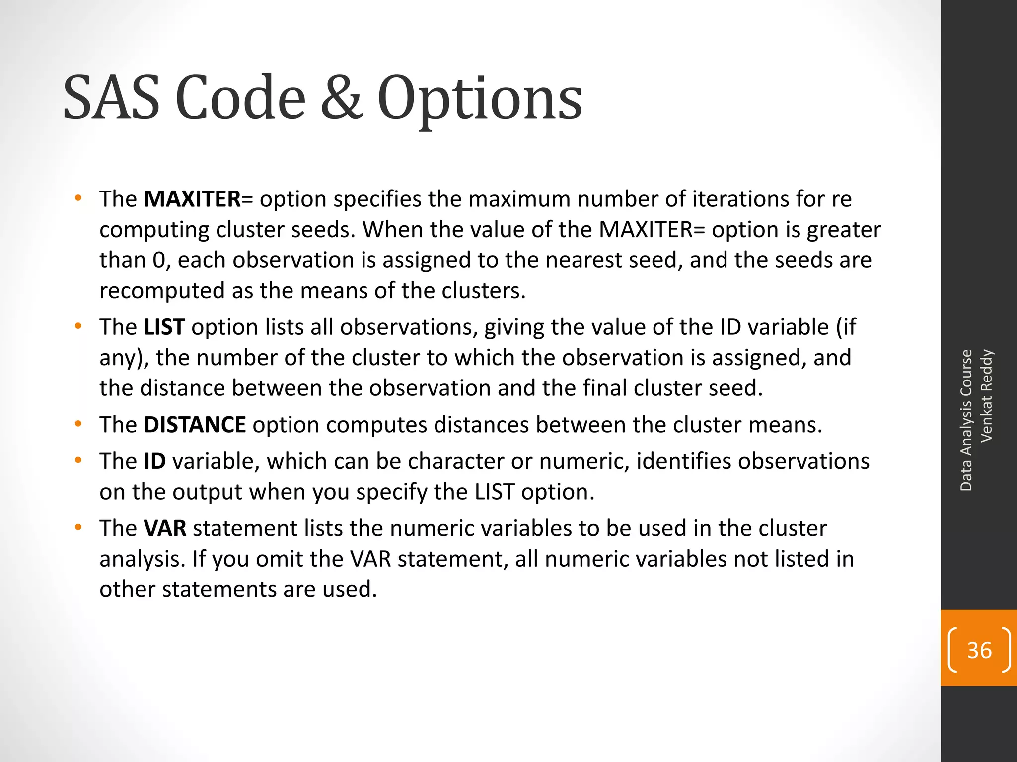 SAS Code & Options
• The MAXITER= option specifies the maximum number of iterations for re
computing cluster seeds. When the value of the MAXITER= option is greater
than 0, each observation is assigned to the nearest seed, and the seeds are
recomputed as the means of the clusters.
• The LIST option lists all observations, giving the value of the ID variable (if
any), the number of the cluster to which the observation is assigned, and
the distance between the observation and the final cluster seed.
• The DISTANCE option computes distances between the cluster means.
• The ID variable, which can be character or numeric, identifies observations
on the output when you specify the LIST option.
• The VAR statement lists the numeric variables to be used in the cluster
analysis. If you omit the VAR statement, all numeric variables not listed in
other statements are used.
DataAnalysisCourse
VenkatReddy
36
 
