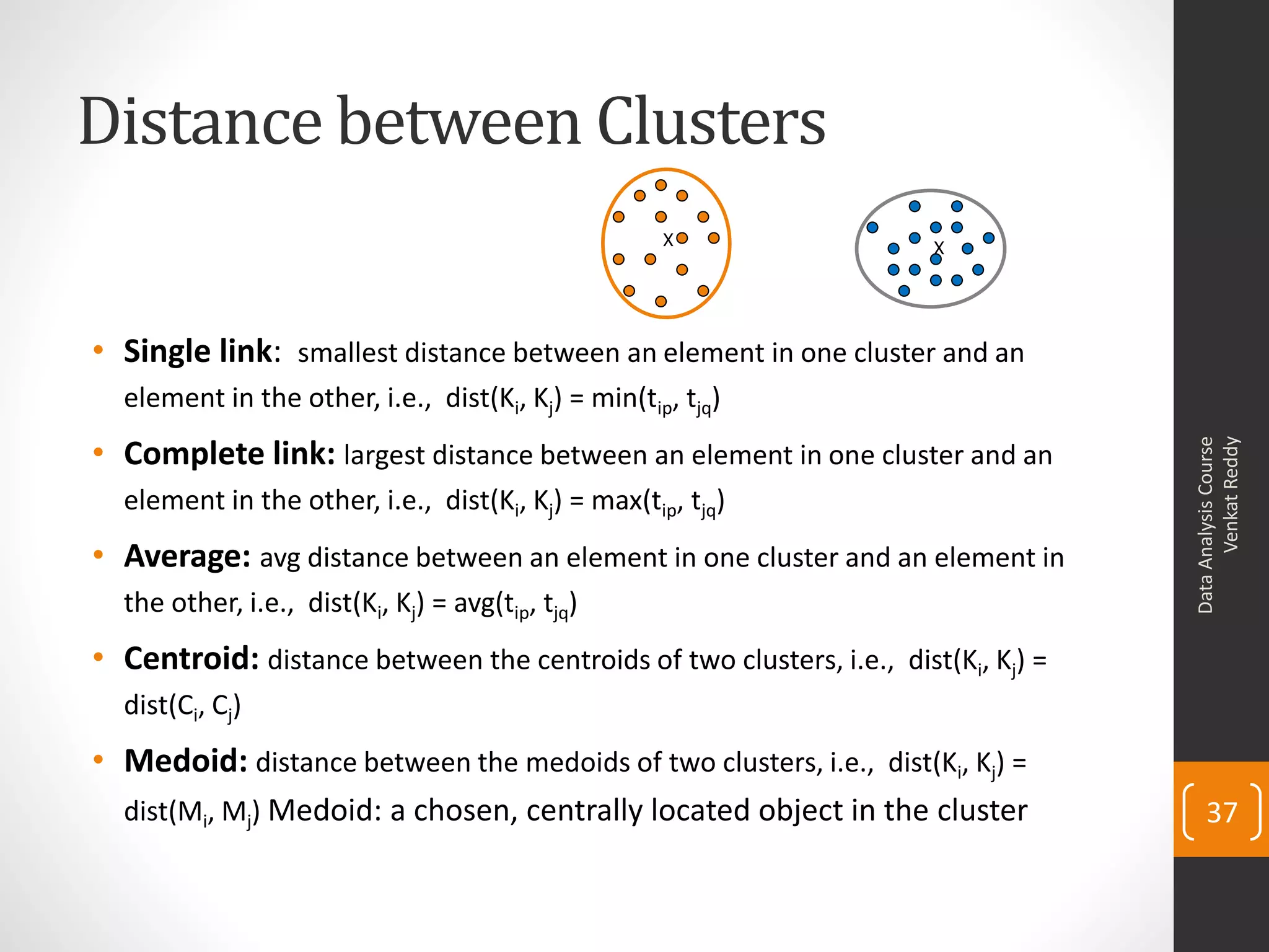 Distance between Clusters
• Single link: smallest distance between an element in one cluster and an
element in the other, i.e., dist(Ki, Kj) = min(tip, tjq)
• Complete link: largest distance between an element in one cluster and an
element in the other, i.e., dist(Ki, Kj) = max(tip, tjq)
• Average: avg distance between an element in one cluster and an element in
the other, i.e., dist(Ki, Kj) = avg(tip, tjq)
• Centroid: distance between the centroids of two clusters, i.e., dist(Ki, Kj) =
dist(Ci, Cj)
• Medoid: distance between the medoids of two clusters, i.e., dist(Ki, Kj) =
dist(Mi, Mj) Medoid: a chosen, centrally located object in the cluster
DataAnalysisCourse
VenkatReddy
37
X X
 