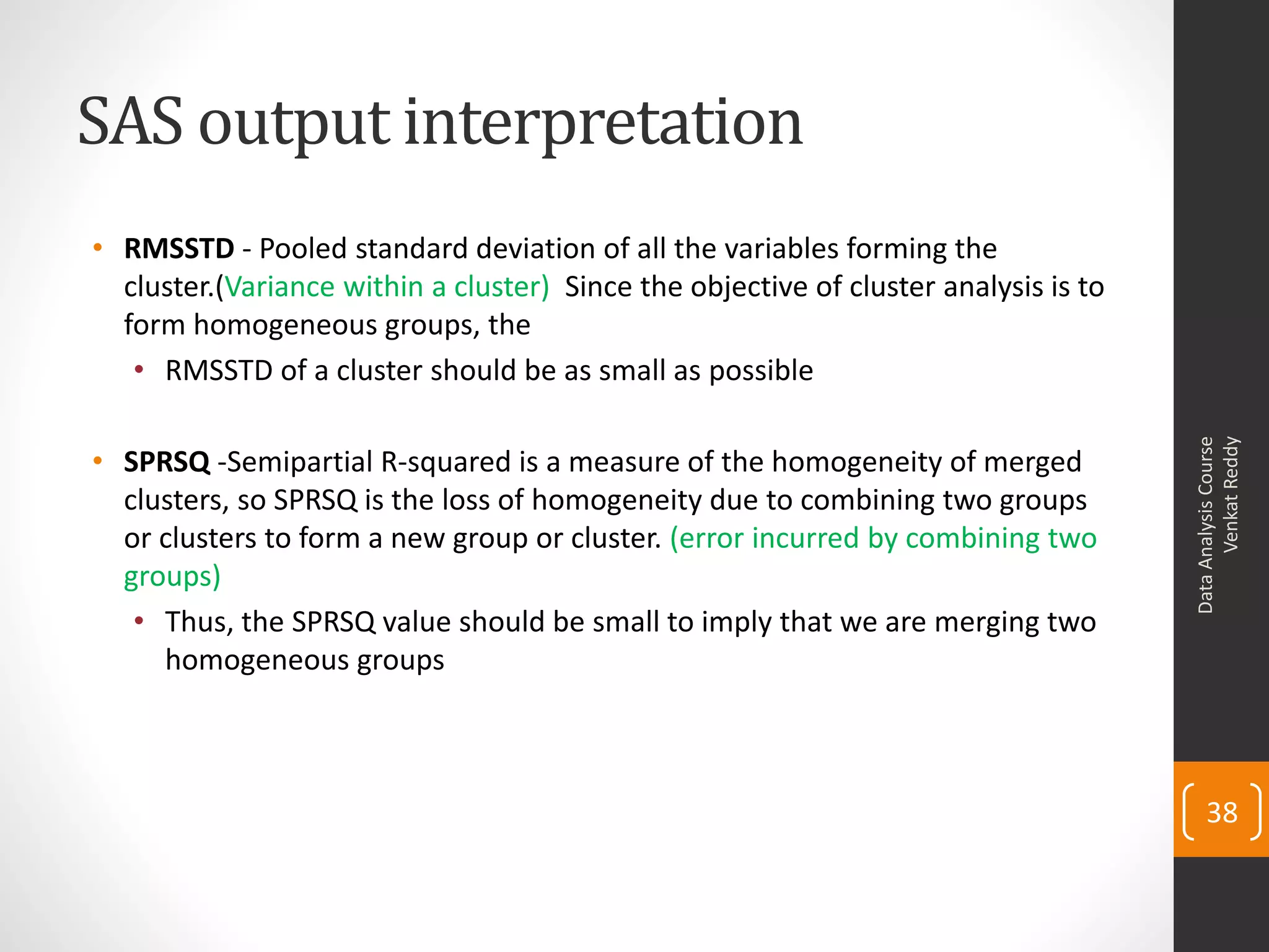 SAS output interpretation
• RMSSTD - Pooled standard deviation of all the variables forming the
cluster.(Variance within a cluster) Since the objective of cluster analysis is to
form homogeneous groups, the
• RMSSTD of a cluster should be as small as possible
• SPRSQ -Semipartial R-squared is a measure of the homogeneity of merged
clusters, so SPRSQ is the loss of homogeneity due to combining two groups
or clusters to form a new group or cluster. (error incurred by combining two
groups)
• Thus, the SPRSQ value should be small to imply that we are merging two
homogeneous groups
DataAnalysisCourse
VenkatReddy
38
 