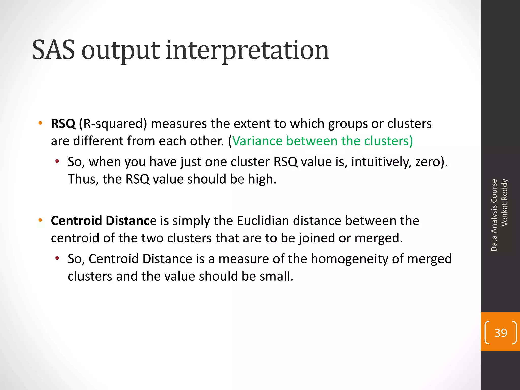 SAS output interpretation
• RSQ (R-squared) measures the extent to which groups or clusters
are different from each other. (Variance between the clusters)
• So, when you have just one cluster RSQ value is, intuitively, zero).
Thus, the RSQ value should be high.
• Centroid Distance is simply the Euclidian distance between the
centroid of the two clusters that are to be joined or merged.
• So, Centroid Distance is a measure of the homogeneity of merged
clusters and the value should be small.
DataAnalysisCourse
VenkatReddy
39
 