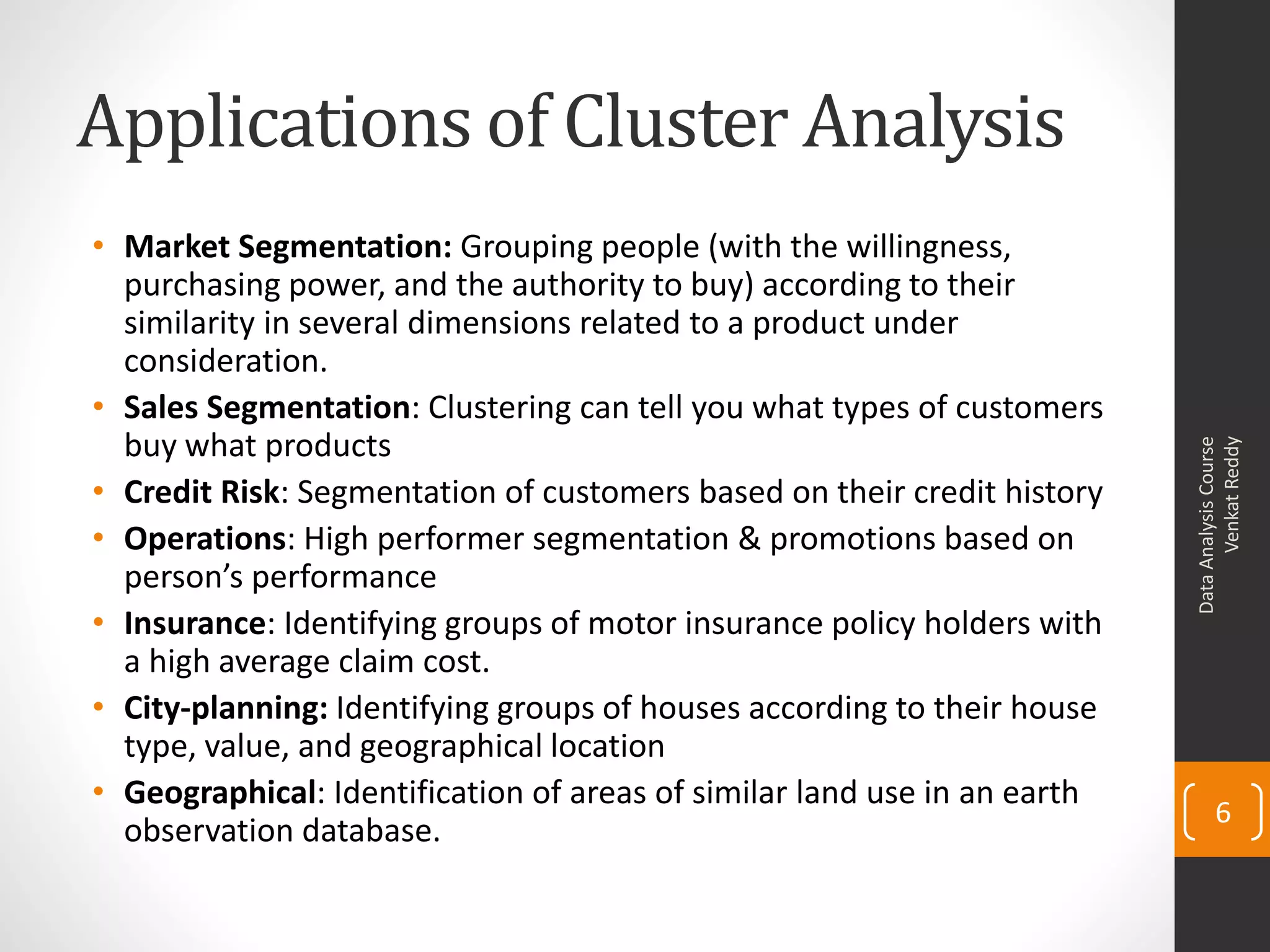 Applications of Cluster Analysis
• Market Segmentation: Grouping people (with the willingness,
purchasing power, and the authority to buy) according to their
similarity in several dimensions related to a product under
consideration.
• Sales Segmentation: Clustering can tell you what types of customers
buy what products
• Credit Risk: Segmentation of customers based on their credit history
• Operations: High performer segmentation & promotions based on
person’s performance
• Insurance: Identifying groups of motor insurance policy holders with
a high average claim cost.
• City-planning: Identifying groups of houses according to their house
type, value, and geographical location
• Geographical: Identification of areas of similar land use in an earth
observation database.
DataAnalysisCourse
VenkatReddy
6
 