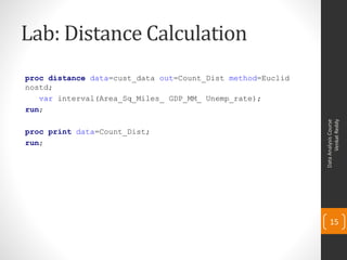 Lab: Distance Calculation
proc distance data=cust_data out=Count_Dist method=Euclid
nostd;
var interval(Area_Sq_Miles_ GDP_MM_ Unemp_rate);
run;
proc print data=Count_Dist;
run;
DataAnalysisCourse
VenkatReddy
15
 