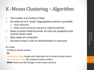 K -Means Clustering – Algorithm
1. The number k of clusters is fixed
2. An initial set of k “seeds” (aggregation centres) is provided
1. First k elements
2. Other seeds (randomly selected or explicitly defined)
3. Given a certain fixed threshold, all units are assigned to the
nearest cluster seed
4. New seeds are computed
5. Go back to step 3 until no reclassification is necessary
Or simply
Initialize k cluster centers
Do
Assignment step: Assign each data point to its closest cluster center
Re-estimation step: Re-compute cluster centers
While (there are still changes in the cluster centers)
DataAnalysisCourse
VenkatReddy
17
 
