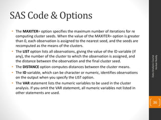 SAS Code & Options
• The MAXITER= option specifies the maximum number of iterations for re
computing cluster seeds. When the value of the MAXITER= option is greater
than 0, each observation is assigned to the nearest seed, and the seeds are
recomputed as the means of the clusters.
• The LIST option lists all observations, giving the value of the ID variable (if
any), the number of the cluster to which the observation is assigned, and
the distance between the observation and the final cluster seed.
• The DISTANCE option computes distances between the cluster means.
• The ID variable, which can be character or numeric, identifies observations
on the output when you specify the LIST option.
• The VAR statement lists the numeric variables to be used in the cluster
analysis. If you omit the VAR statement, all numeric variables not listed in
other statements are used.
DataAnalysisCourse
VenkatReddy
36
 