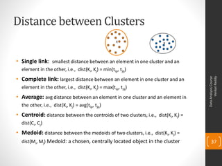 Distance between Clusters
• Single link: smallest distance between an element in one cluster and an
element in the other, i.e., dist(Ki, Kj) = min(tip, tjq)
• Complete link: largest distance between an element in one cluster and an
element in the other, i.e., dist(Ki, Kj) = max(tip, tjq)
• Average: avg distance between an element in one cluster and an element in
the other, i.e., dist(Ki, Kj) = avg(tip, tjq)
• Centroid: distance between the centroids of two clusters, i.e., dist(Ki, Kj) =
dist(Ci, Cj)
• Medoid: distance between the medoids of two clusters, i.e., dist(Ki, Kj) =
dist(Mi, Mj) Medoid: a chosen, centrally located object in the cluster
DataAnalysisCourse
VenkatReddy
37
X X
 