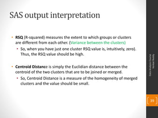 SAS output interpretation
• RSQ (R-squared) measures the extent to which groups or clusters
are different from each other. (Variance between the clusters)
• So, when you have just one cluster RSQ value is, intuitively, zero).
Thus, the RSQ value should be high.
• Centroid Distance is simply the Euclidian distance between the
centroid of the two clusters that are to be joined or merged.
• So, Centroid Distance is a measure of the homogeneity of merged
clusters and the value should be small.
DataAnalysisCourse
VenkatReddy
39
 