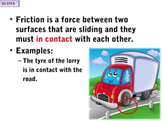 • Friction is a force between two
surfaces that are sliding and they
must in contact with each other.
• Examples:
– The tyre of the lorry
is in contact with the
road.
SH.EFFASH.EFFA
 