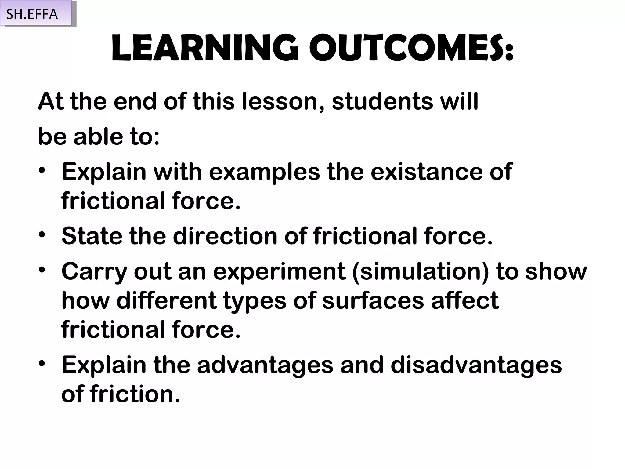 LEARNING OUTCOMES:
At the end of this lesson, students will
be able to:
• Explain with examples the existance of
frictional force.
• State the direction of frictional force.
• Carry out an experiment (simulation) to show
how different types of surfaces affect
frictional force.
• Explain the advantages and disadvantages
of friction.
SH.EFFASH.EFFA
