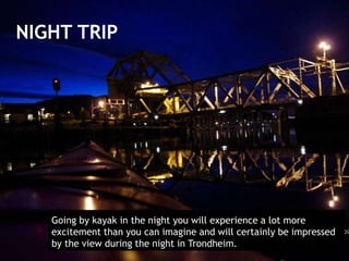 NIGHT TRIP
Going by kayak in the night you will experience a lot more
excitement than you can imagine and will certainly be impressed
by the view during the night in Trondheim.
 