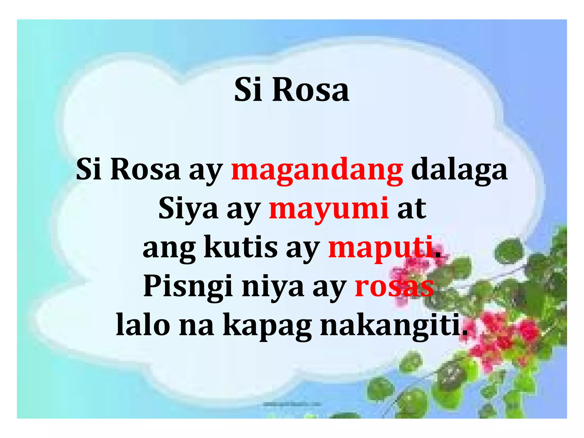 Si Rosa
Si Rosa ay magandang dalaga
Siya ay mayumi at
ang kutis ay maputi.
Pisngi niya ay rosas
lalo na kapag nakangiti.