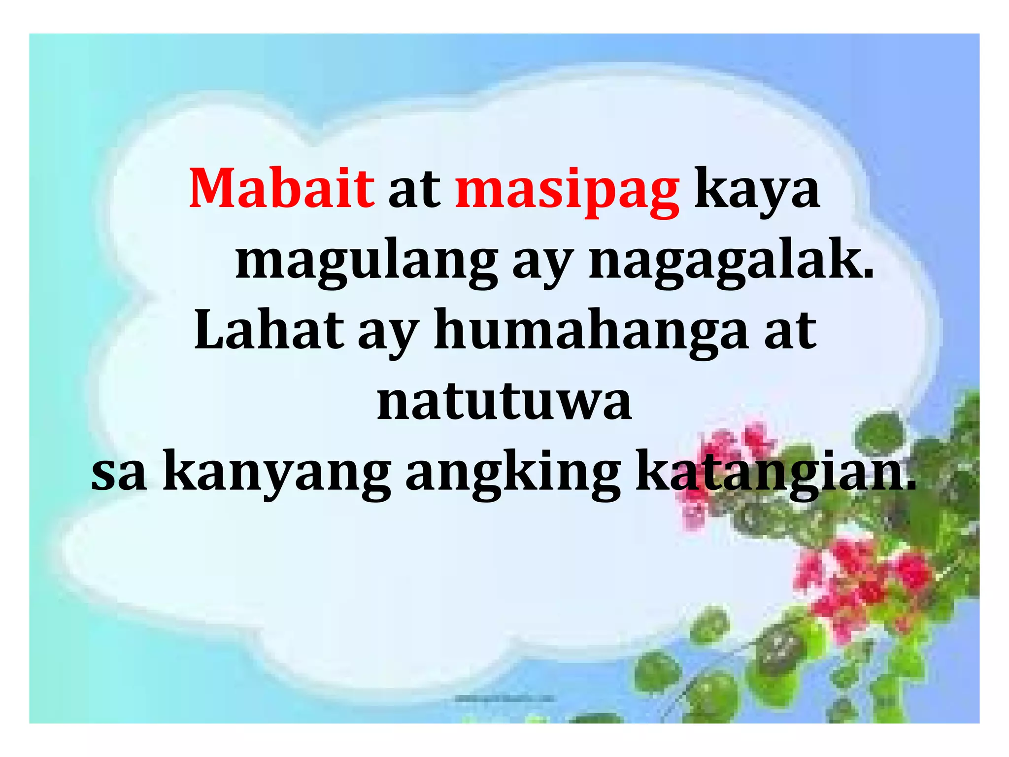 Mabait at masipag kaya
magulang ay nagagalak.
Lahat ay humahanga at
natutuwa
sa kanyang angking katangian.
