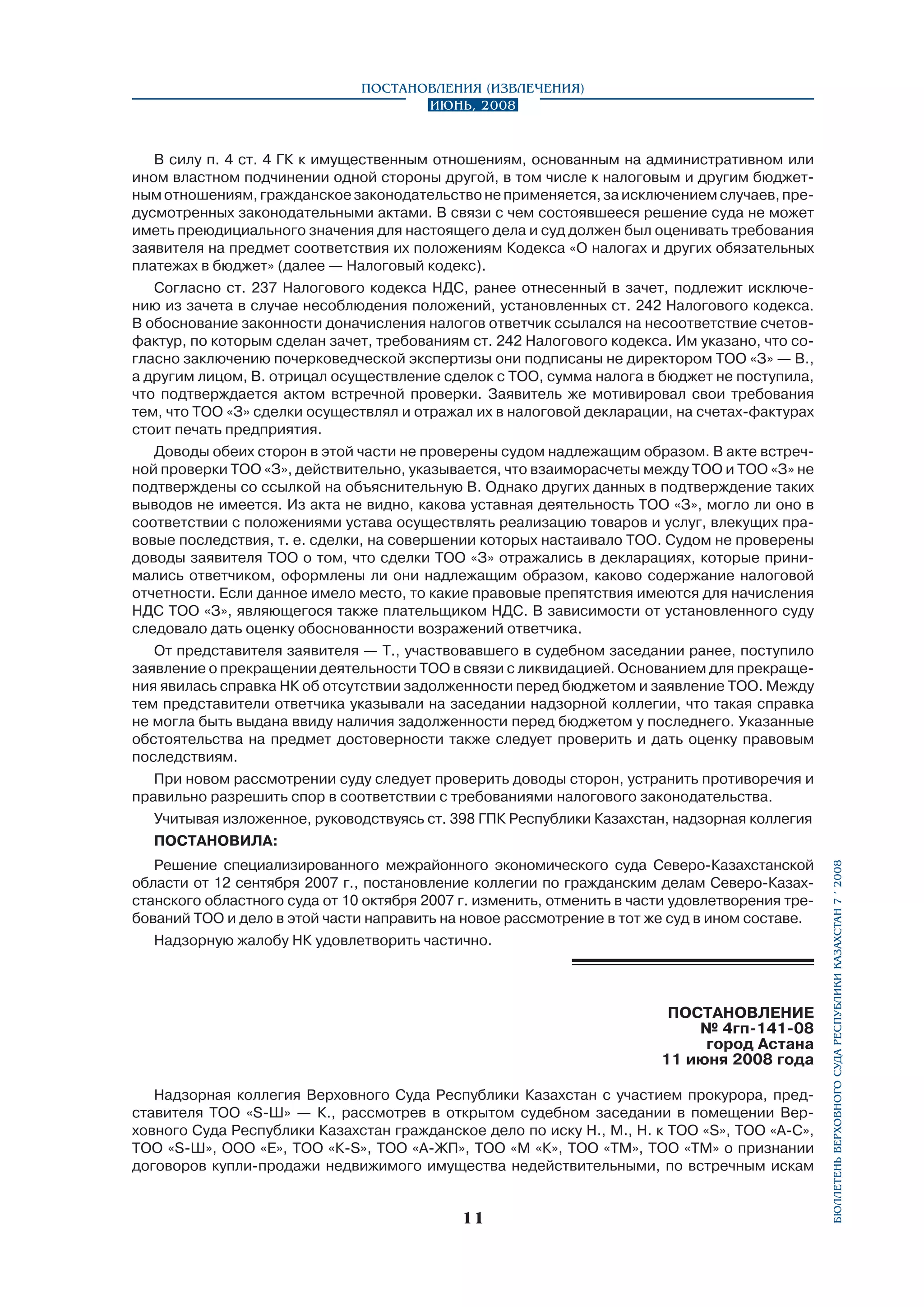 Постановления (извлечения)
Июнь, 2008

Решение специализированного межрайонного экономического суда Северо-Казахстанской
области от 12 сентября 2007 г., постановление коллегии по гражданским делам Северо-Казах­
станского областного суда от 10 октября 2007 г. изменить, отменить в части удовлетворения требований ТОО и дело в этой части направить на новое рассмотрение в тот же суд в ином составе.
Надзорную жалобу НК удовлетворить частично.

ПОСТАНОВЛЕНИЕ
№ 4гп-141-08
город Астана
11 июня 2008 года
Надзорная коллегия Верховного Суда Республики Казахстан с участием прокурора, представителя ТОО «S-Ш» — К., рассмотрев в открытом судебном заседании в помещении Верховного Суда Республики Казахстан гражданское дело по иску Н., М., Н. к ТОО «S», ТОО «А-С»,
ТОО «S-Ш», ООО «Е», ТОО «К-S», ТОО «А-ЖП», ТОО «М «К», ТОО «ТМ», ТОО «ТМ» о признании
договоров купли-продажи недвижимого имущества недействительными, по встречным искам

11

бюллетень верховного суда республики казахстан 7 í 2008

В силу п. 4 ст. 4 ГК к имущественным отношениям, основанным на административном или
ином властном подчинении одной стороны другой, в том числе к налоговым и другим бюджетным отношениям, гражданское законодательство не применяется, за исключением случаев, предусмотренных законодательными актами. В связи с чем состоявшееся решение суда не может
иметь преюдициального значения для настоящего дела и суд должен был оценивать требования
заявителя на предмет соответствия их положениям Кодекса «О налогах и других обязательных
платежах в бюджет» (далее — Налоговый кодекс).
Согласно ст. 237 Налогового кодекса НДС, ранее отнесенный в зачет, подлежит исключению из зачета в случае несоблюдения положений, установленных ст. 242 Налогового кодекса.
В обоснование законности доначисления налогов ответчик ссылался на несоответствие счетовфактур, по которым сделан зачет, требованиям ст. 242 Налогового кодекса. Им указано, что согласно заключению почерковедческой экспертизы они подписаны не директором ТОО «З» — В.,
а другим лицом, В. отрицал осуществление сделок с ТОО, сумма налога в бюджет не поступила,
что подтверждается актом встречной проверки. Заявитель же мотивировал свои требования
тем, что ТОО «З» сделки осуществлял и отражал их в налоговой декларации, на счетах-фактурах
стоит печать предприятия.
Доводы обеих сторон в этой части не проверены судом надлежащим образом. В акте встречной проверки ТОО «З», действительно, указывается, что взаиморасчеты между ТОО и ТОО «З» не
подтверждены со ссылкой на объяснительную В. Однако других данных в подтверждение таких
выводов не имеется. Из акта не видно, какова уставная деятельность ТОО «З», могло ли оно в
соответствии с положениями устава осуществлять реализацию товаров и услуг, влекущих правовые последствия, т. е. сделки, на совершении которых настаивало ТОО. Судом не проверены
доводы заявителя ТОО о том, что сделки ТОО «З» отражались в декларациях, которые принимались ответчиком, оформлены ли они надлежащим образом, каково содержание налоговой
отчетности. Если данное имело место, то какие правовые препятствия имеются для начисления
НДС ТОО «З», являющегося также плательщиком НДС. В зависимости от установленного суду
следовало дать оценку обоснованности возражений ответчика.
От представителя заявителя — Т., участвовавшего в судебном заседании ранее, поступило
заявление о прекращении деятельности ТОО в связи с ликвидацией. Основанием для прекращения явилась справка НК об отсутствии задолженности перед бюджетом и заявление ТОО. Между
тем представители ответчика указывали на заседании надзорной коллегии, что такая справка
не могла быть выдана ввиду наличия задолженности перед бюджетом у последнего. Указанные
обстоятельства на предмет достоверности также следует проверить и дать оценку правовым
последствиям.
При новом рассмотрении суду следует проверить доводы сторон, устранить противоречия и
правильно разрешить спор в соответствии с требованиями налогового законодательства.
Учитывая изложенное, руководствуясь ст. 398 ГПК Республики Казахстан, надзорная коллегия
ПОСТАНОВИЛА:

 