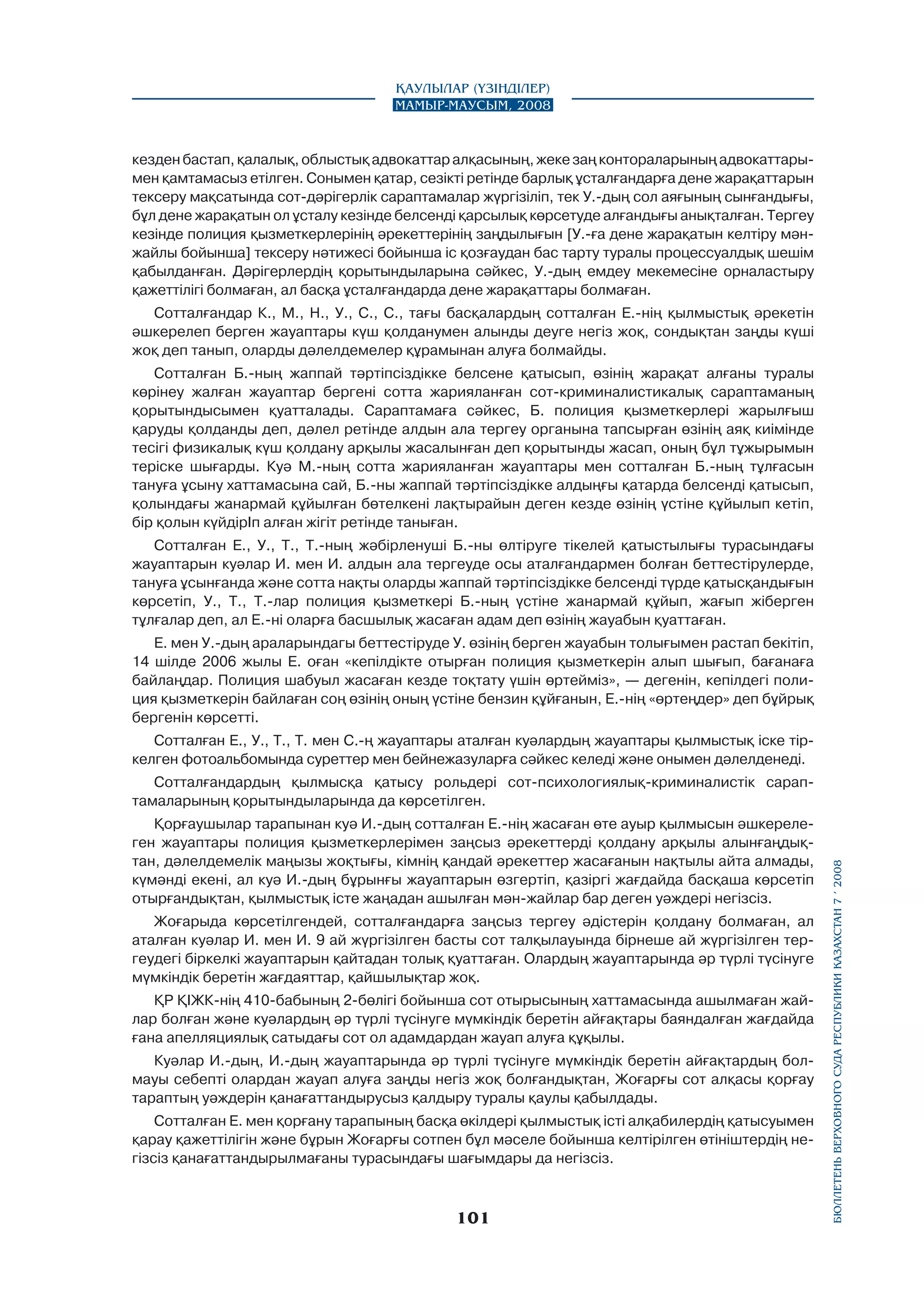 Қаулылар (Үзінділер)
Мамыр-маусым, 2008

кезден бастап, қалалық, облыстық адвокаттар алқасының, жеке заң контораларының адвокаттарымен қамтамасыз етілген. Сонымен қатар, сезікті ретінде барлық ұсталғандарға дене жарақаттарын
тексеру мақсатында сот-дәрігерлік сараптамалар жүргізіліп, тек У.-дың сол аяғының сынғандығы,
бұл дене жарақатын ол ұсталу кезінде белсенді қарсылық көрсетуде алғандығы анықталған. Тергеу
кезінде полиция қызметкерлерінің әрекеттерінің заңдылығын [У.-ға дене жарақатын келтіру мәнжайлы бойынша] тексеру нәтижесі бойынша іс қозғаудан бас тарту туралы процессуалдық шешім
қабылданған. Дәрігерлердің қорытындыларына сәйкес, У.-дың емдеу мекемесіне орналастыру
қажеттілігі болмаған, ал басқа ұсталғандарда дене жарақаттары болмаған.
Сотталғандар К., М., Н., У., С., С., тағы басқалардың сотталған Е.-нің қылмыстық әрекетін
әшкерелеп берген жауаптары күш қолданумен алынды деуге негіз жоқ, сондықтан заңды күші
жоқ деп танып, оларды дәлелдемелер құрамынан алуға болмайды.
Сотталған Б.-ның жаппай тәртіпсіздікке белсене қатысып, өзінің жарақат алғаны туралы
көрінеу жалған жауаптар бергені сотта жарияланған сот-криминалистикалық сараптаманың
қорытындысымен қуатталады. Сараптамаға сәйкес, Б. полиция қызметкерлері жарылғыш
қаруды қолданды деп, дәлел ретінде алдын ала тергеу органына тапсырған өзінің аяқ киімінде
тесігі физикалық күш қолдану арқылы жасалынған деп қорытынды жасап, оның бұл тұжырымын
теріске шығарды. Куә М.-ның сотта жарияланған жауаптары мен сотталған Б.-ның тұлғасын
тануға ұсыну хаттамасына сай, Б.-ны жаппай тәртіпсіздікке алдыңғы қатарда белсенді қатысып,
қолындағы жанармай құйылған бөтелкені лақтырайын деген кезде өзінің үстіне құйылып кетіп,
бір қолын күйдірІп алған жігіт ретінде таныған.
Сотталған Е., У., Т., Т.-ның жәбірленуші Б.-ны өлтіруге тікелей қатыстылығы турасындағы
жауаптарын куәлар И. мен И. алдын ала тергеуде осы аталғандармен болған беттестірулерде,
тануға ұсынғанда және сотта нақты оларды жаппай тәртіпсіздікке белсенді түрде қатысқандығын
көрсетіп, У., Т., Т.-лар полиция қызметкері Б.-ның үстіне жанармай құйып, жағып жіберген
тұлғалар деп, ал Е.-ні оларға басшылық жасаған адам деп өзінің жауабын қуаттаған.
Е. мен У.-дың араларындагы беттестіруде У. өзінің берген жауабын толығымен растап бекітіп,
14 шілде 2006 жылы Е. оған «кепілдікте отырған полиция қызметкерін алып шығып, бағанаға
байлаңдар. Полиция шабуыл жасаған кезде тоқтату үшін өртейміз», — дегенін, кепілдегі полиция қызметкерін байлаған соң өзінің оның үстіне бензин құйғанын, Е.-нің «өртеңдер» деп бұйрық
бергенін көрсетті.
Сотталған Е., У., Т., Т. мен С.-ң жауаптары аталған куәлардың жауаптары қылмыстық іске тіркелген фотоальбомында суреттер мен бейнежазуларға сәйкес келеді және онымен дәлелденеді.

Қорғаушылар тарапынан куә И.-дың сотталған Е.-нің жасаған өте ауыр қылмысын әшкереле­
ген жауаптары полиция қызметкерлерімен заңсыз әрекеттерді қолдану арқылы алынғаңдық­
тан, дәлелдемелік маңызы жоқтығы, кімнің қандай әрекеттер жасағанын нақтылы айта алмады,
күмәнді екені, ал куә И.-дың бұрынғы жауаптарын өзгертіп, қазіргі жағдайда басқаша көрсетіп
отырғандықтан, қылмыстық істе жаңадан ашылған мән-жайлар бар деген уәждері негізсіз.
Жоғарыда көрсетілгендей, сотталғандарға заңсыз тергеу әдістерін қолдану болмаған, ал
аталған куәлар И. мен И. 9 ай жүргізілген басты сот талқылауында бірнеше ай жүргізілген тергеудегі біркелкі жауаптарын қайтадан толық қуаттаған. Олардың жауаптарында әр түрлі түсінуге
мүмкіндік беретін жағдаяттар, қайшылықтар жоқ.
ҚР ҚІЖК-нің 410-бабының 2-бөлігі бойынша сот отырысының хаттамасында ашылмаған жайлар болған және куәлардың әр түрлі түсінуге мүмкіндік беретін айғақтары баяндалған жағдайда
ғана апелляциялық сатыдағы сот ол адамдардан жауап алуға құқылы.
Куәлар И.-дың, И.-дың жауаптарында әр түрлі түсінуге мүмкіндік беретін айғақтардың болмауы себепті олардан жауап алуға заңды негіз жоқ болғандықтан, Жоғарғы сот алқасы қорғау
тараптың уәждерін қанағаттандырусыз қалдыру туралы қаулы қабылдады.
Сотталған Е. мен қорғану тарапының басқа өкілдері қылмыстық істі алқабилердің қатысуымен
қарау қажеттілігін және бұрын Жоғарғы сотпен бұл мәселе бойынша келтірілген өтініштердің негізсіз қанағаттандырылмағаны турасындағы шағымдары да негізсіз.

101

бюллетень верховного суда республики казахстан 7 í 2008

Сотталғандардың қылмысқа қатысу рольдері сот-психологиялық-криминалистік сараптамаларының қорытындыларында да көрсетілген.

 