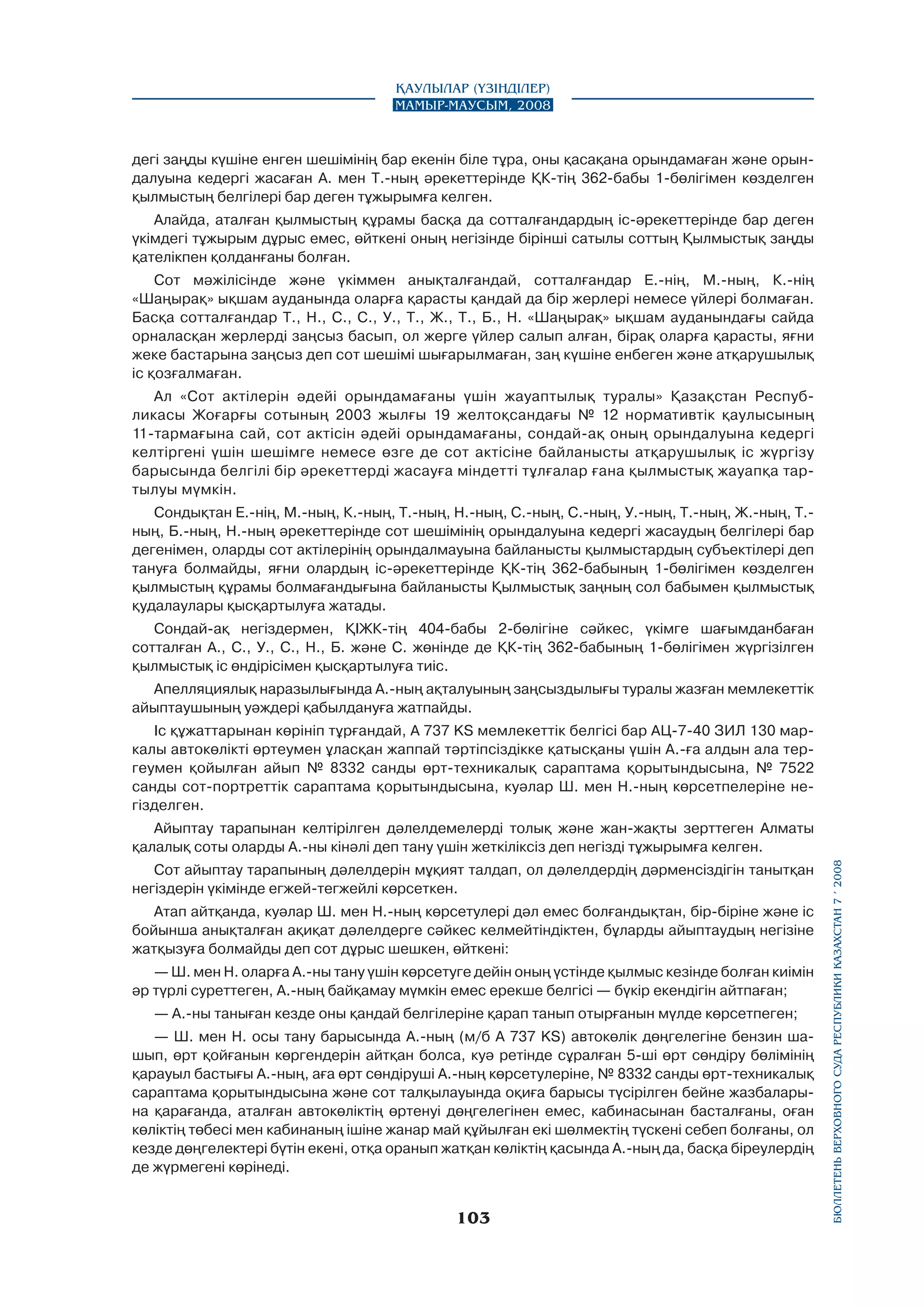 Қаулылар (Үзінділер)
Мамыр-маусым, 2008

дегі заңды күшіне енген шешімінің бар екенін біле тұра, оны қасақана орындамаған және орындалуына кедергі жасаған А. мен Т.-ның әрекеттерінде ҚК-тің 362-бабы 1-бөлігімен көзделген
қылмыстың белгілері бар деген тұжырымға келген.
Алайда, аталған қылмыстың құрамы басқа да сотталғандардың іс-әрекеттерінде бар деген
үкімдегі тұжырым дұрыс емес, өйткені оның негізінде бірінші сатылы соттың Қылмыстық заңды
қателікпен қолданғаны болған.
Сот мәжілісінде және үкіммен анықталғандай, сотталғандар Е.-нің, М.-ның, К.-нің
«Шаңырақ» ықшам ауданында оларға қарасты қандай да бір жерлері немесе үйлері болмаған.
Басқа сотталғандар Т., Н., С., С., У., Т., Ж., Т., Б., Н. «Шаңырақ» ықшам ауданындағы сайда
орналасқан жерлерді заңсыз басып, ол жерге үйлер салып алған, бірақ оларға қарасты, яғни
жеке бастарына заңсыз деп сот шешімі шығарылмаған, заң күшіне енбеген және атқарушылық
іс қозғалмаған.
Ал «Сот актілерін әдейі орындамағаны үшін жауаптылық туралы» Қазақстан Республикасы Жоғарғы сотының 2003 жылғы 19 желтоқсандағы № 12 нормативтік қаулысының
11-тармағына сай, сот актісін әдейі орындамағаны, сондай-ақ оның орындалуына кедергі
келтіргені үшін шешімге немесе өзге де сот актісіне байланысты атқарушылық іс жүргізу
барысында белгілі бір әрекеттерді жасауға міндетті тұлғалар ғана қылмыстық жауапқа тартылуы мүмкін.
Сондықтан Е.-нің, М.-ның, К.-ның, Т.-ның, Н.-ның, С.-ның, С.-ның, У.-ның, Т.-ның, Ж.-ның, Т.ның, Б.-ның, Н.-ның әрекеттерінде сот шешімінің орындалуына кедергі жасаудың белгілері бар
дегенімен, оларды сот актілерінің орындалмауына байланысты қылмыстардың субъектілері деп
тануға болмайды, яғни олардың іс-әрекеттерінде ҚК-тің 362-бабының 1-бөлігімен көзделген
қылмыстың құрамы болмағандығына байланысты Қылмыстық заңның сол бабымен қылмыстық
қудалаулары қысқартылуға жатады.
Сондай-ақ негіздермен, ҚІЖК-тің 404-бабы 2-бөлігіне сәйкес, үкімге шағымданбаған
сотталған А., С., У., С., Н., Б. және С. жөнінде де ҚК-тің 362-бабының 1-бөлігімен жүргізілген
қылмыстық іс өндірісімен қысқартылуға тиіс.
Апелляциялық наразылығында А.-ның ақталуының заңсыздылығы туралы жазған мемлекеттік
айыптаушының уәждері қабылдануға жатпайды.
Іс құжаттарынан көрініп тұрғандай, А 737 KS мемлекеттік белгісі бар АЦ-7-40 ЗИЛ 130 маркалы автокөлікті өртеумен ұласқан жаппай тәртіпсіздікке қатысқаны үшін А.-ға алдын ала тергеумен қойылған айып № 8332 санды өрт-техникалық сараптама қорытындысына, № 7522
санды сот-портреттік сараптама қорытындысына, куәлар Ш. мен Н.-ның көрсетпелеріне негізделген.

Сот айыптау тарапының дәлелдерін мұқият талдап, ол дәлелдердің дәрменсіздігін танытқан
негіздерін үкімінде егжей-тегжейлі көрсеткен.
Атап айтқанда, куәлар Ш. мен Н.-ның көрсетулері дәл емес болғандықтан, бір-біріне және іс
бойынша анықталған ақиқат дәлелдерге сәйкес келмейтіндіктен, бұларды айыптаудың негізіне
жатқызуға болмайды деп сот дұрыс шешкен, өйткені:
— Ш. мен Н. оларға А.-ны тану үшін көрсетуге дейін оның үстінде қылмыс кезінде болған киімін
әр түрлі суреттеген, А.-ның байқамау мүмкін емес ерекше белгісі — бүкір екендігін айтпаған;
— А.-ны таныған кезде оны қандай белгілеріне қарап танып отырғанын мүлде көрсетпеген;
— Ш. мен Н. осы тану барысында А.-ның (м/б А 737 KS) автокөлік дөңгелегіне бензин шашып, өрт қойғанын көргендерін айтқан болса, куә ретінде сұралған 5-ші өрт сөндіру бөлімінің
қарауыл бастығы А.-ның, аға өрт сөндіруші А.-ның көрсетулеріне, № 8332 санды өрт-техникалық
сараптама қорытындысына және сот талқылауында оқиға барысы түсірілген бейне жазбаларына қарағанда, аталған автокөліктің өртенуі дөңгелегінен емес, кабинасынан басталғаны, оған
көліктің төбесі мен кабинаның ішіне жанар май құйылған екі шөлмектің түскені себеп болғаны, ол
кезде дөңгелектері бүтін екені, отқа оранып жатқан көліктің қасында А.-ның да, басқа біреулердің
де жүрмегені көрінеді.

103

бюллетень верховного суда республики казахстан 7 í 2008

Айыптау тарапынан келтірілген дәлелдемелерді толық және жан-жақты зерттеген Алматы
қалалық соты оларды А.-ны кінәлі деп тану үшін жеткіліксіз деп негізді тұжырымға келген.

 