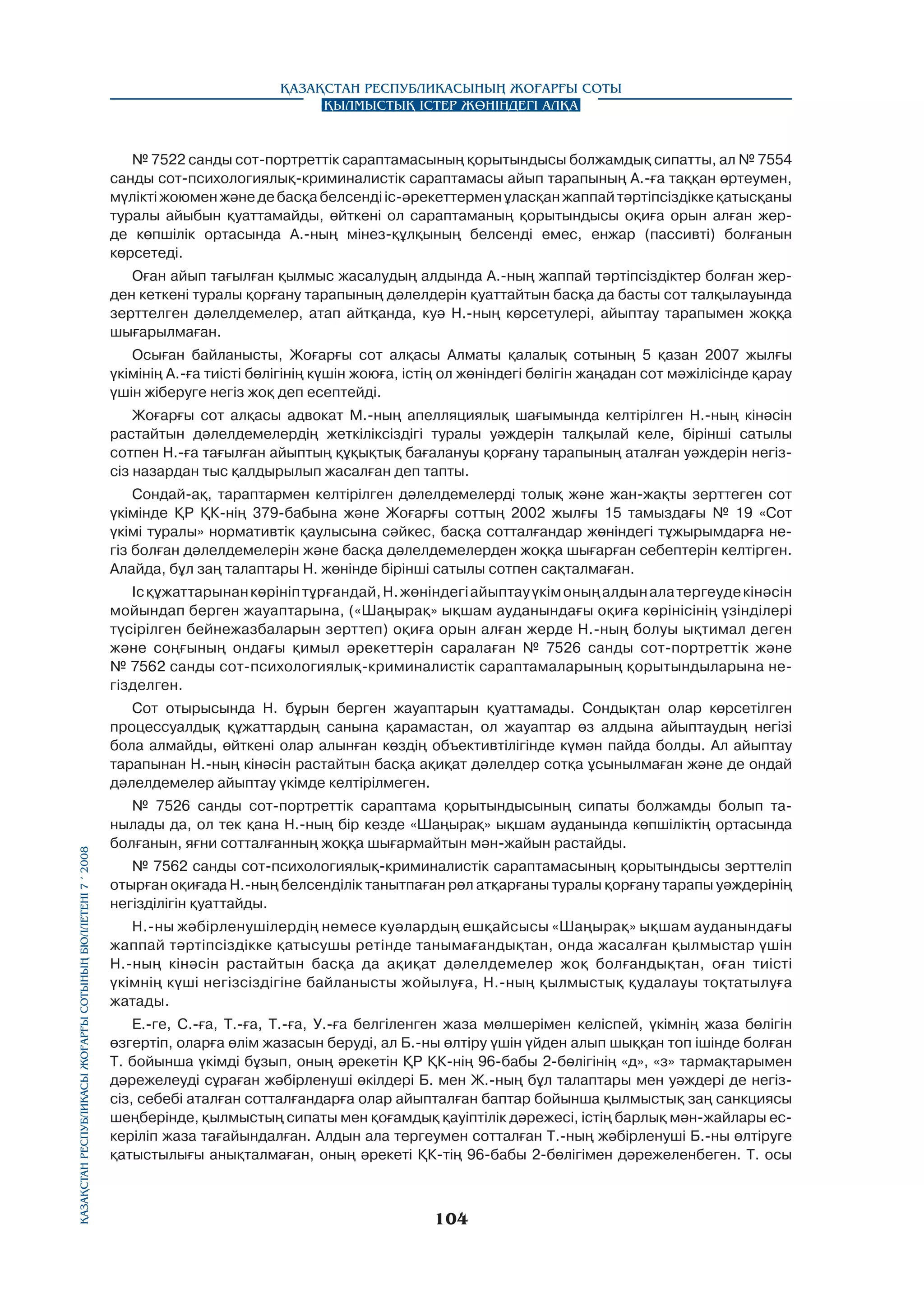 Қазақстан Республикасының Жоғарғы Соты
Қылмыстық істер жөніндегі алқа

№ 7522 санды сот-портреттік сараптамасының қорытындысы болжамдық сипатты, ал № 7554
санды сот-психологиялық-криминалистік сараптамасы айып тарапының А.-ға таққан өртеумен,
мүлікті жоюмен және де басқа белсенді іс-әрекеттермен ұласқан жаппай тәртіпсіздікке қатысқаны
туралы айыбын қуаттамайды, өйткені ол сараптаманың қорытындысы оқиға орын алған жерде көпшілік ортасында А.-ның мінез-құлқының белсенді емес, енжар (пассивті) болғанын
көрсетеді.
Оған айып тағылған қылмыс жасалудың алдында А.-ның жаппай тәртіпсіздіктер болған жерден кеткені туралы қорғану тарапының дәлелдерін қуаттайтын басқа да басты сот талқылауында
зерттелген дәлелдемелер, атап айтқанда, куә Н.-ның көрсетулері, айыптау тарапымен жоққа
шығарылмаған.
Осыған байланысты, Жоғарғы сот алқасы Алматы қалалық сотының 5 қазан 2007 жылғы
үкімінің А.-ға тиісті бөлігінің күшін жоюға, істің ол жөніндегі бөлігін жаңадан сот мәжілісінде қарау
үшін жіберуге негіз жоқ деп есептейді.
Жоғарғы сот алқасы адвокат М.-ның апелляциялық шағымында келтірілген Н.-ның кінәсін
растайтын дәлелдемелердің жеткіліксіздігі туралы уәждерін талқылай келе, бірінші сатылы
сотпен Н.-ға тағылған айыптың құқықтық бағалануы қорғану тарапының аталған уәждерін негізсіз назардан тыс қалдырылып жасалған деп тапты.
Сондай-ақ, тараптармен келтірілген дәлелдемелерді толық және жан-жақты зерттеген сот
үкімінде ҚР ҚК-нің 379-бабына және Жоғарғы соттың 2002 жылғы 15 тамыздағы № 19 «Сот
үкімі туралы» нормативтік қаулысына сәйкес, басқа сотталғандар жөніндегі тұжырымдарға негіз болған дәлелдемелерін және басқа дәлелдемелерден жоққа шығарған себептерін келтірген.
Алайда, бұл заң талаптары Н. жөнінде бірінші сатылы сотпен сақталмаған.
Іс құжаттарынан көрініп тұрғандай, Н. жөніндегі айыптау үкім оның алдын ала тергеуде кінәсін
мойындап берген жауаптарына, («Шаңырақ» ықшам ауданындағы оқиға көрінісінің үзінділері
түсірілген бейнежазбаларын зерттеп) оқиға орын алған жерде Н.-ның болуы ықтимал деген
және соңғының ондағы қимыл әрекеттерін саралаған № 7526 санды сот-портреттік және
№ 7562 санды сот-психологиялық-криминалистік сараптамаларының қорытындыларына негізделген.

Қазақстан Республикасы Жоғарғы Сотының бюллетенi 7 í 2008

Сот отырысында Н. бұрын берген жауаптарын қуаттамады. Сондықтан олар көрсетілген
процессуалдық құжаттардың санына қарамастан, ол жауаптар өз алдына айыптаудың негізі
бола алмайды, өйткені олар алынған көздің объективтілігінде күмән пайда болды. Ал айыптау
тарапынан Н.-ның кінәсін растайтын басқа ақиқат дәлелдер сотқа ұсынылмаған және де ондай
дәлелдемелер айыптау үкімде келтірілмеген.
№ 7526 санды сот-портреттік сараптама қорытындысының сипаты болжамды болып танылады да, ол тек қана Н.-ның бір кезде «Шаңырақ» ықшам ауданында көпшіліктің ортасында
болғанын, яғни сотталғанның жоққа шығармайтын мән-жайын растайды.
№ 7562 санды сот-психологиялық-криминалистік сараптамасының қорытындысы зерттеліп
отырған оқиғада Н.-ның белсенділік танытпаған рөл атқарғаны туралы қорғану тарапы уәждерінің
негізділігін қуаттайды.
Н.-ны жәбірленушілердің немесе куәлардың ешқайсысы «Шаңырақ» ықшам ауданындағы
жаппай тәртіпсіздікке қатысушы ретінде танымағандықтан, онда жасалған қылмыстар үшін
Н.-ның кінәсін растайтын басқа да ақиқат дәлелдемелер жоқ болғандықтан, оған тиісті
үкімнің күші негізсіздігіне байланысты жойылуға, Н.-ның қылмыстық қудалауы тоқтатылуға
жатады.
Е.-ге, С.-ға, Т.-ға, Т.-ға, У.-ға белгіленген жаза мөлшерімен келіспей, үкімнің жаза бөлігін
өзгертіп, оларға өлім жазасын беруді, ал Б.-ны өлтіру үшін үйден алып шыққан топ ішінде болған
Т. бойынша үкімді бұзып, оның әрекетін ҚР ҚК-нің 96-бабы 2-бөлігінің «д», «з» тармақтарымен
дәрежелеуді сұраған жәбірленуші өкілдері Б. мен Ж.-ның бұл талаптары мен уәждері де негізсіз, себебі аталған сотталғандарға олар айыпталған баптар бойынша қылмыстық заң санкциясы
шеңберінде, қылмыстың сипаты мен қоғамдық қауіптілік дәрежесі, істің барлық мән-жайлары ескеріліп жаза тағайындалған. Алдын ала тергеумен сотталған Т.-ның жәбірленуші Б.-ны өлтіруге
қатыстылығы анықталмаған, оның әрекеті ҚК-тің 96-бабы 2-бөлігімен дәрежеленбеген. Т. осы

104

 