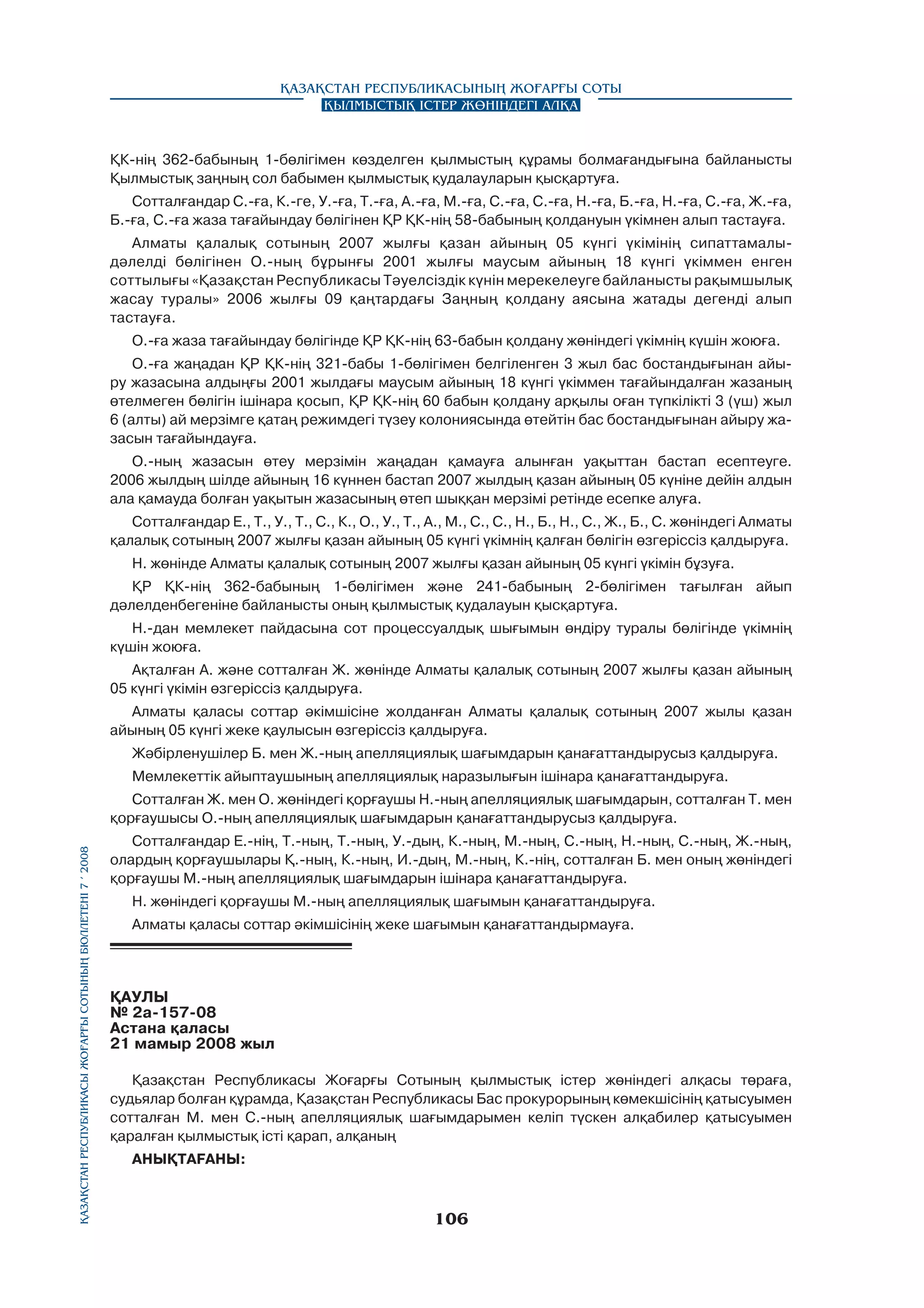 Қазақстан Республикасының Жоғарғы Соты
Қылмыстық істер жөніндегі алқа

ҚК-нің 362-бабының 1-бөлігімен көзделген қылмыстың құрамы болмағандығына байланысты
Қылмыстық заңның сол бабымен қылмыстық қудалауларын қысқартуға.
Сотталғандар С.-ға, К.-ге, У.-ға, Т.-ға, А.-ға, М.-ға, С.-ға, С.-ға, Н.-ға, Б.-ға, Н.-ға, С.-ға, Ж.-ға,
Б.-ға, С.-ға жаза тағайындау бөлігінен ҚР ҚК-нің 58-бабының қолдануын үкімнен алып тастауға.
Алматы қалалық сотының 2007 жылғы қазан айының 05 күнгі үкімінің сипаттамалыдәлелді бөлігінен О.-ның бұрынғы 2001 жылғы маусым айының 18 күнгі үкіммен енген
соттылығы «Қазақстан Республикасы Тәуелсіздік күнін мерекелеуге байланысты рақымшылық
жасау туралы» 2006 жылғы 09 қаңтардағы Заңның қолдану аясына жатады дегенді алып
тастауға.
О.-ға жаза тағайындау бөлігінде ҚР ҚК-нің 63-бабын қолдану жөніндегі үкімнің күшін жоюға.
О.-ға жаңадан ҚР ҚК-нің 321-бабы 1-бөлігімен белгіленген 3 жыл бас бостандығынан айыру жазасына алдыңғы 2001 жылдағы маусым айының 18 күнгі үкіммен тағайындалған жазаның
өтелмеген бөлігін ішінара қосып, ҚР ҚК-нің 60 бабын қолдану арқылы оған түпкілікті 3 (үш) жыл
6 (алты) ай мерзімге қатаң режимдегі түзеу колониясында өтейтін бас бостандығынан айыру жазасын тағайындауға.
О.-ның жазасын өтеу мерзімін жаңадан қамауға алынған уақыттан бастап есептеуге.
2006 жылдың шілде айының 16 күннен бастап 2007 жылдың қазан айының 05 күніне дейін алдын
ала қамауда болған уақытын жазасының өтеп шыққан мерзімі ретінде есепке алуға.
Сотталғандар Е., Т., У., Т., С., К., О., У., Т., А., М., С., С., Н., Б., Н., С., Ж., Б., С. жөніндегі Алматы
қалалық сотының 2007 жылғы қазан айының 05 күнгі үкімнің қалған бөлігін өзгеріссіз қалдыруға.
Н. жөнінде Алматы қалалық сотының 2007 жылғы қазан айының 05 күнгі үкімін бұзуға.
ҚР ҚК-нің 362-бабының 1-бөлігімен және 241-бабының 2-бөлігімен тағылған айып
дәлелденбегеніне байланысты оның қылмыстық қудалауын қысқартуға.
Н.-дан мемлекет пайдасына сот процессуалдық шығымын өндіру туралы бөлігінде үкімнің
күшін жоюға.
Ақталған А. және сотталған Ж. жөнінде Алматы қалалық сотының 2007 жылғы қазан айының
05 күнгі үкімін өзгеріссіз қалдыруға.
Алматы қаласы соттар әкімшісіне жолданған Алматы қалалық сотының 2007 жылы қазан
айының 05 күнгі жеке қаулысын өзгеріссіз қалдыруға.
Жәбірленушілер Б. мен Ж.-ның апелляциялық шағымдарын қанағаттандырусыз қалдыруға.
Мемлекеттік айыптаушының апелляциялық наразылығын ішінара қанағаттандыруға.

Қазақстан Республикасы Жоғарғы Сотының бюллетенi 7 í 2008

Сотталған Ж. мен О. жөніндегі қорғаушы Н.-ның апелляциялық шағымдарын, сотталған Т. мен
қорғаушысы О.-ның апелляциялық шағымдарын қанағаттандырусыз қалдыруға.
Сотталғандар Е.-нің, Т.-ның, Т.-ның, У.-дың, К.-ның, М.-ның, С.-ның, Н.-ның, С.-ның, Ж.-ның,
олардың қорғаушылары Қ.-ның, К.-ның, И.-дың, М.-ның, К.-нің, сотталған Б. мен оның жөніндегі
қорғаушы М.-ның апелляциялық шағымдарын ішінара қанағаттандыруға.
Н. жөніндегі қорғаушы М.-ның апелляциялық шағымын қанағаттандыруға.
Алматы қаласы соттар әкімшісінің жеке шағымын қанағаттандырмауға.

ҚАУЛЫ
№ 2а-157-08
Астана қаласы
21 мамыр 2008 жыл
Қазақстан Республикасы Жоғарғы Сотының қылмыстық істер жөніндегі алқасы төраға,
судьялар болған құрамда, Қазақстан Республикасы Бас прокурорының көмекшісінің қатысуымен
сотталған М. мен С.-ның апелляциялық шағымдарымен келіп түскен алқабилер қатысуымен
қаралған қылмыстық істі қарап, алқаның
АНЫҚТAFАНЫ:

106

 