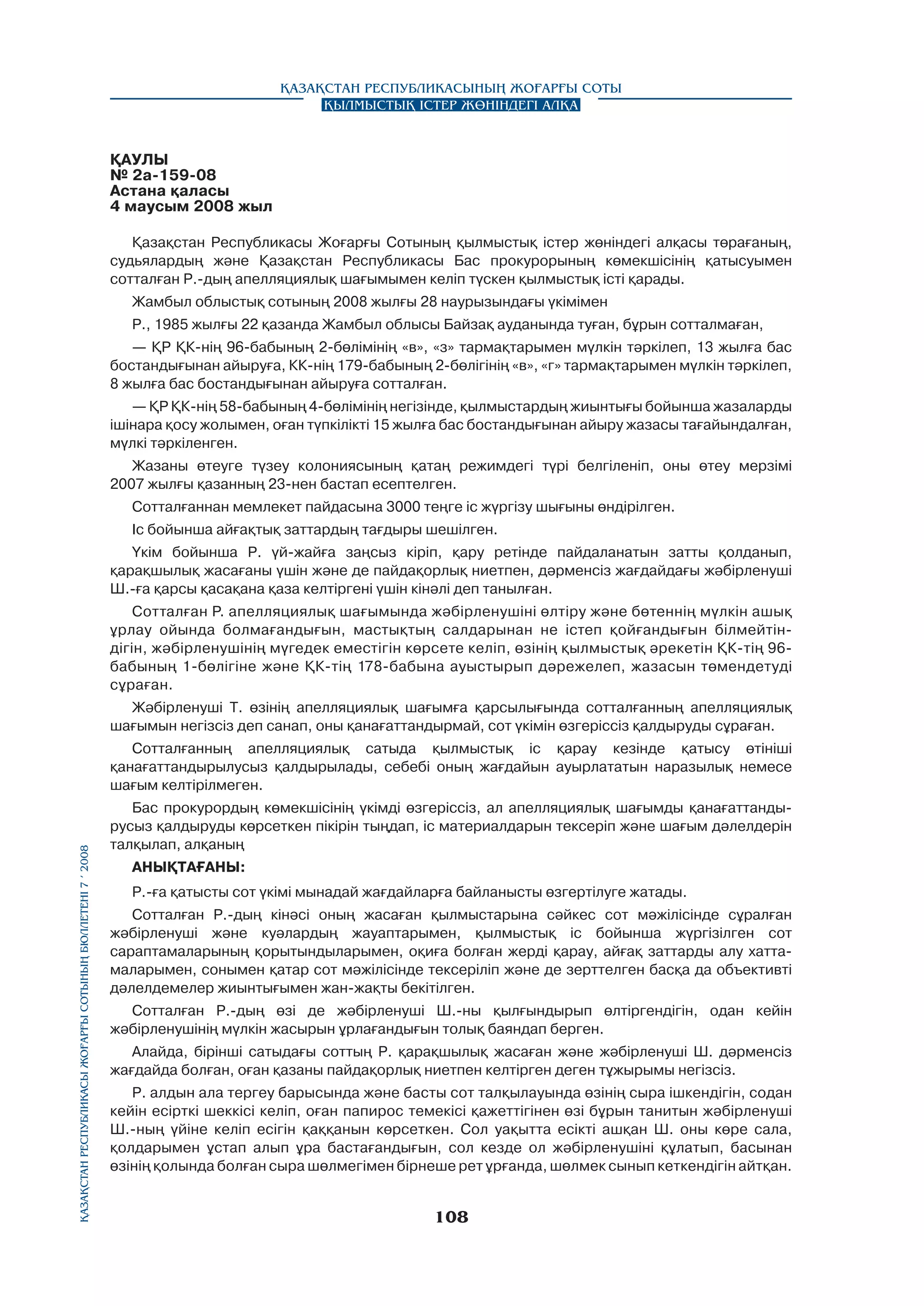 Қазақстан Республикасының Жоғарғы Соты
Қылмыстық істер жөніндегі алқа

ҚАУЛЫ
№ 2а-159-08
Астана қаласы
4 маусым 2008 жыл
Қазақстан Республикасы Жоғарғы Сотының қылмыстық icтep жөніндегі алқасы төрағаның,
судьялардың және Қазақстан Республикасы Бас прокурорының көмекшісінің қатысуымен
сотталған Р.-дың апелляциялық шағымымен келіп түскен қылмыстық істі қарады.
Жамбыл облыстық сотының 2008 жылғы 28 наурызындағы үкімімен
Р., 1985 жылғы 22 қазанда Жамбыл облысы Байзақ ауданында туған, бұрын сотталмаған,
— ҚР ҚК-нің 96-бабының 2-бөлімінің «в», «з» тармақтарымен мүлкін тәркілеп, 13 жылға бас
бостандығынан айыруға, КК-нің 179-бабының 2-бөлігінің «в», «г» тармақтарымен мүлкін тәркілеп,
8 жылға бас бостандығынан айыруға сотталған.
— ҚР ҚК-нің 58-бабының 4-бөлімінің негізінде, қылмыстардың жиынтығы бойынша жазаларды
ішінара қосу жолымен, оған түпкілікті 15 жылға бас бостандығынан айыру жазасы тағайындалған,
мүлкі тәркіленген.
Жазаны өтеуге түзеу колониясының қатаң режимдегі түрі белгіленіп, оны өтеу мерзімі
2007 жылғы қазанның 23-нен бастап есептелген.
Сотталғаннан мемлекет пайдасына 3000 теңге ic жүргізу шығыны өндірілген.
Іс бойынша айғақтық заттардың тағдыры шешілген.
Үкім бойынша Р. үй-жайға заңсыз кipiп, қару ретінде пайдаланатын затты қолданып,
қарақшылық жасағаны үшін және де пайдақорлық ниетпен, дәрменсіз жағдайдағы жәбірленуші
Ш.-ға қарсы қасақана қаза келтіргені үшін кінәлі деп танылған.
Сотталған Р. апелляциялық шағымында жәбірленушіні өлтіру және бөтеннің мүлкін ашық
ұрлау ойында болмағандығын, мастықтың салдарынан не істеп қойғандығын білмейтіндігін, жәбірленушінің мүгедек еместігін көрсете келіп, өзінің қылмыстық әрекетін ҚК-тің 96бабының 1-бөлігіне және ҚК-тің 178-бабына ауыстырып дәрежелеп, жазасын төмендетуді
сұраған.
Жәбірленуші Т. өзінің апелляциялық шағымға қарсылығында сотталғанның апелляциялық
шағымын негізсіз деп санап, оны қанағаттандырмай, сот үкімін өзгеріссіз қалдыруды сұраған.

Қазақстан Республикасы Жоғарғы Сотының бюллетенi 7 í 2008

Сотталғанның апелляциялық сатыда қылмыстық ic қарау кезінде қатысу өтініші
қанағаттандырылусыз қалдырылады, себебі оның жағдайын ауырлататын наразылық немесе
шағым келтірілмеген.
Бас прокурордың көмекшісінің үкімді өзгеріссіз, ал апелляциялық шағымды қанағаттанды­
русыз қалдыруды көрсеткен пікірін тыңдап, ic материалдарын тексеріп және шағым дәлелдерін
талқылап, алқаның
АНЫҚТАҒАНЫ:
Р.-ға қатысты сот үкімі мынадай жағдайларға байланысты өзгертілуге жатады.
Сотталған Р.-дың кінәсі оның жасаған қылмыстарына сәйкес сот мәжілісінде сұралған
жәбірленуші және куәлардың жауаптарымен, қылмыстық ic бойынша жүргізілген сот
сараптамаларының қорытындыларымен, оқиға болған жерді қарау, айғақ заттарды алу хаттамаларымен, сонымен қатар сот мәжілісінде тексеріліп және де зерттелген басқа да объективті
дәлелдемелер жиынтығымен жан-жақты бекітілген.
Сотталған Р.-дың өзі де жәбірленуші Ш.-ны қылғындырып өлтіргендігін, одан кейін
жәбірленушінің мүлкін жасырын ұрлағандығын толық баяндап берген.
Алайда, бipiнші сатыдағы соттың Р. қарақшылық жасаған және жәбірленуші Ш. дәрменсіз
жағдайда болған, оған қазаны пайдақорлық ниетпен келтірген деген тұжырымы негізсіз.
Р. алдын ала тергеу барысында және басты сот талқылауында өзінің сыра ішкендігін, содан
кейін есірткі шеккісі келіп, оған папирос темекісі қажеттігінен өзі бұрын танитын жәбірленуші
Ш.-ның үйіне келіп есігін қаққанын көрсеткен. Сол уақытта есікті ашқан Ш. оны көре сала,
қолдарымен ұстап алып ұра бастағандығын, сол кезде ол жәбірленушіні құлатып, басынан
өзінің қолында болған сыра шөлмегімен бірнеше рет ұрғанда, шөлмек сынып кеткендігін айтқан.

108

 