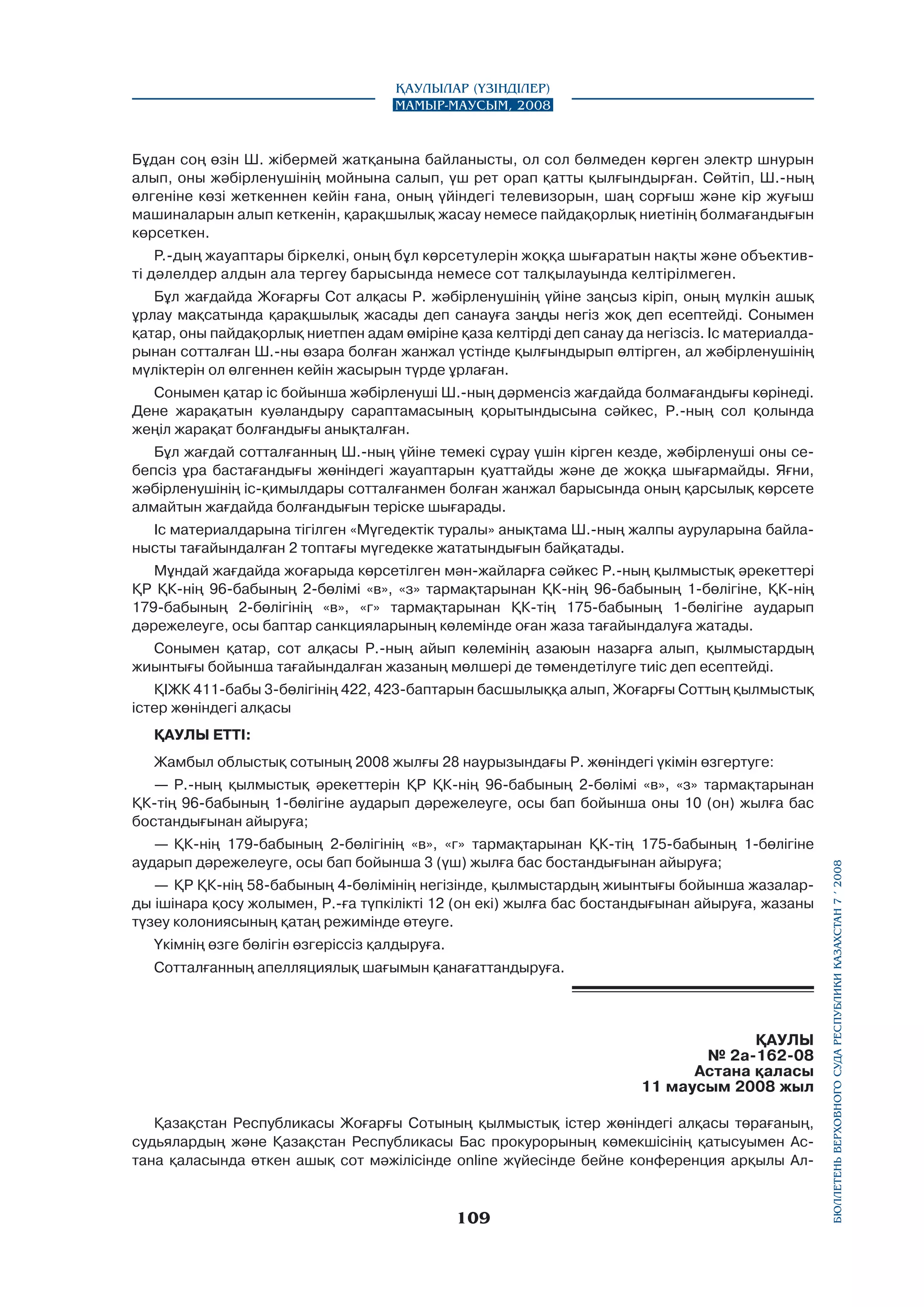 Қаулылар (Үзінділер)
Мамыр-маусым, 2008

Бұдан соң өзін Ш. жібермей жатқанына байланысты, ол сол бөлмеден көрген электр шнурын
алып, оны жәбірленушінің мойнына салып, үш рет орап қатты қылғындырған. Сөйтіп, Ш.-ның
өлгеніне көзі жеткеннен кейін ғана, оның үйіндегі телевизорын, шаң сорғыш және кір жуғыш
машиналарын алып кеткенін, қарақшылық жасау немесе пайдақорлық ниетінің болмағандығын
көрсеткен.
Р.-дың жауаптары біркелкі, оның бұл көрсетулерін жоққа шығаратын нақты және объективті дәлелдер алдын ала тергеу барысында немесе сот талқылауында келтірілмеген.
Бұл жағдайда Жоғарғы Сот алқасы Р. жәбірленушінің үйіне заңсыз кipiп, оның мүлкін ашық
ұрлау мақсатында қарақшылық жасады деп санауға заңды негіз жоқ деп есептейді. Сонымен
қатар, оны пайдақорлық ниетпен адам өміріне қаза келтірді деп санау да негізсіз. Іс материалдарынан сотталған Ш.-ны өзара болған жанжал үстінде қылғындырып өлтірген, ал жәбірленушінің
мүліктерін ол өлгеннен кейін жасырын түрде ұрлаған.
Сонымен қатар ic бойынша жәбірленуші Ш.-ның дәрменсіз жағдайда болмағандығы көрінеді.
Дене жарақатын куәландыру сараптамасының қорытындысына сәйкес, Р.-ның сол қолында
жеңіл жарақат болғандығы анықталған.
Бұл жағдай сотталғанның Ш.-ның үйіне темекі сұрау үшін кірген кезде, жәбірленуші оны себепсіз ұра бастағандығы жөніндегі жауаптарын қуаттайды және де жоққа шығармайды. Яғни,
жәбірленушінің іс-қимылдары сотталғанмен болған жанжал барысында оның қарсылық көрсете
алмайтын жағдайда болғандығын теріске шығарады.
Іс материалдарына тігілген «Мүгедектік туралы» анықтама Ш.-ның жалпы ауруларына байланысты тағайындалған 2 топтағы мүгедекке жататындығын байқатады.
Мұндай жағдайда жоғарыда көрсетілген мән-жайларға сәйкес Р.-ның қылмыстық әрекеттері
ҚР ҚК-нің 96-бабының 2-бөлімі «в», «з» тармақтарынан ҚК-нің 96-бабының 1-бөлігіне, ҚК-нің
179-бабының 2-бөлігінің «в», «г» тармақтарынан ҚК-тің 175-бабының 1-бөлігіне аударып
дәрежелеуге, осы баптар санкцияларының көлемінде оған жаза тағайындалуға жатады.
Сонымен қатар, сот алқасы Р.-ның айып көлемінің азаюын назарға алып, қылмыстардың
жиынтығы бойынша тағайындалған жазаның мөлшері де төмендетілуге тиіс деп есептейді.
ҚІЖК 411-бабы 3-бөлігінің 422, 423-баптарын басшылыққа алып, Жоғарғы Соттың қылмыстық
істер жөніндегі алқасы
ҚАУЛЫ ETTI:
Жамбыл облыстық сотының 2008 жылғы 28 наурызындағы Р. жөніндегі үкімін өзгертуге:

—	 ҚК-нің 179-бабының 2-бөлігінің «в», «г» тармақтарынан ҚК-тің 175-бабының 1-бөлігіне
аударып дәрежелеуге, осы бап бойынша 3 (үш) жылға бас бостандығынан айыруға;
—	 ҚР ҚК-нің 58-бабының 4-бөлімінің негізінде, қылмыстардың жиынтығы бойынша жазаларды ішінара қосу жолымен, Р.-ға түпкілікті 12 (он екі) жылға бас бостандығынан айыруға, жазаны
түзеу колониясының қатаң режимінде өтеуге.
Үкімнің өзге бөлігін өзгеріссіз қалдыруға.
Сотталғанның апелляциялық шағымын қанағаттандыруға.

ҚАУЛЫ
№ 2а-162-08
Астана қаласы
11 маусым 2008 жыл
Қазақстан Республикасы Жоғарғы Сотының қылмыстық істер жөніндегі алқасы төрағаның,
судьялардың және Қазақстан Республикасы Бас прокурорының көмекшісінің қатысуымен Астана қаласында өткен ашық сот мәжілісінде online жүйесінде бейне конференция арқылы Ал-

109

бюллетень верховного суда республики казахстан 7 í 2008

—	 Р.-ның қылмыстық әрекеттерін ҚР ҚК-нің 96-бабының 2-бөлімі «в», «з» тармақтарынан
ҚК-тің 96-бабының 1-бөлігіне аударып дәрежелеуге, осы бап бойынша оны 10 (он) жылға бас
бостандығынан айыруға;

 