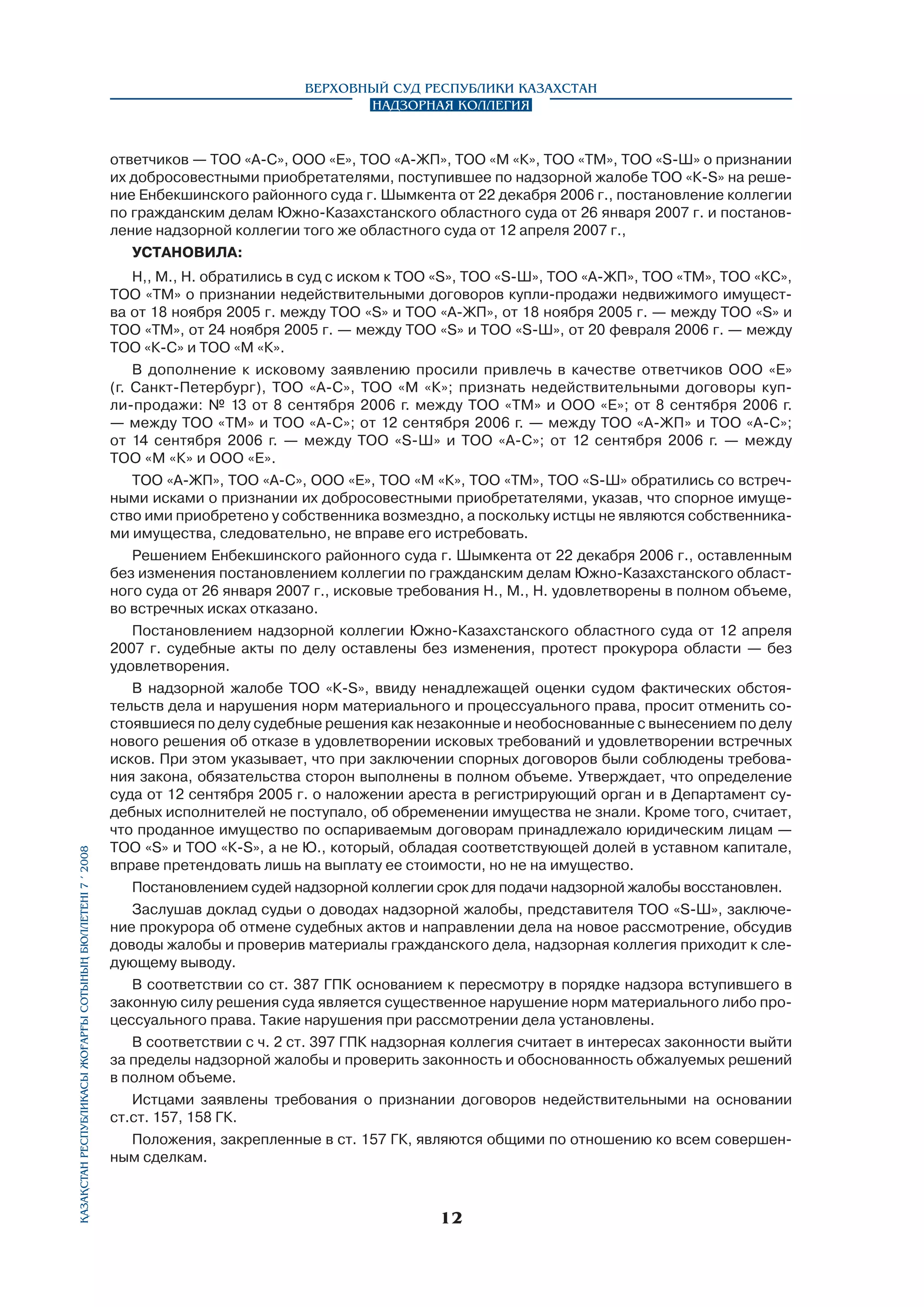 Верховный Суд Республики Казахстан
Надзорная коллегия

Қазақстан Республикасы Жоғарғы Сотының бюллетенi 7 í 2008

ответчиков — ТОО «А-С», ООО «Е», ТОО «А-ЖП», ТОО «М «К», ТОО «ТМ», ТОО «S-Ш» о признании
их добросовестными приобретателями, поступившее по надзорной жалобе ТОО «К-S» на решение Енбекшинского районного суда г. Шымкента от 22 декабря 2006 г., постановление коллегии
по гражданским делам Южно-Казахстанского областного суда от 26 января 2007 г. и постановление надзорной коллегии того же областного суда от 12 апреля 2007 г.,
УСТАНОВИЛА:
Н,, М., Н. обратились в суд с иском к ТОО «S», TOO «S-Ш», ТОО «А-ЖП», ТОО «ТМ», ТОО «КС»,
ТОО «ТМ» о признании недействительными договоров купли-продажи недвижимого имущества от 18 ноября 2005 г. между ТОО «S» и ТОО «А-ЖП», от 18 ноября 2005 г. — между ТОО «S» и
ТОО «ТМ», от 24 ноября 2005 г. — между ТОО «S» и ТОО «S-Ш», от 20 февраля 2006 г. — между
ТОО «К-С» и ТОО «М «К».
В дополнение к исковому заявлению просили привлечь в качестве ответчиков ООО «Е»
(г. Санкт-Петербург), ТОО «А-С», ТОО «М «К»; признать недействительными договоры купли-продажи: № 13 от 8 сентября 2006 г. между ТОО «ТМ» и ООО «Е»; от 8 сентября 2006 г.
— между ТОО «ТМ» и ТОО «А-С»; от 12 сентября 2006 г. — между ТОО «А-ЖП» и ТОО «А-С»;
от 14 сентября 2006 г. — между ТОО «S-Ш» и ТОО «А-С»; от 12 сентября 2006 г. — между
ТОО «М «К» и ООО «Е».
ТОО «А-ЖП», ТОО «А-С», ООО «Е», ТОО «М «К», ТОО «ТМ», ТОО «S-Ш» обратились со встречными исками о признании их добросовестными приобретателями, указав, что спорное имуще­
ство ими приобретено у собственника возмездно, а поскольку истцы не являются собственниками имущества, следовательно, не вправе его истребовать.
Решением Енбекшинского районного суда г. Шымкента от 22 декабря 2006 г., оставленным
без изменения постановлением коллегии по гражданским делам Южно-Казахстанского областного суда от 26 января 2007 г., исковые требования Н., М., Н. удовлетворены в полном объеме,
во встречных исках отказано.
Постановлением надзорной коллегии Южно-Казахстанского областного суда от 12 апреля
2007 г. судебные акты по делу оставлены без изменения, протест прокурора области — без
удовлетворения.
В надзорной жалобе ТОО «К-S», ввиду ненадлежащей оценки судом фактических обстоятельств дела и нарушения норм материального и процессуального права, просит отменить состоявшиеся по делу судебные решения как незаконные и необоснованные с вынесением по делу
нового решения об отказе в удовлетворении исковых требований и удовлетворении встречных
исков. При этом указывает, что при заключении спорных договоров были соблюдены требования закона, обязательства сторон выполнены в полном объеме. Утверждает, что определение
суда от 12 сентября 2005 г. о наложении ареста в регистрирующий орган и в Департамент судебных исполнителей не поступало, об обременении имущества не знали. Кроме того, считает,
что проданное имущество по оспариваемым договорам принадлежало юридическим лицам —
ТОО «S» и ТОО «К-S», а не Ю., который, обладая соответствующей долей в уставном капитале,
вправе претендовать лишь на выплату ее стоимости, но не на имущество.
Постановлением судей надзорной коллегии срок для подачи надзорной жалобы восстановлен.
Заслушав доклад судьи о доводах надзорной жалобы, представителя ТОО «S-Ш», заключение прокурора об отмене судебных актов и направлении дела на новое рассмотрение, обсудив
доводы жалобы и проверив материалы гражданского дела, надзорная коллегия приходит к следующему выводу.
В соответствии со ст. 387 ГПК основанием к пересмотру в порядке надзора вступившего в
законную силу решения суда является существенное нарушение норм материального либо процессуального права. Такие нарушения при рассмотрении дела установлены.
В соответствии с ч. 2 ст. 397 ГПК надзорная коллегия считает в интересах законности выйти
за пределы надзорной жалобы и проверить законность и обоснованность обжалуемых решений
в полном объеме.
Истцами заявлены требования о признании договоров недействительными на основании
ст.ст. 157, 158 ГК.
Положения, закрепленные в ст. 157 ГК, являются общими по отношению ко всем совершенным сделкам.

12

 