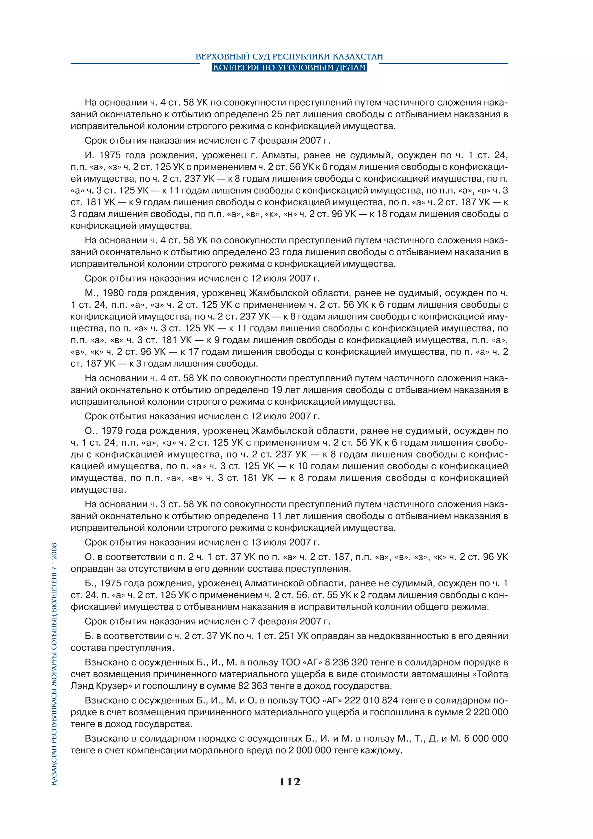 Верховный Суд Республики Казахстан
Коллегия по уголовным делам

На основании ч. 4 ст. 58 УК по совокупности преступлений путем частичного сложения наказаний окончательно к отбытию определено 25 лет лишения свободы с отбыванием наказания в
исправительной колонии строгого режима с конфискацией имущества.
Срок отбытия наказания исчислен с 7 февраля 2007 г.
И. 1975 года рождения, уроженец г. Алматы, ранее не судимый, осужден по ч. 1 ст. 24,
п.п. «а», «з» ч. 2 ст. 125 УК с применением ч. 2 ст. 56 УК к 6 годам лишения свободы с конфискацией имущества, по ч. 2 ст. 237 УК — к 8 годам лишения свободы с конфискацией имущества, по п.
«а» ч. 3 ст. 125 УК — к 11 годам лишения свободы с конфискацией имущества, по п.п. «а», «в» ч. 3
ст. 181 УК — к 9 годам лишения свободы с конфискацией имущества, по п. «а» ч. 2 ст. 187 УК — к
3 годам лишения свободы, по п.п. «а», «в», «к», «н» ч. 2 ст. 96 УК — к 18 годам лишения свободы с
конфискацией имущества.
На основании ч. 4 ст. 58 УК по совокупности преступлений путем частичного сложения наказаний окончательно к отбытию определено 23 года лишения свободы с отбыванием наказания в
исправительной колонии строгого режима с конфискацией имущества.
Срок отбытия наказания исчислен с 12 июля 2007 г.
М., 1980 года рождения, уроженец Жамбылской области, ранее не судимый, осужден по ч.
1 ст. 24, п.п. «а», «з» ч. 2 ст. 125 УК с применением ч. 2 ст. 56 УК к 6 годам лишения свободы с
конфискацией имущества, по ч. 2 ст. 237 УК — к 8 годам лишения свободы с конфискацией имущества, по п. «а» ч. 3 ст. 125 УК — к 11 годам лишения свободы с конфискацией имущества, по
п.п. «а», «в» ч. 3 ст. 181 УК — к 9 годам лишения свободы с конфискацией имущества, п.п. «а»,
«в», «к» ч. 2 ст. 96 УК — к 17 годам лишения свободы с конфискацией имущества, по п. «а» ч. 2
ст. 187 УК — к 3 годам лишения свободы.
На основании ч. 4 ст. 58 УК по совокупности преступлений путем частичного сложения наказаний окончательно к отбытию определено 19 лет лишения свободы с отбыванием наказания в
исправительной колонии строгого режима с конфискацией имущества.
Срок отбытия наказания исчислен с 12 июля 2007 г.
О., 1979 года рождения, уроженец Жамбылской области, ранее не судимый, осужден по
ч. 1 ст. 24, п.п. «а», «з» ч. 2 ст. 125 УК с применением ч. 2 ст. 56 УК к 6 годам лишения свободы с конфискацией имущества, по ч. 2 ст. 237 УК — к 8 годам лишения свободы с конфискацией имущества, по п. «а» ч. 3 ст. 125 УК — к 10 годам лишения свободы с конфискацией
имущества, по п.п. «а», «в» ч. 3 ст. 181 УК — к 8 годам лишения свободы с конфискацией
имущества.

Қазақстан Республикасы Жоғарғы Сотының бюллетенi 7 í 2008

На основании ч. 3 ст. 58 УК по совокупности преступлений путем частичного сложения наказаний окончательно к отбытию определено 11 лет лишения свободы с отбыванием наказания в
исправительной колонии строгого режима с конфискацией имущества.
Срок отбытия наказания исчислен с 13 июля 2007 г.
О. в соответствии с п. 2 ч. 1 ст. 37 УК по п. «а» ч. 2 ст. 187, п.п. «а», «в», «з», «к» ч. 2 ст. 96 УК
оправдан за отсутствием в его деянии состава преступления.
Б., 1975 года рождения, уроженец Алматинской области, ранее не судимый, осужден по ч. 1
ст. 24, п. «а» ч. 2 ст. 125 УК с применением ч. 2 ст. 56, ст. 55 УК к 2 годам лишения свободы с конфискацией имущества с отбыванием наказания в исправительной колонии общего режима.
Срок отбытия наказания исчислен с 7 февраля 2007 г.
Б. в соответствии с ч. 2 ст. 37 УК по ч. 1 ст. 251 УК оправдан за недоказанностью в его деянии
состава преступления.
Взыскано с осужденных Б., И., М. в пользу ТОО «АГ» 8 236 320 тенге в солидарном порядке в
счет возмещения причиненного материального ущерба в виде стоимости автомашины «Тойота
Лэнд Крузер» и госпошлину в сумме 82 363 тенге в доход государства.
Взыскано с осужденных Б., И., М. и О. в пользу ТОО «АГ» 222 010 824 тенге в солидарном порядке в счет возмещения причиненного материального ущерба и госпошлина в сумме 2 220 000
тенге в доход государства.
Взыскано в солидарном порядке с осужденных Б., И. и М. в пользу М., Т., Д. и М. 6 000 000
тенге в счет компенсации морального вреда по 2 000 000 тенге каждому.

112

 