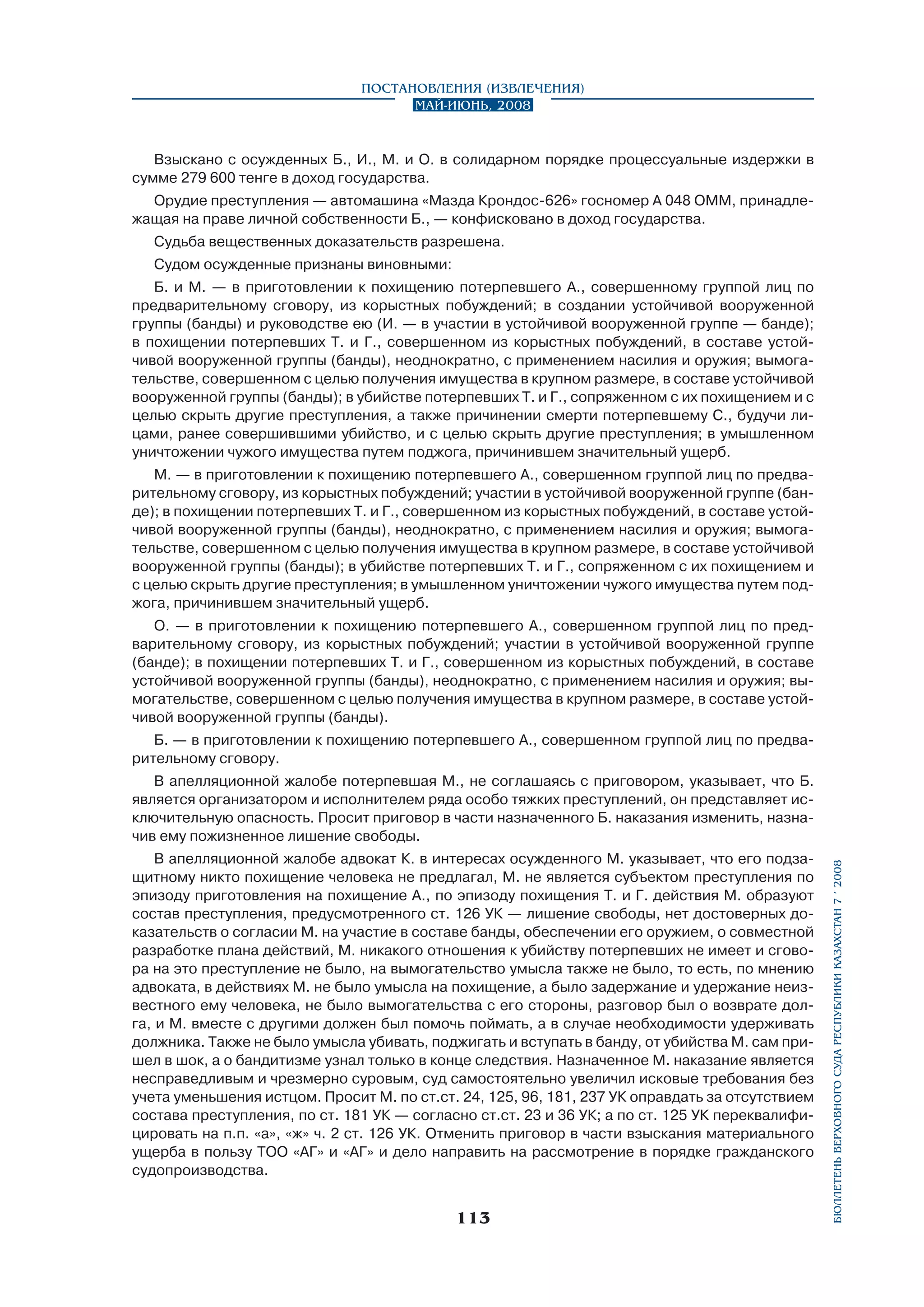 Постановления (извлечения)
Май-июнь, 2008

Взыскано с осужденных Б., И., М. и О. в солидарном порядке процессуальные издержки в
сумме 279 600 тенге в доход государства.
Орудие преступления — автомашина «Мазда Крондос-626» госномер А 048 ОММ, принадлежащая на праве личной собственности Б., — конфисковано в доход государства.
Судьба вещественных доказательств разрешена.
Судом осужденные признаны виновными:
Б. и М. — в приготовлении к похищению потерпевшего А., совершенному группой лиц по
предварительному сговору, из корыстных побуждений; в создании устойчивой вооруженной
группы (банды) и руководстве ею (И. — в участии в устойчивой вооруженной группе — банде);
в похищении потерпевших Т. и Г., совершенном из корыстных побуждений, в составе устойчивой вооруженной группы (банды), неоднократно, с применением насилия и оружия; вымога­
тельстве, совершенном с целью получения имущества в крупном размере, в составе устойчивой
вооруженной группы (банды); в убийстве потерпевших Т. и Г., сопряженном с их похищением и с
целью скрыть другие преступления, а также причинении смерти потерпевшему С., будучи лицами, ранее совершившими убийство, и с целью скрыть другие преступления; в умышленном
уничтожении чужого имущества путем поджога, причинившем значительный ущерб.
М. — в приготовлении к похищению потерпевшего А., совершенном группой лиц по предварительному сговору, из корыстных побуждений; участии в устойчивой вооруженной группе (банде); в похищении потерпевших Т. и Г., совершенном из корыстных побуждений, в составе устойчивой вооруженной группы (банды), неоднократно, с применением насилия и оружия; вымогательстве, совершенном с целью получения имущества в крупном размере, в составе устойчивой
вооруженной группы (банды); в убийстве потерпевших Т. и Г., сопряженном с их похищением и
с целью скрыть другие преступления; в умышленном уничтожении чужого имущества путем поджога, причинившем значительный ущерб.
О. — в приготовлении к похищению потерпевшего А., совершенном группой лиц по предварительному сговору, из корыстных побуждений; участии в устойчивой вооруженной группе
(банде); в похищении потерпевших Т. и Г., совершенном из корыстных побуждений, в составе
устойчивой вооруженной группы (банды), неоднократно, с применением насилия и оружия; вымогательстве, совершенном с целью получения имущества в крупном размере, в составе устойчивой вооруженной группы (банды).
Б. — в приготовлении к похищению потерпевшего А., совершенном группой лиц по предварительному сговору.

В апелляционной жалобе адвокат К. в интересах осужденного М. указывает, что его подзащитному никто похищение человека не предлагал, М. не является субъектом преступления по
эпизоду приготовления на похищение А., по эпизоду похищения Т. и Г. действия М. образуют
состав преступления, предусмотренного ст. 126 УК — лишение свободы, нет достоверных доказательств о согласии М. на участие в составе банды, обеспечении его оружием, о совместной
разработке плана действий, М. никакого отношения к убийству потерпевших не имеет и сговора на это преступление не было, на вымогательство умысла также не было, то есть, по мнению
адвоката, в действиях М. не было умысла на похищение, а было задержание и удержание неизвестного ему человека, не было вымогательства с его стороны, разговор был о возврате долга, и М. вместе с другими должен был помочь поймать, а в случае необходимости удерживать
должника. Также не было умысла убивать, поджигать и вступать в банду, от убийства М. сам пришел в шок, а о бандитизме узнал только в конце следствия. Назначенное М. наказание является
несправедливым и чрезмерно суровым, суд самостоятельно увеличил исковые требования без
учета уменьшения истцом. Просит М. по ст.ст. 24, 125, 96, 181, 237 УК оправдать за отсутствием
состава преступления, по ст. 181 УК — согласно ст.ст. 23 и 36 УК; а по ст. 125 УК переквалифицировать на п.п. «а», «ж» ч. 2 ст. 126 УК. Отменить приговор в части взыскания материального
ущерба в пользу ТОО «АГ» и «АГ» и дело направить на рассмотрение в порядке гражданского
судопроизводства.

113

бюллетень верховного суда республики казахстан 7 í 2008

В апелляционной жалобе потерпевшая М., не соглашаясь с приговором, указывает, что Б.
является организатором и исполнителем ряда особо тяжких преступлений, он представляет исключительную опасность. Просит приговор в части назначенного Б. наказания изменить, назначив ему пожизненное лишение свободы.

 