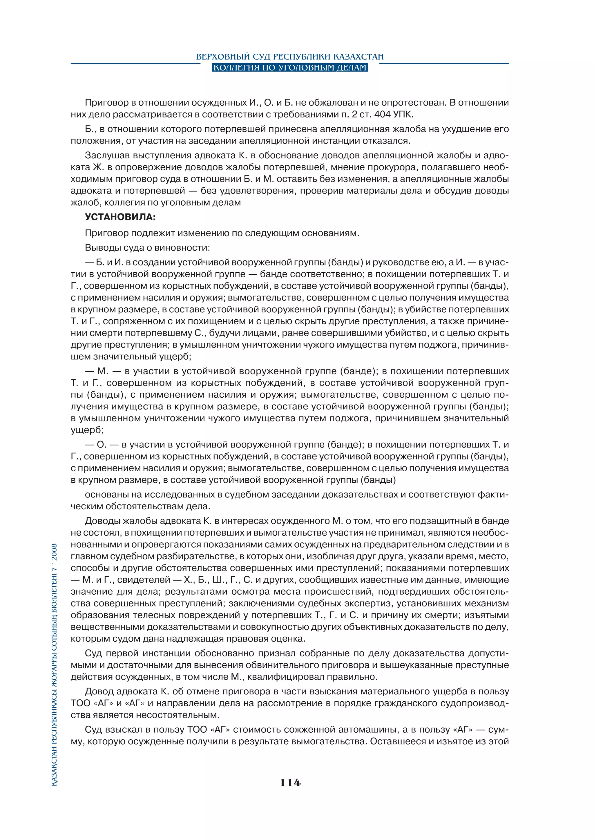 Верховный Суд Республики Казахстан
Коллегия по уголовным делам

Приговор в отношении осужденных И., О. и Б. не обжалован и не опротестован. В отношении
них дело рассматривается в соответствии с требованиями п. 2 ст. 404 УПК.
Б., в отношении которого потерпевшей принесена апелляционная жалоба на ухудшение его
положения, от участия на заседании апелляционной инстанции отказался.
Заслушав выступления адвоката К. в обоснование доводов апелляционной жалобы и адвоката Ж. в опровержение доводов жалобы потерпевшей, мнение прокурора, полагавшего необходимым приговор суда в отношении Б. и М. оставить без изменения, а апелляционные жалобы
адвоката и потерпевшей — без удовлетворения, проверив материалы дела и обсудив доводы
жалоб, коллегия по уголовным делам
УСТАНОВИЛА:
Приговор подлежит изменению по следующим основаниям.
Выводы суда о виновности:
— Б. и И. в создании устойчивой вооруженной группы (банды) и руководстве ею, а И. — в участии в устойчивой вооруженной группе — банде соответственно; в похищении потерпе­вших Т. и
Г., совершенном из корыстных побуждений, в составе устойчивой вооруженной группы (банды),
с применением насилия и оружия; вымогательстве, совершенном с целью получения имущества
в крупном размере, в составе устойчивой вооруженной группы (банды); в убийстве потерпевших
Т. и Г., сопряженном с их похищением и с целью скрыть другие преступления, а также причинении смерти потерпевшему С., будучи лицами, ранее совершившими убийство, и с целью скрыть
другие преступления; в умышленном уничтожении чужого имущества путем поджога, причинившем значительный ущерб;
— М. — в участии в устойчивой вооруженной группе (банде); в похищении потерпевших
Т. и Г., совершенном из корыстных побуждений, в составе устойчивой вооруженной группы (банды), с применением насилия и оружия; вымогательстве, совершенном с целью получения имущества в крупном размере, в составе устойчивой вооруженной группы (банды);
в умышленном уничтожении чужого имущества путем поджога, причинившем значительный
ущерб;
— О. — в участии в устойчивой вооруженной группе (банде); в похищении потерпевших Т. и
Г., совершенном из корыстных побуждений, в составе устойчивой вооруженной группы (банды),
с применением насилия и оружия; вымогательстве, совершенном с целью получения имущества
в крупном размере, в составе устойчивой вооруженной группы (банды)

Қазақстан Республикасы Жоғарғы Сотының бюллетенi 7 í 2008

основаны на исследованных в судебном заседании доказательствах и соответствуют фактическим обстоятельствам дела.
Доводы жалобы адвоката К. в интересах осужденного М. о том, что его подзащитный в банде
не состоял, в похищении потерпевших и вымогательстве участия не принимал, являются необоснованными и опровергаются показаниями самих осужденных на предварительном следствии и в
главном судебном разбирательстве, в которых они, изобличая друг друга, указали время, место,
способы и другие обстоятельства совершенных ими преступлений; показаниями потерпевших
— М. и Г., свидетелей — Х., Б., Ш., Г., С. и других, сообщивших известные им данные, имеющие
значение для дела; результатами осмотра места происшествий, подтвердивших обстоятель­
ства совершенных преступлений; заключениями судебных экспертиз, установивших механизм
образования телесных повреждений у потерпевших Т., Г. и С. и причину их смерти; изъятыми
вещественными доказательствами и совокупностью других объективных доказательств по делу,
которым судом дана надлежащая правовая оценка.
Суд первой инстанции обоснованно признал собранные по делу доказательства допустимыми и достаточными для вынесения обвинительного приговора и вышеуказанные преступные
действия осужденных, в том числе М., квалифицировал правильно.
Довод адвоката К. об отмене приговора в части взыскания материального ущерба в пользу
ТОО «АГ» и «АГ» и направлении дела на рассмотрение в порядке гражданского судопроизвод­
ства является несостоятельным.
Суд взыскал в пользу ТОО «АГ» стоимость сожженной автомашины, а в пользу «АГ» — сумму, которую осужденные получили в результате вымогательства. Оставшееся и изъятое из этой

114

 