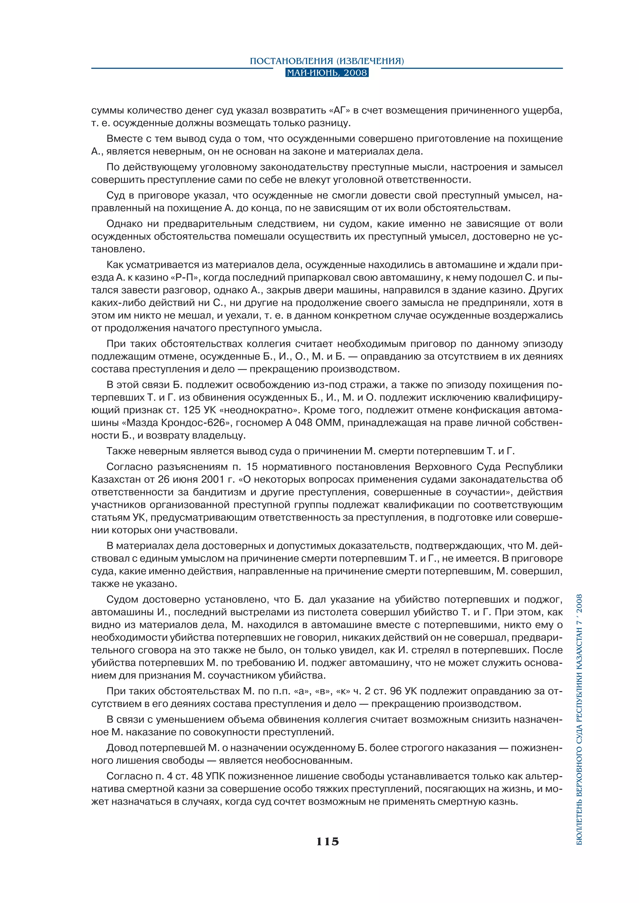 Постановления (извлечения)
Май-июнь, 2008

суммы количество денег суд указал возвратить «АГ» в счет возмещения причиненного ущерба,
т. е. осужденные должны возмещать только разницу.
Вместе с тем вывод суда о том, что осужденными совершено приготовление на похищение
А., является неверным, он не основан на законе и материалах дела.
По действующему уголовному законодательству преступные мысли, настроения и замысел
совершить преступление сами по себе не влекут уголовной ответственности.
Суд в приговоре указал, что осужденные не смогли довести свой преступный умысел, направленный на похищение А. до конца, по не зависящим от их воли обстоятельствам.
Однако ни предварительным следствием, ни судом, какие именно не зависящие от воли
осужденных обстоятельства помешали осуществить их преступный умысел, достоверно не установлено.
Как усматривается из материалов дела, осужденные находились в автомашине и ждали приезда А. к казино «Р-П», когда последний припарковал свою автомашину, к нему подошел С. и пытался завести разговор, однако А., закрыв двери машины, направился в здание казино. Других
каких-либо действий ни С., ни другие на продолжение своего замысла не предприняли, хотя в
этом им никто не мешал, и уехали, т. е. в данном конкретном случае осужденные воздержались
от продолжения начатого преступного умысла.
При таких обстоятельствах коллегия считает необходимым приговор по данному эпизоду
подлежащим отмене, осужденные Б., И., О., М. и Б. — оправданию за отсутствием в их деяниях
состава преступления и дело — прекращению производством.
В этой связи Б. подлежит освобождению из-под стражи, а также по эпизоду похищения потерпевших Т. и Г. из обвинения осужденных Б., И., М. и О. подлежит исключению квалифициру­
ющий признак ст. 125 УК «неоднократно». Кроме того, подлежит отмене конфискация автомашины «Мазда Крондос-626», госномер А 048 ОММ, принадлежащая на праве личной собственности Б., и возврату владельцу.
Также неверным является вывод суда о причинении М. смерти потерпевшим Т. и Г.
Согласно разъяснениям п. 15 нормативного постановления Верховного Суда Республики
Казахстан от 26 июня 2001 г. «О некоторых вопросах применения судами законадательства об
ответственности за бандитизм и другие преступления, совершенные в соучастии», действия
участников организованной преступной группы подлежат квалификации по соответствующим
статьям УК, предусматривающим ответственность за преступления, в подготовке или совершении которых они участвовали.

Судом достоверно установлено, что Б. дал указание на убийство потерпевших и поджог,
автомашины И., последний выстрелами из пистолета совершил убийство Т. и Г. При этом, как
видно из материалов дела, М. находился в автомашине вместе с потерпевшими, никто ему о
необходимости убийства потерпевших не говорил, никаких действий он не совершал, предварительного сговора на это также не было, он только увидел, как И. стрелял в потерпевших. После
убийства потерпевших М. по требованию И. поджег автомашину, что не может служить основанием для признания М. соучастником убийства.
При таких обстоятельствах М. по п.п. «а», «в», «к» ч. 2 ст. 96 УК подлежит оправданию за отсутствием в его деяниях состава преступления и дело — прекращению производством.
В связи с уменьшением объема обвинения коллегия считает возможным снизить назначенное М. наказание по совокупности преступлений.
Довод потерпевшей М. о назначении осужденному Б. более строгого наказания — пожизненного лишения свободы — является необоснованным.
Согласно п. 4 ст. 48 УПК пожизненное лишение свободы устанавливается только как альтернатива смертной казни за совершение особо тяжких преступлений, посягающих на жизнь, и может назначаться в случаях, когда суд сочтет возможным не применять смертную казнь.

115

бюллетень верховного суда республики казахстан 7 í 2008

В материалах дела достоверных и допустимых доказательств, подтверждающих, что М. дей­
ствовал с единым умыслом на причинение смерти потерпевшим Т. и Г., не имеется. В приговоре
суда, какие именно действия, направленные на причинение смерти потерпевшим, М. совершил,
также не указано.

 