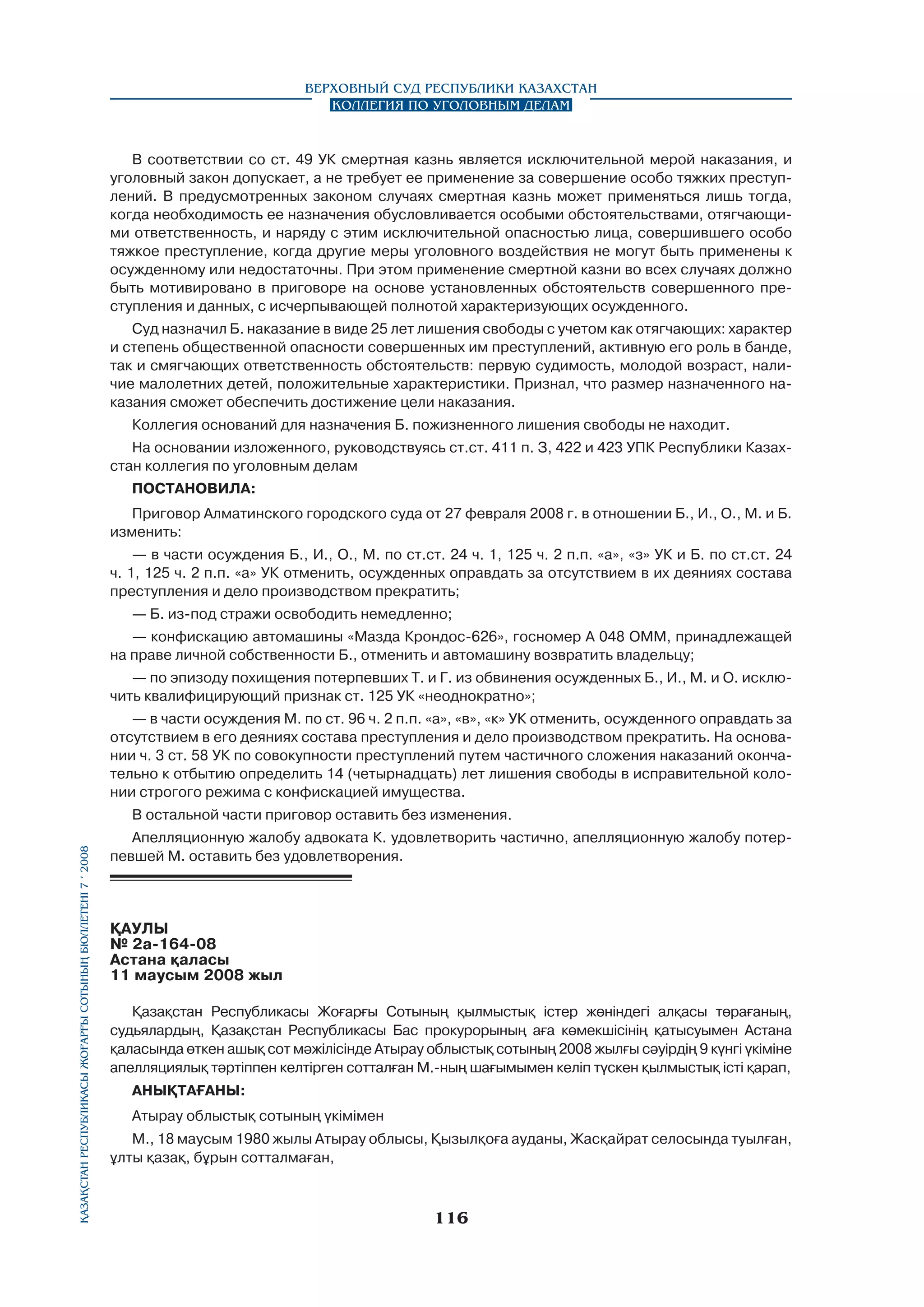 Верховный Суд Республики Казахстан
Коллегия по уголовным делам

В соответствии со ст. 49 УК смертная казнь является исключительной мерой наказания, и
уголовный закон допускает, а не требует ее применение за совершение особо тяжких преступлений. В предусмотренных законом случаях смертная казнь может применяться лишь тогда,
когда необходимость ее назначения обусловливается особыми обстоятельствами, отягчающими ответственность, и наряду с этим исключительной опасностью лица, совершившего особо
тяжкое преступление, когда другие меры уголовного воздействия не могут быть применены к
осужденному или недостаточны. При этом применение смертной казни во всех случаях должно
быть мотивировано в приговоре на основе установленных обстоятельств совершенного преступления и данных, с исчерпывающей полнотой характеризующих осужденного.
Суд назначил Б. наказание в виде 25 лет лишения свободы с учетом как отягчающих: характер
и степень общественной опасности совершенных им преступлений, активную его роль в банде,
так и смягчающих ответственность обстоятельств: первую судимость, молодой возраст, наличие малолетних детей, положительные характеристики. Признал, что размер назначенного наказания сможет обеспечить достижение цели наказания.
Коллегия оснований для назначения Б. пожизненного лишения свободы не находит.
На основании изложенного, руководствуясь ст.ст. 411 п. З, 422 и 423 УПК Республики Казахстан коллегия по уголовным делам
ПОСТАНОВИЛА:
Приговор Алматинского городского суда от 27 февраля 2008 г. в отношении Б., И., О., М. и Б.
изменить:
— в части осуждения Б., И., О., М. по ст.ст. 24 ч. 1, 125 ч. 2 п.п. «а», «з» УК и Б. по ст.ст. 24
ч. 1, 125 ч. 2 п.п. «а» УК отменить, осужденных оправдать за отсутствием в их деяниях состава
преступления и дело производством прекратить;
— Б. из-под стражи освободить немедленно;
— конфискацию автомашины «Мазда Крондос-626», госномер А 048 ОММ, принадлежащей
на праве личной собственности Б., отменить и автомашину возвратить владельцу;
— по эпизоду похищения потерпевших Т. и Г. из обвинения осужденных Б., И., М. и О. исключить квалифицирующий признак ст. 125 УК «неоднократно»;
— в части осуждения М. по ст. 96 ч. 2 п.п. «а», «в», «к» УК отменить, осужденного оправдать за
отсутствием в его деяниях состава преступления и дело производством прекратить. На основании ч. 3 ст. 58 УК по совокупности преступлений путем частичного сложения наказаний окончательно к отбытию определить 14 (четырнадцать) лет лишения свободы в исправительной колонии строгого режима с конфискацией имущества.

Қазақстан Республикасы Жоғарғы Сотының бюллетенi 7 í 2008

В остальной части приговор оставить без изменения.
Апелляционную жалобу адвоката К. удовлетворить частично, апелляционную жалобу потерпевшей М. оставить без удовлетворения.

ҚАУЛЫ
№ 2а-164-08
Астана қаласы
11 маусым 2008 жыл
Қазақстан Республикасы Жоғарғы Сотының қылмыстық icтep жөніндегі алқасы төрағаның,
судьялардың, Қазақстан Республикасы Бас прокурорының аға көмекшісінің қатысуымен Астана
қаласында өткен ашық сот мәжілісінде Атырау облыстық сотының 2008 жылғы сәуірдің 9 күнгі үкіміне
апелляциялық тәртіппен келтірген сотталған М.-ның шағымымен келіп түскен қылмыстық істі қарап,
АНЫҚТАҒАНЫ:
Атырау облыстық сотының үкімімен
М., 18 маусым 1980 жылы Атырау облысы, Қызылқоға ауданы, Жасқайрат селосында туылған,
ұлты қазақ, бұрын сотталмаған,

116

 