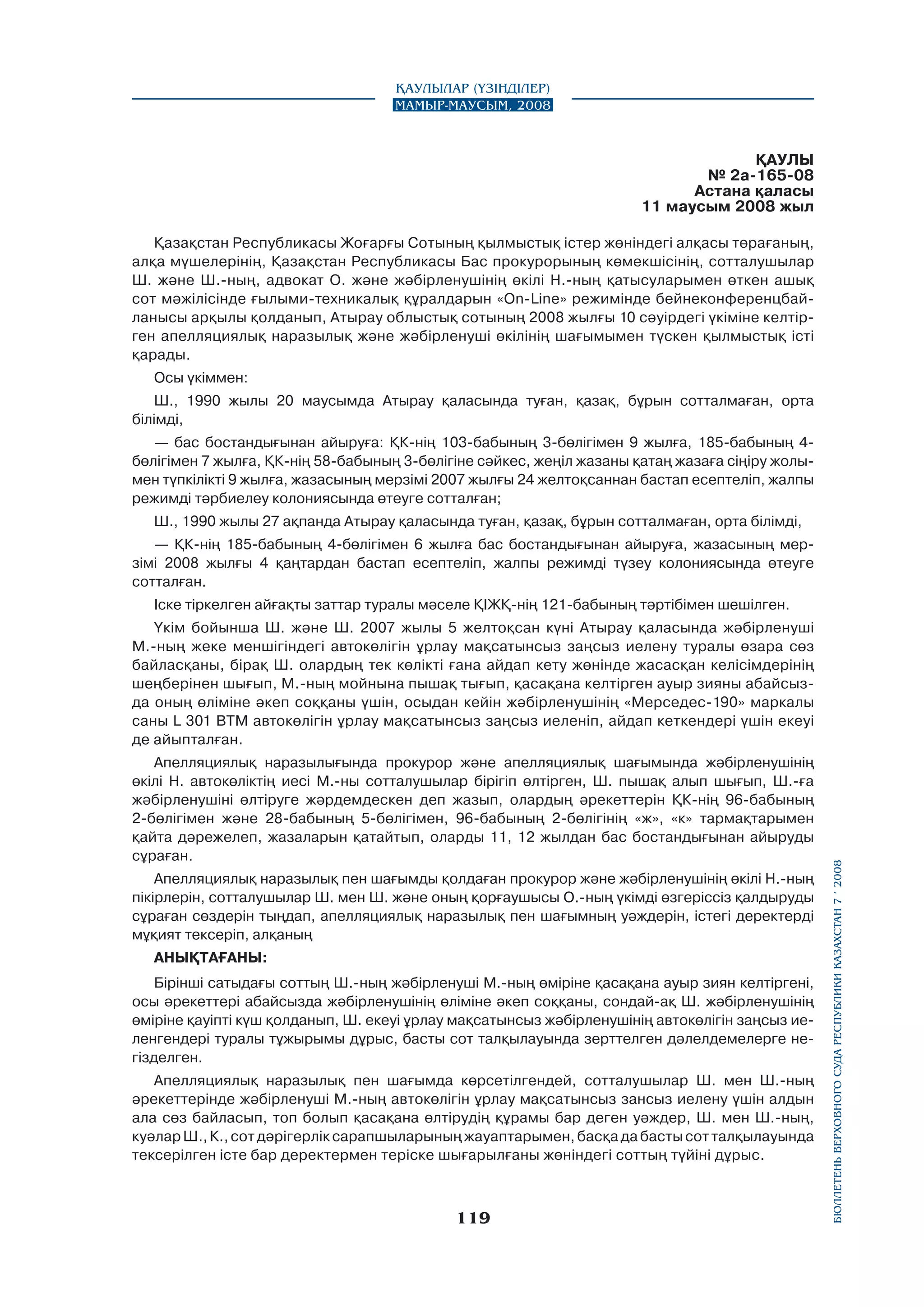 Қаулылар (Үзінділер)
Мамыр-маусым, 2008

ҚАУЛЫ
№ 2а-165-08
Астана қаласы
11 маусым 2008 жыл
Қазақстан Республикасы Жоғарғы Сотының қылмыстық icтep жөніндегі алқасы төрағаның,
алқа мүшелерінің, Қазақстан Республикасы Бас прокурорының көмекшісінің, сотталушылар
Ш. және Ш.-ның, адвокат О. және жәбірленушінің өкілі Н.-ның қатысуларымен өткен ашық
сот мәжілісінде ғылыми-техникалық құралдарын «On-Line» режимінде бейнеконференцбайланысы арқылы қолданып, Атырау облыстық сотының 2008 жылғы 10 сәуірдегі үкіміне келтірген апелляциялық наразылық және жәбірленуші өкілінің шағымымен түскен қылмыстық істі
қарады.
Осы үкіммен:
Ш., 1990 жылы 20 маусымда Атырау қаласында туған, қазақ, бұрын сотталмаған, орта
білімді,
— бас бостандығынан айыруға: ҚК-нің 103-бабының 3-бөлігімен 9 жылға, 185-бабының 4бөлігімен 7 жылға, ҚК-нің 58-бабының 3-бөлігіне сәйкес, жеңіл жазаны қатаң жазаға сіңіру жолымен түпкілікті 9 жылға, жазасының мерзімі 2007 жылғы 24 желтоқсаннан бастап есептеліп, жалпы
режимді тәрбиелеу колониясында өтеуге сотталған;
Ш., 1990 жылы 27 ақпанда Атырау қаласында туған, қазақ, бұрын сотталмаған, орта білімді,
— ҚК-нің 185-бабының 4-бөлігімен 6 жылға бас бостандығынан айыруға, жазасының мерзімі 2008 жылғы 4 қаңтардан бастап есептеліп, жалпы режимді түзеу колониясында өтеуге
сотталған.
Іске тіркелген айғақты заттар туралы мәселе ҚІЖҚ-нің 121-бабының тәртібімен шешілген.

Апелляциялық наразылығында прокурор және апелляциялық шағымында жәбірленушінің
өкілі Н. автокөліктің иесі М.-ны сотталушылар бipiгіп өлтірген, Ш. пышақ алып шығып, Ш.-ға
жәбірленушіні өлтіруге жәрдемдескен деп жазып, олардың әрекеттерін ҚК-нің 96-бабының
2-бөлігімен және 28-бабының 5-бөлігімен, 96-бабының 2-бөлігінің «ж», «к» тармақтарымен
қайта дәрежелеп, жазаларын қатайтып, оларды 11, 12 жылдан бас бостандығынан айыруды
сұраған.
Апелляциялық наразылық пен шағымды қолдаған прокурор және жәбірленушінің өкілі Н.-ның
пікірлерін, сотталушылар Ш. мен Ш. және оның қорғаушысы О.-ның үкімді өзгеріссіз қалдыруды
сұраған сөздерін тыңдап, апелляциялық наразылық пен шағымның уәждерін, icтегi деректерді
мұқият тексеріп, алқаның
АНЫҚТАҒАНЫ:
Бірінші сатыдағы соттың Ш.-ның жәбірленуші М.-ның өміріне қасақана ауыр зиян келтіргені,
осы әрекеттері абайсызда жәбірленушінің өліміне әкеп соққаны, сондай-ақ Ш. жәбірленушінің
өміріне қауіпті күш қолданып, Ш. екеуі ұрлау мақсатынсыз жәбірленушінің автокөлігін заңсыз иеленгендері туралы тұжырымы дұрыс, басты сот талқылауында зерттелген дәлелдемелерге негізделген.
Апелляциялық наразылық пен шағымда көрсетілгендей, сотталушылар Ш. мен Ш.-ның
әрекеттерінде жәбірленуші М.-ның автокөлігін ұрлау мақсатынсыз зансыз иелену үшін алдын
ала сөз байласып, топ болып қасақана өлтірудің құрамы бар деген уәждер, Ш. мен Ш.-ның,
куәлар Ш., К., сот дәрігерлік сарапшыларының жауаптарымен, басқа да басты сот талқылауында
тексерілген істе бар деректермен теріске шығарылғаны жөніндегі соттың түйіні дұрыс.

119

бюллетень верховного суда республики казахстан 7 í 2008

Үкім бойынша Ш. және Ш. 2007 жылы 5 желтоқсан күні Атырау қаласында жәбірленуші
М.-ның жеке меншігіндегі автокөлігін ұрлау мақсатынсыз заңсыз иелену туралы өзара сөз
байласқаны, бірақ Ш. олардың тек көлікті ғана айдап кету жөнінде жасасқан келісімдерінің
шеңберінен шығып, М.-ның мойнына пышақ тығып, қасақана келтірген ауыр зияны абайсызда оның өліміне әкеп соққаны үшін, осыдан кейін жәбірленушінің «Мерседес-190» маркалы
саны L 301 ВТМ автокөлігін ұрлау мақсатынсыз заңсыз иеленіп, айдап кеткендері үшін екеуі
де айыпталған.

 