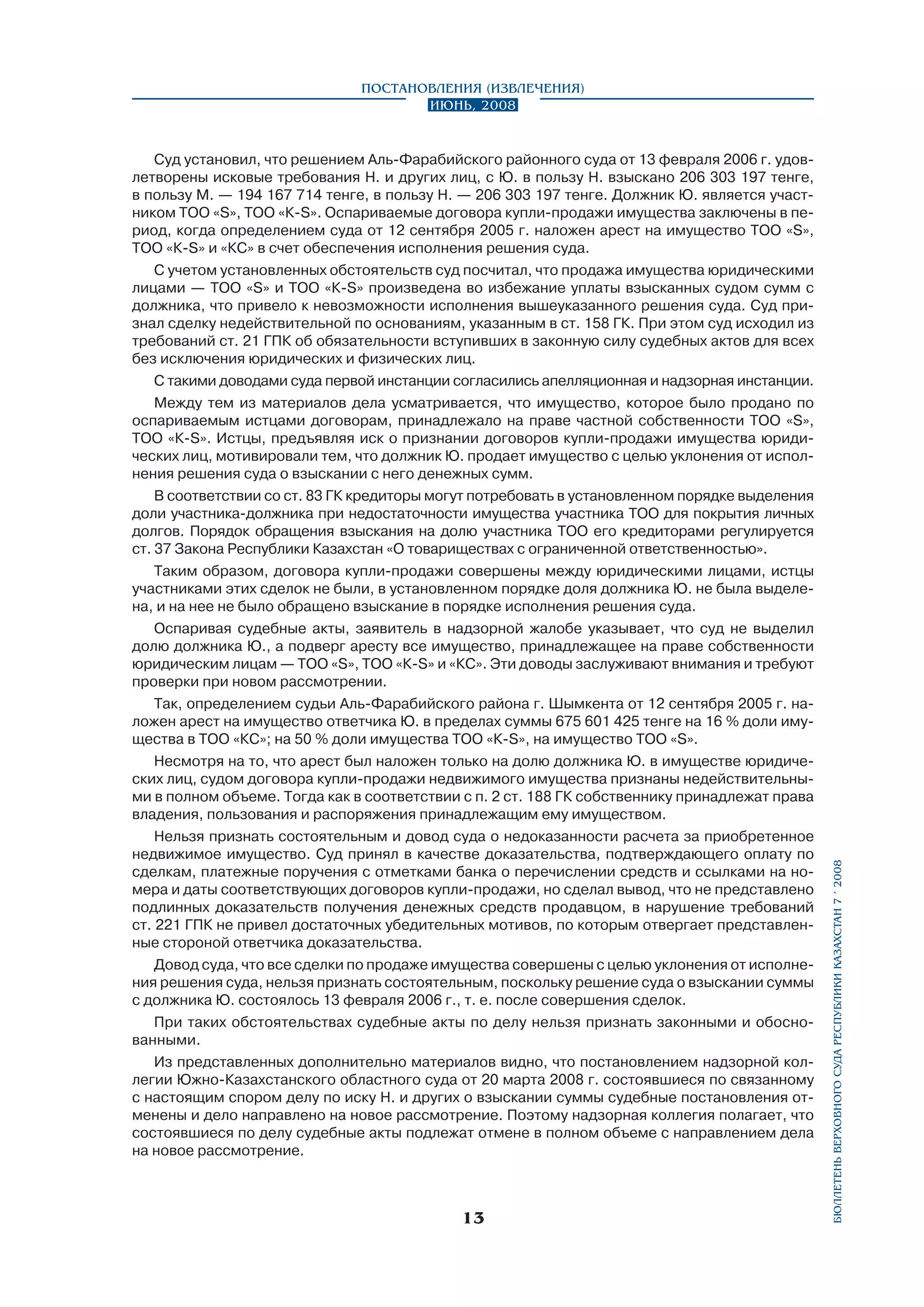 Суд установил, что решением Аль-Фарабийского районного суда от 13 февраля 2006 г. удовлетворены исковые требования Н. и других лиц, с Ю. в пользу Н. взыскано 206 303 197 тенге,
в пользу М. — 194 167 714 тенге, в пользу Н. — 206 303 197 тенге. Должник Ю. является участ­
ником ТОО «S», TOO «К-S». Оспариваемые договора купли-продажи имущества заключены в период, когда определением суда от 12 сентября 2005 г. наложен арест на имущество ТОО «S»,
TOO «К-S» и «КС» в счет обеспечения исполнения решения суда.
С учетом установленных обстоятельств суд посчитал, что продажа имущества юридическими
лицами — ТОО «S» и ТОО «К-S» произведена во избежание уплаты взысканных судом сумм с
должника, что привело к невозможности исполнения вышеуказанного решения суда. Суд признал сделку недействительной по основаниям, указанным в ст. 158 ГК. При этом суд исходил из
требований ст. 21 ГПК об обязательности вступивших в законную силу судебных актов для всех
без исключения юридических и физических лиц.
С такими доводами суда первой инстанции согласились апелляционная и надзорная инстанции.
Между тем из материалов дела усматривается, что имущество, которое было продано по
оспариваемым истцами договорам, принадлежало на праве частной собственности ТОО «S»,
TOO «К-S». Истцы, предъявляя иск о признании договоров купли-продажи имущества юридических лиц, мотивировали тем, что должник Ю. продает имущество с целью уклонения от исполнения решения суда о взыскании с него денежных сумм.
В соответствии со ст. 83 ГК кредиторы могут потребовать в установленном порядке выделения
доли участника-должника при недостаточности имущества участника ТОО для покрытия личных
долгов. Порядок обращения взыскания на долю участника ТОО его кредиторами регулируется
ст. 37 Закона Республики Казахстан «О товариществах с ограниченной ответственностью».
Таким образом, договора купли-продажи совершены между юридическими лицами, истцы
участниками этих сделок не были, в установленном порядке доля должника Ю. не была выделена, и на нее не было обращено взыскание в порядке исполнения решения суда.
Оспаривая судебные акты, заявитель в надзорной жалобе указывает, что суд не выделил
долю должника Ю., а подверг аресту все имущество, принадлежащее на праве собственности
юридическим лицам — ТОО «S», TOO «К-S» и «КС». Эти доводы заслуживают внимания и требуют
проверки при новом рассмотрении.
Так, определением судьи Аль-Фарабийского района г. Шымкента от 12 сентября 2005 г. наложен арест на имущество ответчика Ю. в пределах суммы 675 601 425 тенге на 16 % доли имущества в ТОО «КС»; на 50 % доли имущества ТОО «К-S», на имущество ТОО «S».
Несмотря на то, что арест был наложен только на долю должника Ю. в имуществе юридиче­
ских лиц, судом договора купли-продажи недвижимого имущества признаны недействительными в полном объеме. Тогда как в соответствии с п. 2 ст. 188 ГК собственнику принадлежат права
владения, пользования и распоряжения принадлежащим ему имуществом.
Нельзя признать состоятельным и довод суда о недоказанности расчета за приобретенное
недвижимое имущество. Суд принял в качестве доказательства, подтверждающего оплату по
сделкам, платежные поручения с отметками банка о перечислении средств и ссылками на номера и даты соответствующих договоров купли-продажи, но сделал вывод, что не представлено
подлинных доказательств получения денежных средств продавцом, в нарушение требований
ст. 221 ГПК не привел достаточных убедительных мотивов, по которым отвергает представленные стороной ответчика доказательства.
Довод суда, что все сделки по продаже имущества совершены с целью уклонения от исполнения решения суда, нельзя признать состоятельным, поскольку решение суда о взыскании суммы
с должника Ю. состоялось 13 февраля 2006 г., т. е. после совершения сделок.
При таких обстоятельствах судебные акты по делу нельзя признать законными и обоснованными.
Из представленных дополнительно материалов видно, что постановлением надзорной коллегии Южно-Казахстанского областного суда от 20 марта 2008 г. состоявшиеся по связанному
с настоящим спором делу по иску Н. и других о взыскании суммы судебные постановления отменены и дело направлено на новое рассмотрение. Поэтому надзорная коллегия полагает, что
состоявшиеся по делу судебные акты подлежат отмене в полном объеме с направлением дела
на новое рассмотрение.

13

бюллетень верховного суда республики казахстан 7 í 2008

Постановления (извлечения)
Июнь, 2008

 