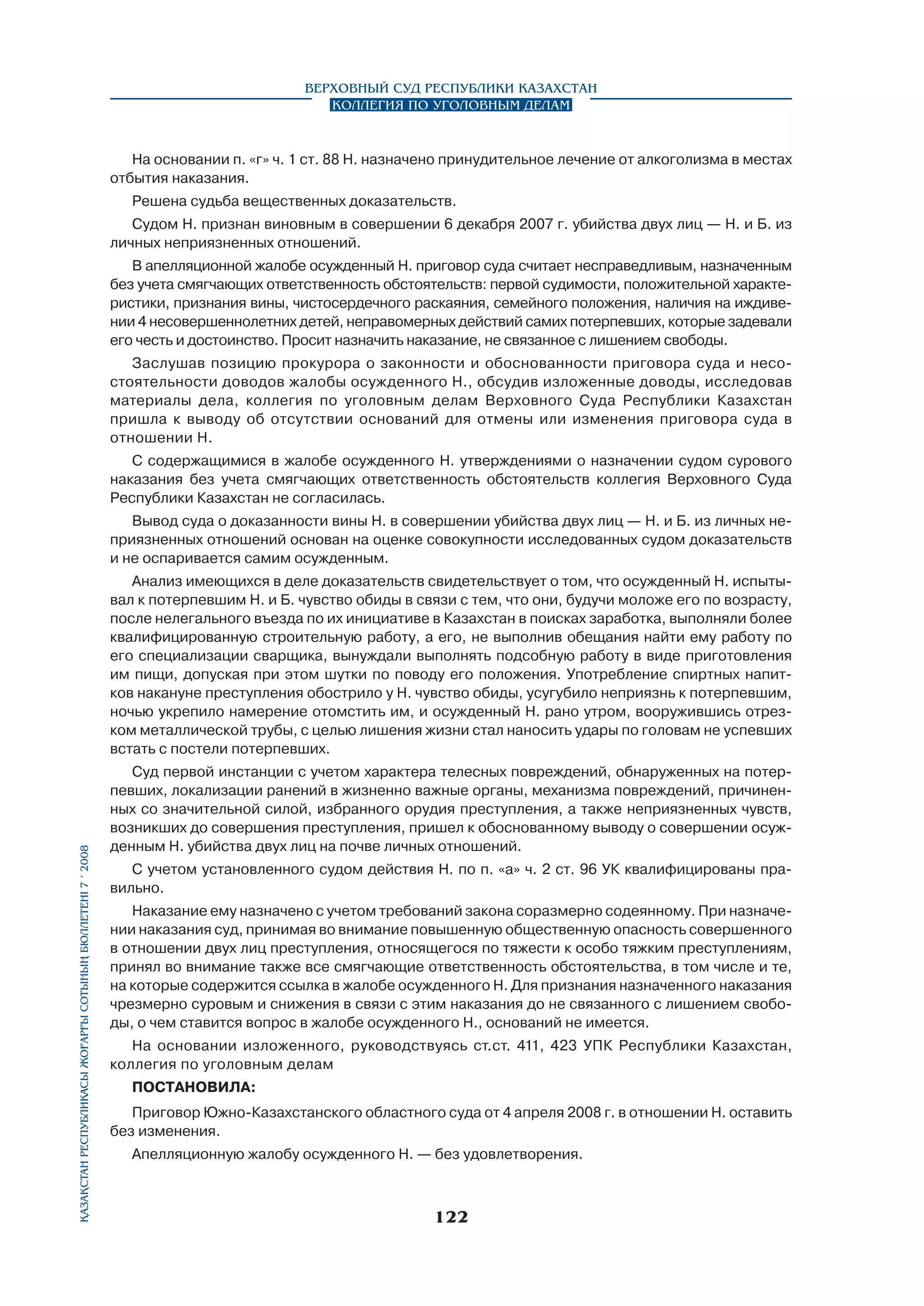 Верховный Суд Республики Казахстан
Коллегия по уголовным делам

На основании п. «г» ч. 1 ст. 88 Н. назначено принудительное лечение от алкоголизма в местах
отбытия наказания.
Решена судьба вещественных доказательств.
Судом Н. признан виновным в совершении 6 декабря 2007 г. убийства двух лиц — Н. и Б. из
личных неприязненных отношений.
В апелляционной жалобе осужденный Н. приговор суда считает несправедливым, назначенным
без учета смягчающих ответственность обстоятельств: первой судимости, положительной характеристики, признания вины, чистосердечного раскаяния, семейного положения, наличия на иждивении 4 несовершеннолетних детей, неправомерных действий самих потерпевших, которые задевали
его честь и достоинство. Просит назначить наказание, не связанное с лишением свободы.
Заслушав позицию прокурора о законности и обоснованности приговора суда и несостоятельности доводов жалобы осужденного Н., обсудив изложенные доводы, исследовав
материалы дела, коллегия по уголовным делам Верховного Суда Республики Казахстан
пришла к выводу об отсутствии оснований для отмены или изменения приговора суда в
отношении Н.
С содержащимися в жалобе осужденного Н. утверждениями о назначении судом сурового
наказания без учета смягчающих ответственность обстоятельств коллегия Верховного Суда
Республики Казахстан не согласилась.
Вывод суда о доказанности вины Н. в совершении убийства двух лиц — Н. и Б. из личных неприязненных отношений основан на оценке совокупности исследованных судом доказательств
и не оспаривается самим осужденным.

Қазақстан Республикасы Жоғарғы Сотының бюллетенi 7 í 2008

Анализ имеющихся в деле доказательств свидетельствует о том, что осужденный Н. испытывал к потерпевшим Н. и Б. чувство обиды в связи с тем, что они, будучи моложе его по возрасту,
после нелегального въезда по их инициативе в Казахстан в поисках заработка, выполняли более
квалифицированную строительную работу, а его, не выполнив обещания найти ему работу по
его специализации сварщика, вынуждали выполнять подсобную работу в виде приготовления
им пищи, допуская при этом шутки по поводу его положения. Употребление спиртных напитков накануне преступления обострило у Н. чувство обиды, усугубило неприязнь к потерпевшим,
ночью укрепило намерение отомстить им, и осужденный Н. рано утром, вооружившись отрезком металлической трубы, с целью лишения жизни стал наносить удары по головам не успевших
встать с постели потерпевших.
Суд первой инстанции с учетом характера телесных повреждений, обнаруженных на потерпевших, локализации ранений в жизненно важные органы, механизма повреждений, причиненных со значительной силой, избранного орудия преступления, а также неприязненных чувств,
возникших до совершения преступления, пришел к обоснованному выводу о совершении осужденным Н. убийства двух лиц на почве личных отношений.
С учетом установленного судом действия Н. по п. «а» ч. 2 ст. 96 УК квалифицированы правильно.
Наказание ему назначено с учетом требований закона соразмерно содеянному. При назначении наказания суд, принимая во внимание повышенную общественную опасность совершенного
в отношении двух лиц преступления, относящегося по тяжести к особо тяжким преступлениям,
принял во внимание также все смягчающие ответственность обстоятельства, в том числе и те,
на которые содержится ссылка в жалобе осужденного Н. Для признания назначенного наказания
чрезмерно суровым и снижения в связи с этим наказания до не связанного с лишением свободы, о чем ставится вопрос в жалобе осужденного Н., оснований не имеется.
На основании изложенного, руководствуясь ст.ст. 411, 423 УПК Республики Казахстан,
коллегия по уголовным делам
ПОСТАНОВИЛА:
Приговор Южно-Казахстанского областного суда от 4 апреля 2008 г. в отношении Н. оставить
без изменения.
Апелляционную жалобу осужденного Н. — без удовлетворения.

122

 