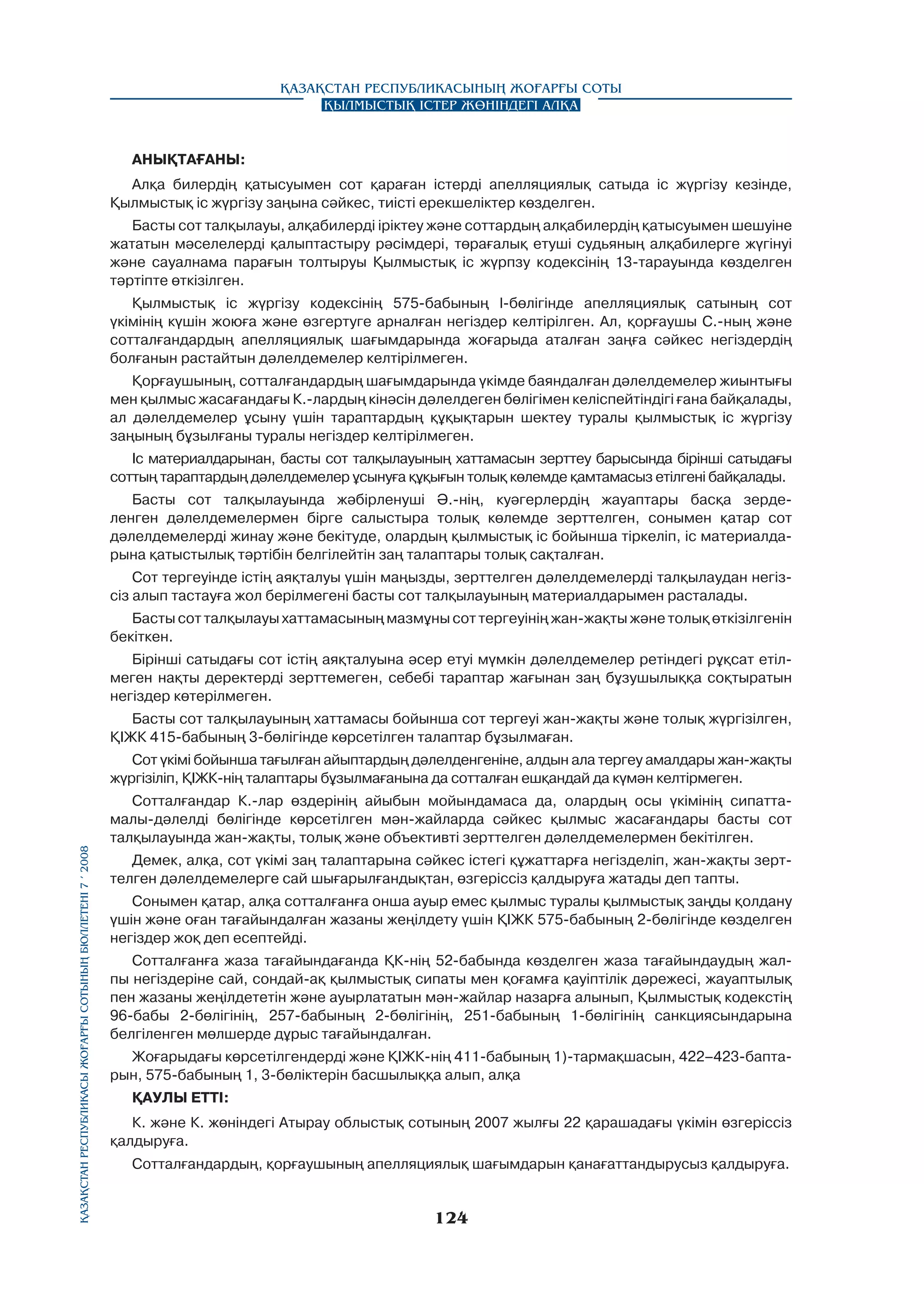 Қазақстан Республикасының Жоғарғы Соты
Қылмыстық істер жөніндегі алқа

АНЫҚТАҒАНЫ:
Алқа билердің қатысуымен сот қараған істерді апелляциялық сатыда ic жүргізу кезінде,
Қылмыстық ic жүргізу заңына сәйкес, тиісті ерекшеліктер көзделген.
Басты сот талқылауы, алқабилерді ipiктey және соттардың алқабилердің қатысуымен шешуіне
жататын мәceлeлepдi қалыптастыру рәсімдері, төрағалық етуші судьяның алқабилерге жүгiнyi
және сауалнама парағын толтыруы Қылмыстық ic жүрпзу кодексінің 13-тарауында көзделген
тәртіпте өткізілген.
Қылмыстық ic жүргізу кодексінің 575-бабының l-бөлiгiндe апелляциялық сатының сот
үкімінің күшін жоюға және өзгертуге арналған негіздер келтірілген. Ал, қорғаушы С.-ның және
сотталғандардың апелляциялық шағымдарында жоғарыда аталған заңға сәйкес негіздердің
болғанын растайтын дәлелдемелер келтірілмеген.
Қорғаушының, сотталғандардың шағымдарында үкімде баяндалған дәлелдемелер жиынтығы
мен қылмыс жасағандағы К.-лардың кінәсін дәлелдеген бөлігімен кeлicпeйтiндiгi ғана байқалады,
ал дәлелдемелер ұсыну үшін тараптардың құқықтарын шектеу туралы қылмыстық ic жүргізу
заңының бұзылғаны туралы негіздер келтірілмеген.
Іс материалдарынан, басты сот талқылауының хаттамасын зерттеу барысында бірінші сатыдағы
соттың тараптардың дәлелдемелер ұсынуға құқығын толық көлемде қамтамасыз етілгені байқалады.
Басты сот талқылауында жәбірленуші Ә.-нің, куәгерлердің жауаптары басқа зерделенген дәлелдемелермен бipгe салыстыра толық көлемде зерттелген, сонымен қатар сот
дәлелдемелерді жинау және бекітуде, олардың қылмыстық ic бойынша тіркеліп, ic материалдарына қатыстылық тәртібін белгілейтін заң талаптары толық сақталған.
Сот тергеуінде icтiң аяқталуы үшін маңызды, зерттелген дәлелдемелерді талқылаудан негізсіз алып тастауға жол берілмегені басты сот талқылауының материалдарымен расталады.
Басты сот талқылауы хаттамасының мазмұны сот тергеуінің жан-жақты және толық өткізілгенін
бекіткен.
Бірінші сатыдағы сот icтiң аяқталуына әсер етуі мүмкін дәлелдемелер ретіндегі рұқсат етілмеген нақты деректерді зерттемеген, себебі тараптар жағынан заң бұзушылыққа соқтыратын
негіздер көтерілмеген.
Басты сот талқылауының хаттамасы бойынша сот тергеуі жан-жақты және толық жүргізілген,
ҚІЖК 415-бабының 3-бөлігінде көрсетілген талаптар бұзылмаған.

Қазақстан Республикасы Жоғарғы Сотының бюллетенi 7 í 2008

Сот үкімі бойынша тағылған айыптардың дәлелденгеніне, алдын ала тергеу амалдары жан-жақты
жүргізіліп, ҚІЖК-нің талаптары бұзылмағанына да сотталған ешқандай да күмән келтірмеген.
Сотталғандар К.-лар өздерінің айыбын мойындамаса да, олардың осы үкімінің сипаттамалы-дәлелді бөлігінде көpceтiлгeн мән-жайларда сәйкес қылмыс жасағандары басты сот
талқылауында жан-жақты, толық және объективті зерттелген дәлелдемелермен бекітілген.
Демек, алқа, сот үкімі заң талаптарына сәйкес істегі құжаттарға негізделіп, жан-жақты зерттелген дәлелдемелерге сай шығарылғандықтан, өзгеріссіз қалдыруға жатады деп тапты.
Сонымен қатар, алқа сотталғанға онша ауыр емес қылмыс туралы қылмыстық заңды қолдану
үшін және оған тағайындалған жазаны жеңілдету үшін ҚІЖК 575-бабының 2-бөлігінде көзделген
негіздер жоқ деп есептейді.
Сотталғанға жаза тағайындағанда ҚК-нің 52-бабында көзделген жаза тағайындаудың жалпы негіздеріне сай, сондай-ақ қылмыстық сипаты мен қоғамға қауіптілік дәрежесі, жауаптылық
пен жазаны жеңілдететін және ауырлататын мән-жайлар назарға алынып, Қылмыстық кодекстің
96-бабы 2-бөлігінің, 257-бабының 2-бөлігінің, 251-бабының 1-бөлігінің санкциясындарына
белгіленген мөлшерде дұрыс тағайындалған.
Жоғарыдағы көрсетілгендерді және ҚІЖК-нің 411-бабының 1)-тармақшасын, 422–423-баптарын, 575-бабының 1, 3-бөліктерін басшылыққа алып, алқа
ҚАУЛЫ ETTI:
К. және К. жөніндегі Атырау облыстық сотының 2007 жылғы 22 қарашадағы үкімін өзгеріссіз
қалдыруға.
Сотталғандардың, қорғаушының апелляциялық шағымдарын қанағаттандырусыз қалдыруға.

124

 