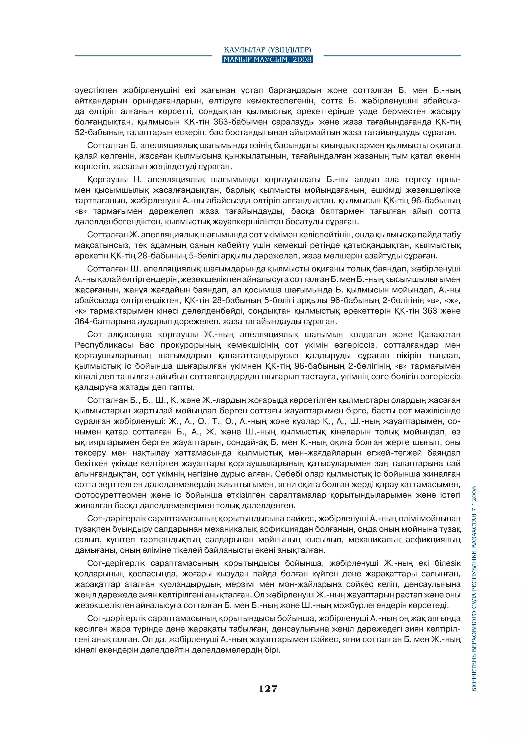 Қаулылар (Үзінділер)
Мамыр-маусым, 2008

әуестікпен жәбірленушіні екі жағынан ұстап барғандарын және сотталған Б. мен Б.-ның
айтқандарын орындағандарын, өлтіруге көмектеспегенін, сотта Б. жәбірленушіні абайсызда өлтіріп алғанын көрсетті, сондықтан қылмыстық әрекеттерінде уәде берместен жасыру
болғандықтан, қылмысын ҚK-тің 363-бабымен саралауды және жаза тағайындағанда ҚК-тің
52-бабының талаптарын ескеріп, бас бостандығынан айырмайтын жаза тағайындауды сұраған.
Сотталған Б. апелляциялық шағымында өзінің басындағы қиындықтармен қылмысты оқиғаға
қалай келгенін, жасаған қылмысына қынжылатынын, тағайындалған жазаның тым қатал екенін
көрсетіп, жазасын жеңілдетуді сұраған.
Қорғаушы Н. апелляциялық шағымында қорғауындағы Б.-ны алдын ала тергеу орнымен қысымшылық жасалғандықтан, барлық қылмысты мойындағанын, ешкімді жезөкшелікке
тартпағанын, жәбірленуші А.-ны абайсызда өлтіріп алғандықтан, қылмысын ҚK-тің 96-бабының
«в» тармағымен дәрежелеп жаза тағайындауды, басқа баптармен тағылған айып сотта
дәлелденбегендіктен, қылмыстық жауапкершіліктен босатуды сұраған.
Сотталған Ж. апелляциялық шағымында сот үкімімен келіспейтінін, онда қылмысқа пайда табу
мақсатынсыз, тек адамның санын көбейту үшін көмекші ретінде қатысқандықтан, қылмыстық
әрекетін ҚК-тің 28-бабының 5-бөлігі арқылы дәрежелеп, жаза мөлшерін азайтуды сұраған.
Сотталған Ш. апелляциялық шағымдарында қылмысты оқиғаны толық баяндап, жәбірленуші
А.-ны қалай өлтіргендерін, жезөкшелікпен айналысуға сотталған Б. мен Б.-ның қысымшылығымен
жасағанын, жанұя жағдайын баяндап, ал қосымша шағымында Б. қылмысын мойындап, А.-ны
абайсызда өлтіргендіктен, ҚК-тің 28-бабының 5-бөлігі арқылы 96-бабының 2-бөлігінің «в», «ж»,
«к» тармақтарымен кінәсі дәлелденбейді, сондықтан қылмыстық әрекеттерін ҚК-тің 363 және
364-баптарына аударып дәрежелеп, жаза тағайындауды сұраған.

Сотталған Б., Б., Ш., К. және Ж.-лардың жоғарыда көрсетілген қылмыстары олардың жасаған
қылмыстарын жартылай мойындап берген соттағы жауаптарымен бipгe, басты сот мәжілісінде
сұралған жәбірленуші: Ж., А., О., Т., О., А.-ның және куәлар Қ., А., Ш.-ның жауаптарымен, сонымен қатар сотталған Б., А., Ж. және Ш.-ның қылмыстық кінәларын толық мойындап, өз
ықтиярларымен берген жауаптарын, сондай-ақ Б. мен К.-ның оқиға болған жерге шығып, оны
тексеру мен нақтылау хаттамасында қылмыстық мән-жағдайларын егжей-тегжей баяндап
бекіткен үкімде келтірген жауаптары қорғаушыларының қатысуларымен заң талаптарына сай
алынғандықтан, сот үкімнің негізіне дұрыс алған. Себебі олар қылмыстық ic бойынша жиналған
сотта зерттелген дәлелдемелердің жиынтығымен, яғни оқиға болған жерді қарау хаттамасымен,
фотосуреттермен және ic бойынша өткізілген сараптамалар қорытындыларымен және icтегі
жиналған басқа дәлелдемелермен толық дәлелденген.
Сот-дәрігерлік сараптамасының қорытындысына сәйкес, жәбірленуші А.-ның өлiмi мойнынан
тұзақпен буындыру салдарынан механикалық асфикциядан болғанын, онда оның мойнына тұзақ
салып, күштеп тартқандықтың салдарынан мойнының қысылып, механикалық асфикцияның
дамығаны, оның өліміне тікелей байланысты екені анықталған.
Сот-дәрігерлік сараптамасының қорытындысы бойынша, жәбірленуші Ж.-ның екі білезік
қолдарының қоспасында, жоғары қызудан пайда болған күйген дене жарақаттары салынған,
жарақаттар аталған куәландырудың мерзімі мен мән-жайларына сәйкес келіп, денсаулығына
жеңіл дәрежеде зиян келтірілгені анықталған. Ол жәбірленуші Ж.-ның жауаптарын растап және оны
жезөкшелікпен айналысуға сотталған Б. мен Б.-ның және Ш.-ның мәжбүрлегендерін көрсетеді.
Сот-дәрігерлік сараптамасының қорытындысы бойынша, жәбірленуші А.-ның оң жақ аяғында
кесілген жара түрінде дене жарақаты табылған, денсаулығына жеңіл дәрежедегі зиян келтірілгені анықталған. Ол да, жәбірленуші А.-ның жауаптарымен сәйкес, яғни сотталған Б. мен Ж.-ның
кінәлі екендерін дәлелдейтін дәлелдемелердің бipi.

127

бюллетень верховного суда республики казахстан 7 í 2008

Сот алқасында қорғаушы Ж.-ның апелляциялық шағымын қолдаған және Қазақстан
Республикасы Бас прокурорының көмекшісінің сот үкімін өзгеріссіз, сотталғандар мен
қорғаушыларының шағымдарын қанағаттандырусыз қалдыруды сұраған пікірін тыңдап,
қылмыстық ic бойынша шығарылған үкімнен ҚК-тің 96-бабының 2-бөлігінің «в» тармағымен
кінәлі деп танылған айыбын сотталғандардан шығарып тастауға, үкімнің өзге бөлігін өзгеріссіз
қалдыруға жатады деп тапты.

 