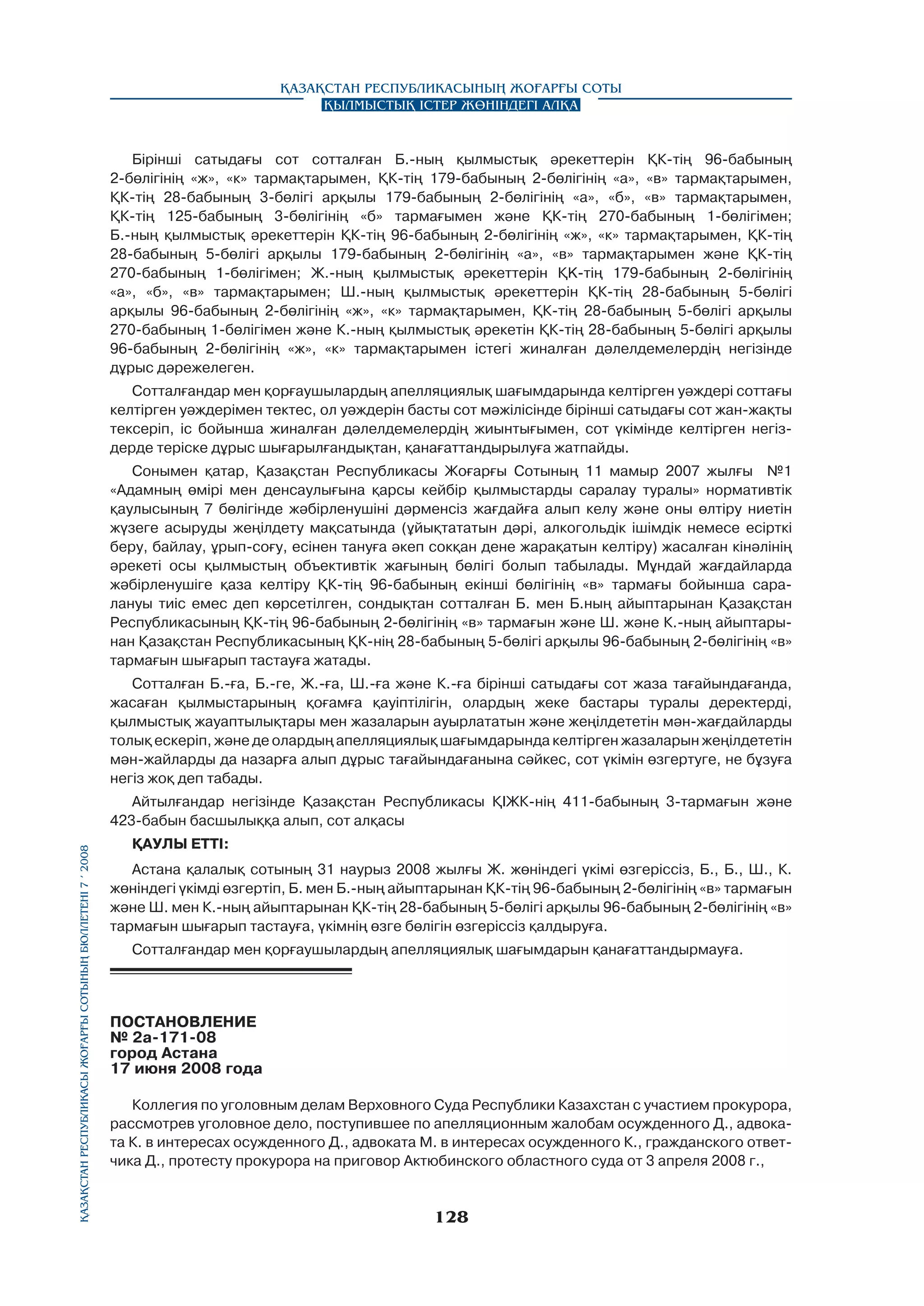 Қазақстан Республикасының Жоғарғы Соты
Қылмыстық істер жөніндегі алқа

Бірінші сатыдағы сот сотталған Б.-ның қылмыстық әрекеттерін ҚК-тің 96-бабының
2-бөлігінің «ж», «к» тармақтарымен, ҚК-тің 179-бабының 2-бөлігінің «а», «в» тармақтарымен,
ҚК-тің 28-бабының 3-бөлігі арқылы 179-бабының 2-бөлігінің «а», «б», «в» тармақтарымен,
ҚК-тің 125-бабының 3-бөлігінің «б» тармағымен және ҚК-тің 270-бабының 1-бөлігімен;
Б.-ның қылмыстық әрекеттерін ҚК-тің 96-бабының 2-бөлігінің «ж», «к» тармақтарымен, ҚК-тің
28-бабының 5-бөлігі арқылы 179-бабының 2-бөлігінің «а», «в» тармақтарымен және ҚК-тің
270-бабының 1-бөлігімен; Ж.-ның қылмыстық әрекеттерін ҚK-тің 179-бабының 2-бөлігінің
«а», «б», «в» тармақтарымен; Ш.-ның қылмыстық әрекеттерін ҚК-тің 28-бабының 5-бөлігі
арқылы 96-бабының 2-бөлігінің «ж», «к» тармақтарымен, ҚК-тің 28-бабының 5-бөлігі арқылы
270-бабының 1-бөлігімен және К.-ның қылмыстық әрекетін ҚК-тің 28-бабының 5-бөлігі арқылы
96-бабының 2-бөлігінің «ж», «к» тармақтарымен істегі жиналған дәлелдемелердің негізінде
дұрыс дәрежелеген.
Сотталғандар мен қорғаушылардың апелляциялық шағымдарында келтірген уәждері соттағы
келтірген уәждерімен тектес, ол уәждерін басты сот мәжілісінде бірінші сатыдағы сот жан-жақты
тексеріп, ic бойынша жиналған дәлелдемелердің жиынтығымен, сот үкімінде келтірген негіздерде теріске дұрыс шығарылғандықтан, қанағаттандырылуға жатпайды.
Сонымен қатар, Қазақстан Республикасы Жоғарғы Сотының 11 мамыр 2007 жылғы №1
«Адамның өмірі мен денсаулығына қарсы кейбір қылмыстарды саралау туралы» нормативтік
қаулысының 7 бөлігінде жәбірленушіні дәрменсіз жағдайға алып келу және оны өлтіру ниетін
жүзеге асыруды жеңілдету мақсатында (ұйықтататын дәрі, алкогольдік ішімдік немесе есірткі
беру, байлау, ұрып-соғу, есінен тануға әкеп сокқан дене жарақатын келтіру) жасалған кінәлінің
әрекеті осы қылмыстың объективтік жағының бөлігі болып табылады. Мұндай жағдайларда
жәбірленушіге қаза келтіру ҚК-тің 96-бабының екінші бөлігінің «в» тармағы бойынша саралануы тиіс емес деп көрсетілген, сондықтан сотталған Б. мен Б.ның айыптарынан Қазақстан
Республикасының ҚК-тің 96-бабының 2-бөлігінің «в» тармағын және Ш. және К.-ның айыптарынан Қазақстан Республикасының ҚК-нің 28-бабының 5-бөлігі арқылы 96-бабының 2-бөлігінің «в»
тармағын шығарып тастауға жатады.
Сотталған Б.-ға, Б.-ге, Ж.-ға, Ш.-ға және К.-ға бірінші сатыдағы сот жаза тағайындағанда,
жасаған қылмыстарының қоғамға қауіптілігін, олардың жеке бастары туралы деректерді,
қылмыстық жауаптылықтары мен жазаларын ауырлататын және жеңілдететін мән-жағдайларды
толық ескеріп, және де олардың апелляциялық шағымдарында келтірген жазаларын жеңілдететін
мән-жайларды да назарға алып дұрыс тағайындағанына сәйкес, сот үкімін өзгертуге, не бұзуға
негіз жоқ деп табады.

Қазақстан Республикасы Жоғарғы Сотының бюллетенi 7 í 2008

Айтылғандар негізінде Қазақстан Республикасы ҚІЖК-нің 411-бабының 3-тармағын және
423-бабын басшылыққа алып, сот алқасы
ҚАУЛЫ ЕТТI:
Астана қалалық сотының 31 наурыз 2008 жылғы Ж. жөніндегі үкімі өзгеріссіз, Б., Б., Ш., К.
жөніндегі үкімді өзгертіп, Б. мен Б.-ның айыптарынан ҚК-тің 96-бабының 2-бөлігінің «в» тармағын
және Ш. мен К.-ның айыптарынан ҚК-тің 28-бабының 5-бөлігі арқылы 96-бабының 2-бөлігінің «в»
тармағын шығарып тастауға, үкімнің өзге бөлігін өзгеріссіз қалдыруға.
Сотталғандар мен қорғаушылардың апелляциялық шағымдарын қанағаттандырмауға.

ПОСТАНОВЛЕНИЕ
№ 2а-171-08
город Астана
17 июня 2008 года
Коллегия по уголовным делам Верховного Суда Республики Казахстан с участием прокурора,
рассмотрев уголовное дело, поступившее по апелляционным жалобам осужденного Д., адвоката К. в интересах осужденного Д., адвоката М. в интересах осужденного К., гражданского ответчика Д., протесту прокурора на приговор Актюбинского областного суда от 3 апреля 2008 г.,

128

 