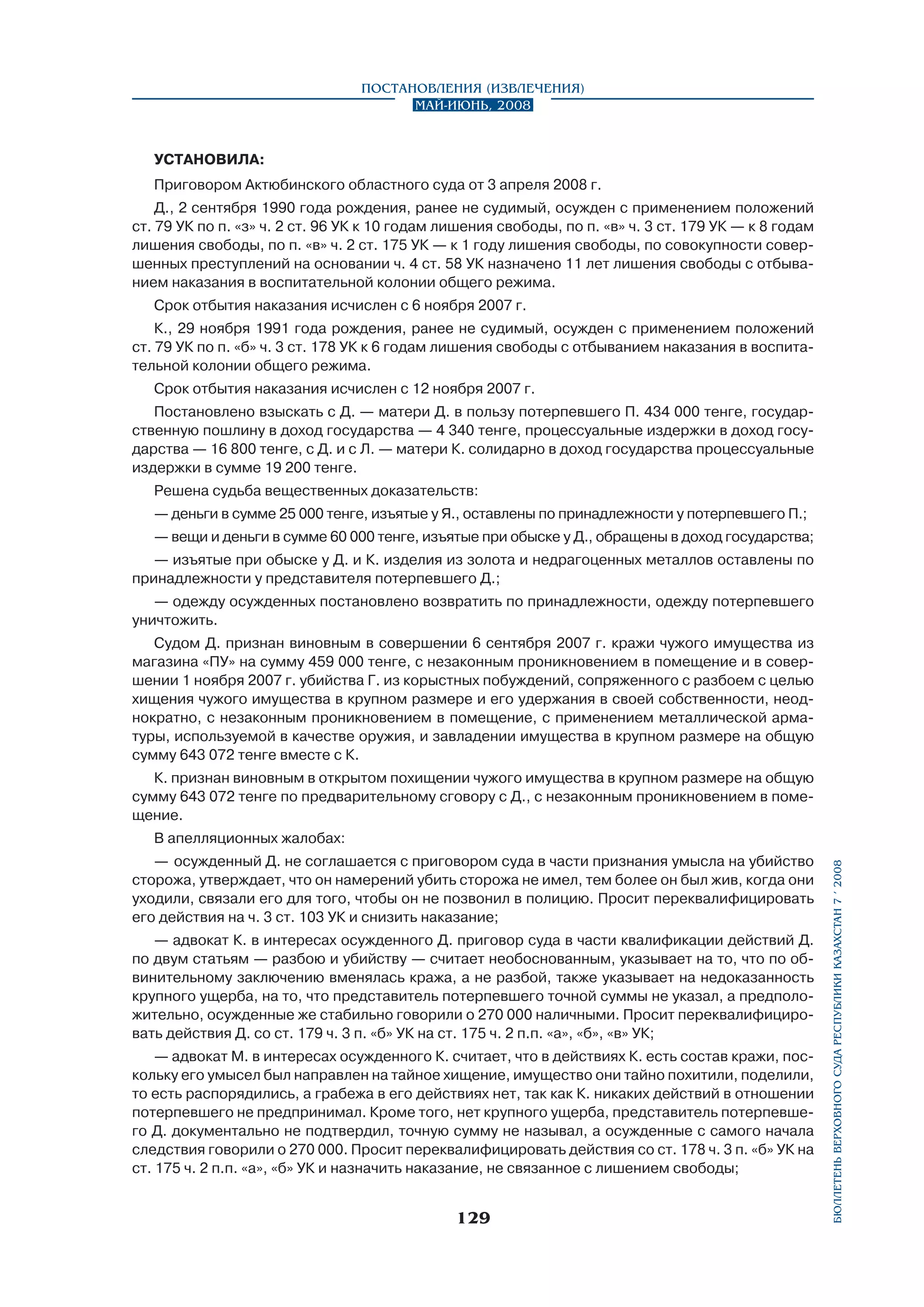Постановления (извлечения)
Май-июнь, 2008

УСТАНОВИЛА:
Приговором Актюбинского областного суда от 3 апреля 2008 г.
Д., 2 сентября 1990 года рождения, ранее не судимый, осужден с применением положений
ст. 79 УК по п. «з» ч. 2 ст. 96 УК к 10 годам лишения свободы, по п. «в» ч. 3 ст. 179 УК — к 8 годам
лишения свободы, по п. «в» ч. 2 ст. 175 УК — к 1 году лишения свободы, по совокупности совершенных преступлений на основании ч. 4 ст. 58 УК назначено 11 лет лишения свободы с отбыванием наказания в воспитательной колонии общего режима.
Срок отбытия наказания исчислен с 6 ноября 2007 г.
К., 29 ноября 1991 года рождения, ранее не судимый, осужден с применением положений
ст. 79 УК по п. «б» ч. 3 ст. 178 УК к 6 годам лишения свободы с отбыванием наказания в воспитательной колонии общего режима.
Срок отбытия наказания исчислен с 12 ноября 2007 г.
Постановлено взыскать с Д. — матери Д. в пользу потерпевшего П. 434 000 тенге, государ­
ственную пошлину в доход государства — 4 340 тенге, процессуальные издержки в доход государства — 16 800 тенге, с Д. и с Л. — матери К. солидарно в доход государства процессуальные
издержки в сумме 19 200 тенге.
Решена судьба вещественных доказательств:
— деньги в сумме 25 000 тенге, изъятые у Я., оставлены по принадлежности у потерпевшего П.;
— вещи и деньги в сумме 60 000 тенге, изъятые при обыске у Д., обращены в доход государства;
— изъятые при обыске у Д. и К. изделия из золота и недрагоценных металлов оставлены по
принадлежности у представителя потерпевшего Д.;
— одежду осужденных постановлено возвратить по принадлежности, одежду потерпевшего
уничтожить.
Судом Д. признан виновным в совершении 6 сентября 2007 г. кражи чужого имущества из
магазина «ПУ» на сумму 459 000 тенге, с незаконным проникновением в помещение и в совершении 1 ноября 2007 г. убийства Г. из корыстных побуждений, сопряженного с разбоем с целью
хищения чужого имущества в крупном размере и его удержания в своей собственности, неоднократно, с незаконным проникновением в помещение, с применением металлической арматуры, используемой в качестве оружия, и завладении имущества в крупном размере на общую
сумму 643 072 тенге вместе с К.
К. признан виновным в открытом похищении чужого имущества в крупном размере на общую
сумму 643 072 тенге по предварительному сговору с Д., с незаконным проникновением в помещение.
—	 осужденный Д. не соглашается с приговором суда в части признания умысла на убийство
сторожа, утверждает, что он намерений убить сторожа не имел, тем более он был жив, когда они
уходили, связали его для того, чтобы он не позвонил в полицию. Просит переквалифицировать
его действия на ч. 3 ст. 103 УК и снизить наказание;
— адвокат К. в интересах осужденного Д. приговор суда в части квалификации действий Д.
по двум статьям — разбою и убийству — считает необоснованным, указывает на то, что по обвинительному заключению вменялась кража, а не разбой, также указывает на недоказанность
крупного ущерба, на то, что представитель потерпевшего точной суммы не указал, а предположительно, осужденные же стабильно говорили о 270 000 наличными. Просит переквалифицировать действия Д. со ст. 179 ч. 3 п. «б» УК на ст. 175 ч. 2 п.п. «а», «б», «в» УК;
— адвокат М. в интересах осужденного К. считает, что в действиях К. есть состав кражи, поскольку его умысел был направлен на тайное хищение, имущество они тайно похитили, поделили,
то есть распорядились, а грабежа в его действиях нет, так как К. никаких действий в отношении
потерпевшего не предпринимал. Кроме того, нет крупного ущерба, представитель потерпевшего Д. документально не подтвердил, точную сумму не называл, а осужденные с самого начала
следствия говорили о 270 000. Просит переквалифицировать действия со ст. 178 ч. 3 п. «б» УК на
ст. 175 ч. 2 п.п. «а», «б» УК и назначить наказание, не связанное с лишением свободы;

129

бюллетень верховного суда республики казахстан 7 í 2008

В апелляционных жалобах:

 