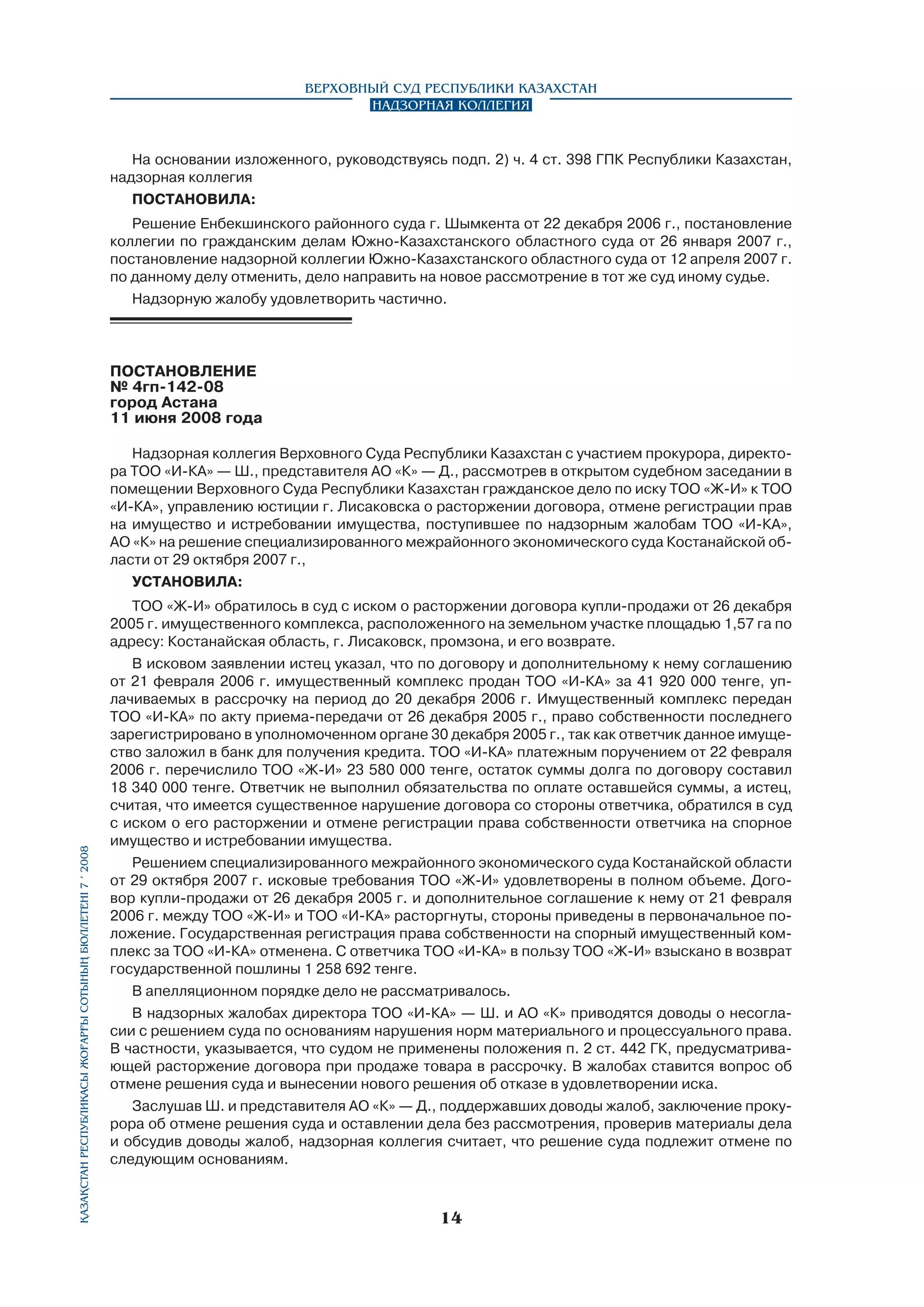 Верховный Суд Республики Казахстан
Надзорная коллегия

На основании изложенного, руководствуясь подп. 2) ч. 4 ст. 398 ГПК Республики Казахстан,
надзорная коллегия
ПОСТАНОВИЛА:
Решение Енбекшинского районного суда г. Шымкента от 22 декабря 2006 г., постановление
коллегии по гражданским делам Южно-Казахстанского областного суда от 26 января 2007 г.,
постановление надзорной коллегии Южно-Казахстанского областного суда от 12 апреля 2007 г.
по данному делу отменить, дело направить на новое рассмотрение в тот же суд иному судье.
Надзорную жалобу удовлетворить частично.

ПОСТАНОВЛЕНИЕ
№ 4гп-142-08
город Астана
11 июня 2008 года

Қазақстан Республикасы Жоғарғы Сотының бюллетенi 7 í 2008

Надзорная коллегия Верховного Суда Республики Казахстан с участием прокурора, директора ТОО «И-КА» — Ш., представителя АО «К» — Д., рассмотрев в открытом судебном заседании в
помещении Верховного Суда Республики Казахстан гражданское дело по иску ТОО «Ж-И» к ТОО
«И-КА», управлению юстиции г. Лисаковска о расторжении договора, отмене регистрации прав
на имущество и истребовании имущества, поступившее по надзорным жалобам ТОО «И-КА»,
АО «К» на решение специализированного межрайонного экономического суда Костанайской области от 29 октября 2007 г.,
УСТАНОВИЛА:
ТОО «Ж-И» обратилось в суд с иском о расторжении договора купли-продажи от 26 декабря
2005 г. имущественного комплекса, расположенного на земельном участке площадью 1,57 га по
адресу: Костанайская область, г. Лисаковск, промзона, и его возврате.
В исковом заявлении истец указал, что по договору и дополнительному к нему соглашению
от 21 февраля 2006 г. имущественный комплекс продан ТОО «И-КА» за 41 920 000 тенге, уплачиваемых в рассрочку на период до 20 декабря 2006 г. Имущественный комплекс передан
ТОО «И-КА» по акту приема-передачи от 26 декабря 2005 г., право собственности последнего
зарегистрировано в уполномоченном органе 30 декабря 2005 г., так как ответчик данное имуще­
ство заложил в банк для получения кредита. ТОО «И-КА» платежным поручением от 22 февраля
2006 г. перечислило ТОО «Ж-И» 23 580 000 тенге, остаток суммы долга по договору составил
18 340 000 тенге. Ответчик не выполнил обязательства по оплате оставшейся суммы, а истец,
считая, что имеется существенное нарушение договора со стороны ответчика, обратился в суд
с иском о его расторжении и отмене регистрации права собственности ответчика на спорное
имущество и истребовании имущества.
Решением специализированного межрайонного экономического суда Костанайской области
от 29 октября 2007 г. исковые требования ТОО «Ж-И» удовлетворены в полном объеме. Договор купли-продажи от 26 декабря 2005 г. и дополнительное соглашение к нему от 21 февраля
2006 г. между ТОО «Ж-И» и ТОО «И-КА» расторгнуты, стороны приведены в первоначальное положение. Государственная регистрация права собственности на спорный имущественный комплекс за ТОО «И-КА» отменена. С ответчика ТОО «И-КА» в пользу ТОО «Ж-И» взыскано в возврат
государственной пошлины 1 258 692 тенге.
В апелляционном порядке дело не рассматривалось.
В надзорных жалобах директора ТОО «И-КА» — Ш. и АО «К» приводятся доводы о несогласии с решением суда по основаниям нарушения норм материального и процессуального права.
В частности, указывается, что судом не применены положения п. 2 ст. 442 ГК, предусматривающей расторжение договора при продаже товара в рассрочку. В жалобах ставится вопрос об
отмене решения суда и вынесении нового решения об отказе в удовлетворении иска.
Заслушав Ш. и представителя АО «К» — Д., поддержавших доводы жалоб, заключение прокурора об отмене решения суда и оставлении дела без рассмотрения, проверив материалы дела
и обсудив доводы жалоб, надзорная коллегия считает, что решение суда подлежит отмене по
следующим основаниям.

14

 
