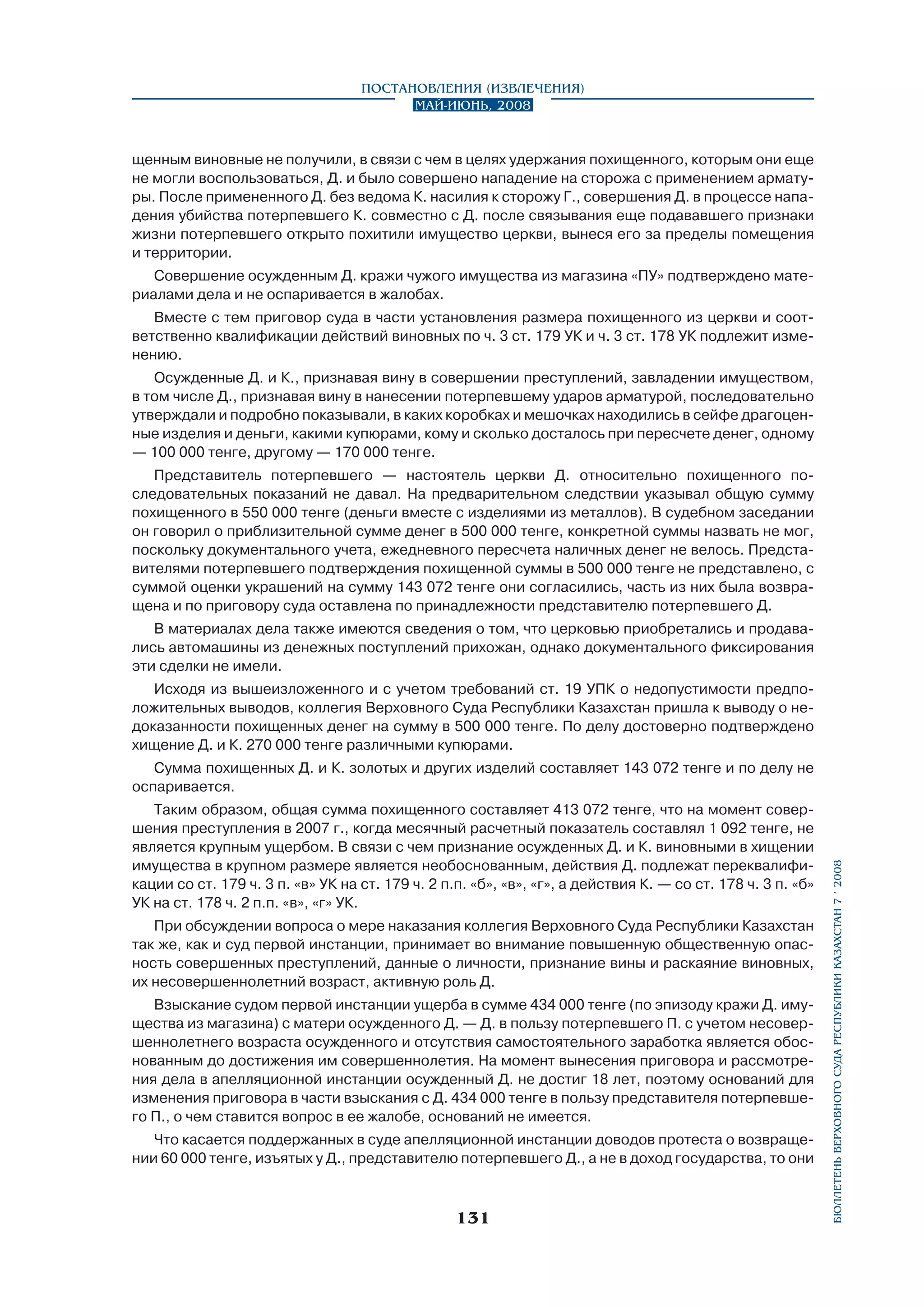 Постановления (извлечения)
Май-июнь, 2008

щенным виновные не получили, в связи с чем в целях удержания похищенного, которым они еще
не могли воспользоваться, Д. и было совершено нападение на сторожа с применением арматуры. После примененного Д. без ведома К. насилия к сторожу Г., совершения Д. в процессе нападения убийства потерпевшего К. совместно с Д. после связывания еще подававшего признаки
жизни потерпевшего открыто похитили имущество церкви, вынеся его за пределы помещения
и территории.
Совершение осужденным Д. кражи чужого имущества из магазина «ПУ» подтверждено материалами дела и не оспаривается в жалобах.
Вместе с тем приговор суда в части установления размера похищенного из церкви и соответственно квалификации действий виновных по ч. 3 ст. 179 УК и ч. 3 ст. 178 УК подлежит изменению.
Осужденные Д. и К., признавая вину в совершении преступлений, завладении имуществом,
в том числе Д., признавая вину в нанесении потерпевшему ударов арматурой, последовательно
утверждали и подробно показывали, в каких коробках и мешочках находились в сейфе драгоценные изделия и деньги, какими купюрами, кому и сколько досталось при пересчете денег, одному
— 100 000 тенге, другому — 170 000 тенге.
Представитель потерпевшего — настоятель церкви Д. относительно похищенного по­
следовательных показаний не давал. На предварительном следствии указывал общую сумму
похищенного в 550 000 тенге (деньги вместе с изделиями из металлов). В судебном заседании
он говорил о приблизительной сумме денег в 500 000 тенге, конкретной суммы назвать не мог,
поскольку документального учета, ежедневного пересчета наличных денег не велось. Представителями потерпевшего подтверждения похищенной суммы в 500 000 тенге не представлено, с
суммой оценки украшений на сумму 143 072 тенге они согласились, часть из них была возвращена и по приговору суда оставлена по принадлежности представителю потерпевшего Д.
В материалах дела также имеются сведения о том, что церковью приобретались и продавались автомашины из денежных поступлений прихожан, однако документального фиксирования
эти сделки не имели.
Исходя из вышеизложенного и с учетом требований ст. 19 УПК о недопустимости предположительных выводов, коллегия Верховного Суда Республики Казахстан пришла к выводу о недоказанности похищенных денег на сумму в 500 000 тенге. По делу достоверно подтверждено
хищение Д. и К. 270 000 тенге различными купюрами.

Таким образом, общая сумма похищенного составляет 413 072 тенге, что на момент совершения преступления в 2007 г., когда месячный расчетный показатель составлял 1 092 тенге, не
является крупным ущербом. В связи с чем признание осужденных Д. и К. виновными в хищении
имущества в крупном размере является необоснованным, действия Д. подлежат переквалификации со ст. 179 ч. 3 п. «в» УК на ст. 179 ч. 2 п.п. «б», «в», «г», а действия К. — со ст. 178 ч. 3 п. «б»
УК на ст. 178 ч. 2 п.п. «в», «г» УК.
При обсуждении вопроса о мере наказания коллегия Верховного Суда Республики Казахстан
так же, как и суд первой инстанции, принимает во внимание повышенную общественную опасность совершенных преступлений, данные о личности, признание вины и раскаяние виновных,
их несовершеннолетний возраст, активную роль Д.
Взыскание судом первой инстанции ущерба в сумме 434 000 тенге (по эпизоду кражи Д. имущества из магазина) с матери осужденного Д. — Д. в пользу потерпевшего П. с учетом несовершеннолетнего возраста осужденного и отсутствия самостоятельного заработка является обоснованным до достижения им совершеннолетия. На момент вынесения приговора и рассмотрения дела в апелляционной инстанции осужденный Д. не достиг 18 лет, поэтому оснований для
изменения приговора в части взыскания с Д. 434 000 тенге в пользу представителя потерпевшего П., о чем ставится вопрос в ее жалобе, оснований не имеется.
Что касается поддержанных в суде апелляционной инстанции доводов протеста о возвращении 60 000 тенге, изъятых у Д., представителю потерпевшего Д., а не в доход государства, то они

131

бюллетень верховного суда республики казахстан 7 í 2008

Сумма похищенных Д. и К. золотых и других изделий составляет 143 072 тенге и по делу не
оспаривается.

 