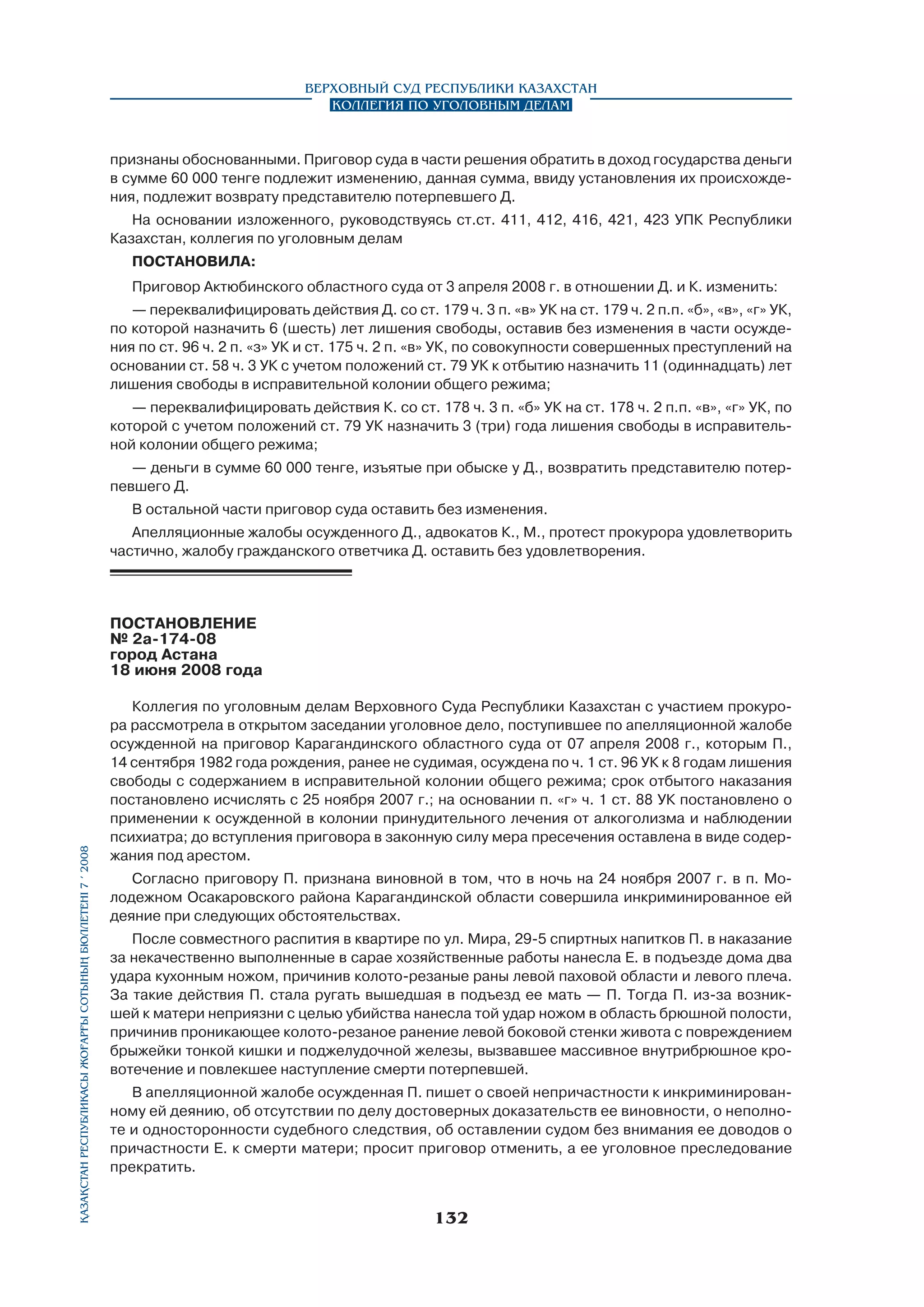 Верховный Суд Республики Казахстан
Коллегия по уголовным делам

признаны обоснованными. Приговор суда в части решения обратить в доход государства деньги
в сумме 60 000 тенге подлежит изменению, данная сумма, ввиду установления их происхождения, подлежит возврату представителю потерпевшего Д.
На основании изложенного, руководствуясь ст.ст. 411, 412, 416, 421, 423 УПК Республики
Казахстан, коллегия по уголовным делам
ПОСТАНОВИЛА:
Приговор Актюбинского областного суда от 3 апреля 2008 г. в отношении Д. и К. изменить:
— переквалифицировать действия Д. со ст. 179 ч. 3 п. «в» УК на ст. 179 ч. 2 п.п. «б», «в», «г» УК,
по которой назначить 6 (шесть) лет лишения свободы, оставив без изменения в части осуждения по ст. 96 ч. 2 п. «з» УК и ст. 175 ч. 2 п. «в» УК, по совокупности совершенных преступлений на
основании ст. 58 ч. 3 УК с учетом положений ст. 79 УК к отбытию назначить 11 (одиннадцать) лет
лишения свободы в исправительной колонии общего режима;
— переквалифицировать действия К. со ст. 178 ч. 3 п. «б» УК на ст. 178 ч. 2 п.п. «в», «г» УК, по
которой с учетом положений ст. 79 УК назначить 3 (три) года лишения свободы в исправительной колонии общего режима;
— деньги в сумме 60 000 тенге, изъятые при обыске у Д., возвратить представителю потерпевшего Д.
В остальной части приговор суда оставить без изменения.
Апелляционные жалобы осужденного Д., адвокатов К., М., протест прокурора удовлетворить
частично, жалобу гражданского ответчика Д. оставить без удовлетворения.

Қазақстан Республикасы Жоғарғы Сотының бюллетенi 7 í 2008

ПОСТАНОВЛЕНИЕ
№ 2а-174-08
город Астана
18 июня 2008 года
Коллегия по уголовным делам Верховного Суда Республики Казахстан с участием прокурора рассмотрела в открытом заседании уголовное дело, поступившее по апелляционной жалобе
осужденной на приговор Карагандинского областного суда от 07 апреля 2008 г., которым П.,
14 сентября 1982 года рождения, ранее не судимая, осуждена по ч. 1 ст. 96 УК к 8 годам лишения
свободы с содержанием в исправительной колонии общего режима; срок отбытого наказания
постановлено исчислять с 25 ноября 2007 г.; на основании п. «г» ч. 1 ст. 88 УК постановлено о
применении к осужденной в колонии принудительного лечения от алкоголизма и наблюдении
психиатра; до вступления приговора в законную силу мера пресечения оставлена в виде содержания под арестом.
Согласно приговору П. признана виновной в том, что в ночь на 24 ноября 2007 г. в п. Молодежном Осакаровского района Карагандинской области совершила инкриминированное ей
деяние при следующих обстоятельствах.
После совместного распития в квартире по ул. Мира, 29-5 спиртных напитков П. в наказание
за некачественно выполненные в сарае хозяйственные работы нанесла Е. в подъезде дома два
удара кухонным ножом, причинив колото-резаные раны левой паховой области и левого плеча.
За такие действия П. стала ругать вышедшая в подъезд ее мать — П. Тогда П. из-за возникшей к матери неприязни с целью убийства нанесла той удар ножом в область брюшной полости,
причинив проникающее колото-резаное ранение левой боковой стенки живота с повреждением
брыжейки тонкой кишки и поджелудочной железы, вызвавшее массивное внутрибрюшное кровотечение и повлекшее наступление смерти потерпевшей.
В апелляционной жалобе осужденная П. пишет о своей непричастности к инкриминированному ей деянию, об отсутствии по делу достоверных доказательств ее виновности, о неполноте и односторонности судебного следствия, об оставлении судом без внимания ее доводов о
причастности Е. к смерти матери; просит приговор отменить, а ее уголовное преследование
прекратить.

132

 