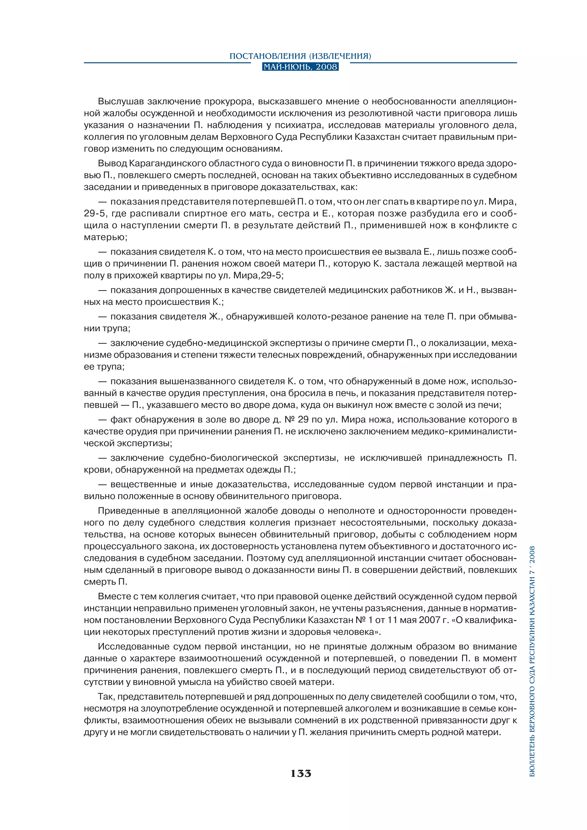 Постановления (извлечения)
Май-июнь, 2008

Выслушав заключение прокурора, высказавшего мнение о необоснованности апелляционной жалобы осужденной и необходимости исключения из резолютивной части приговора лишь
указания о назначении П. наблюдения у психиатра, исследовав материалы уголовного дела,
коллегия по уголовным делам Верховного Суда Республики Казахстан считает правильным приговор изменить по следующим основаниям.
Вывод Карагандинского областного суда о виновности П. в причинении тяжкого вреда здоровью П., повлекшего смерть последней, основан на таких объективно исследованных в судебном
заседании и приведенных в приговоре доказательствах, как:
—	 показания представителя потерпевшей П. о том, что он лег спать в квартире по ул. Мира,
29-5, где распивали спиртное его мать, сестра и Е., которая позже разбудила его и сообщила о наступлении смерти П. в результате действий П., применившей нож в конфликте с
матерью;
—	 показания свидетеля К. о том, что на место происшествия ее вызвала Е., лишь позже сообщив о причинении П. ранения ножом своей матери П., которую К. застала лежащей мертвой на
полу в прихожей квартиры по ул. Мира,29-5;
—	 показания допрошенных в качестве свидетелей медицинских работников Ж. и Н., вызванных на место происшествия К.;
—	 показания свидетеля Ж., обнаружившей колото-резаное ранение на теле П. при обмывании трупа;
—	 заключение судебно-медицинской экспертизы о причине смерти П., о локализации, механизме образования и степени тяжести телесных повреждений, обнаруженных при исследовании
ее трупа;
—	 показания вышеназванного свидетеля К. о том, что обнаруженный в доме нож, использованный в качестве орудия преступления, она бросила в печь, и показания представителя потерпевшей — П., указавшего место во дворе дома, куда он выкинул нож вместе с золой из печи;
—	 факт обнаружения в золе во дворе д. № 29 по ул. Мира ножа, использование которого в
качестве орудия при причинении ранения П. не исключено заключением медико-криминалистической экспертизы;
—	 заключение судебно-биологической экспертизы, не исключившей принадлежность П.
крови, обнаруженной на предметах одежды П.;

Приведенные в апелляционной жалобе доводы о неполноте и односторонности проведенного по делу судебного следствия коллегия признает несостоятельными, поскольку доказательства, на основе которых вынесен обвинительный приговор, добыты с соблюдением норм
процессуального закона, их достоверность установлена путем объективного и достаточного исследования в судебном заседании. Поэтому суд апелляционной инстанции считает обоснованным сделанный в приговоре вывод о доказанности вины П. в совершении действий, повлекших
смерть П.
Вместе с тем коллегия считает, что при правовой оценке действий осужденной судом первой
инстанции неправильно применен уголовный закон, не учтены разъяснения, данные в нормативном постановлении Верховного Суда Республики Казахстан № 1 от 11 мая 2007 г. «О квалификации некоторых преступлений против жизни и здоровья человека».
Исследованные судом первой инстанции, но не принятые должным образом во внимание
данные о характере взаимоотношений осужденной и потерпевшей, о поведении П. в момент
причинения ранения, повлекшего смерть П., и в последующий период свидетельствуют об отсутствии у виновной умысла на убийство своей матери.
Так, представитель потерпевшей и ряд допрошенных по делу свидетелей сообщили о том, что,
несмотря на злоупотребление осужденной и потерпевшей алкоголем и возникавшие в семье конфликты, взаимоотношения обеих не вызывали сомнений в их родственной привязанности друг к
другу и не могли свидетельствовать о наличии у П. желания причинить смерть родной матери.

133

бюллетень верховного суда республики казахстан 7 í 2008

—	 вещественные и иные доказательства, исследованные судом первой инстанции и правильно положенные в основу обвинительного приговора.

 