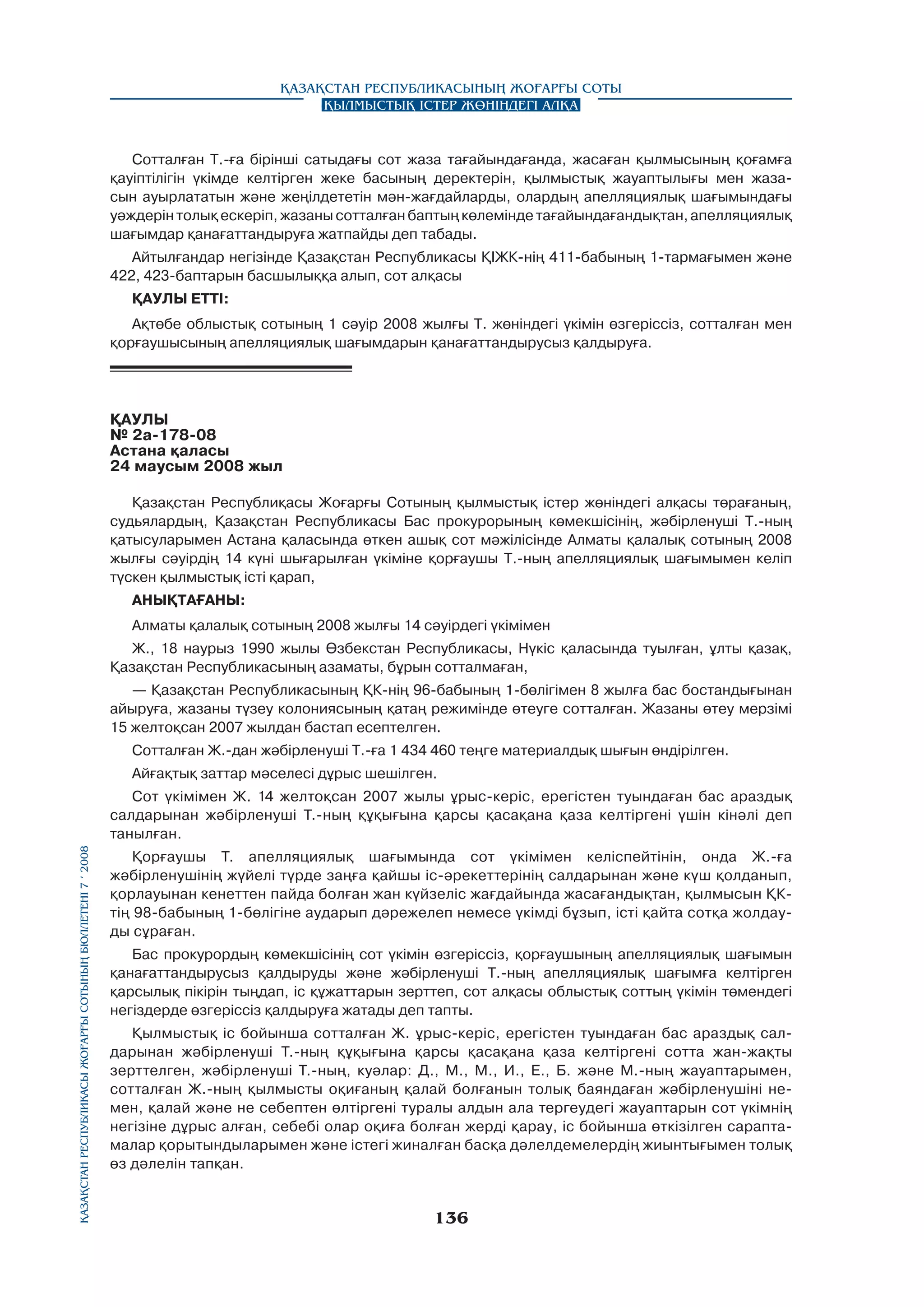 Қазақстан Республикасының Жоғарғы Соты
Қылмыстық істер жөніндегі алқа

Сотталған Т.-ға бірінші сатыдағы сот жаза тағайындағанда, жасаған қылмысының қоғамға
қауіптілігін үкімде келтірген жеке басының деректерін, қылмыстық жауаптылығы мен жазасын ауырлататын және жеңілдететін мән-жағдайларды, олардың апелляциялық шағымындағы
уәждерін толық ecкepiп, жазаны сотталған баптың көлемінде тағайындағандықтан, апелляциялық
шағымдар қанағаттандыруға жатпайды деп табады.
Айтылғандар негізінде Қазақстан Республикасы ҚІЖК-нің 411-бабының 1-тармағымен және
422, 423-баптарын басшылыққа алып, сот алқасы
ҚАУЛЫ ЕТТI:
Ақтөбе облыстық сотының 1 cәyip 2008 жылғы Т. жөніндегі үкімін өзгеріссіз, сотталған мен
қорғаушысының апелляциялық шағымдарын қанағаттандырусыз қалдыруға.

ҚАУЛЫ
№ 2а-178-08
Астана қаласы
24 маусым 2008 жыл
Қазақстан Республиқасы Жоғарғы Сотының қылмыстық істер жөніндегі алқасы төрағаның,
судьялардың, Қазақстан Республикасы Бас прокурорының көмекшісінің, жәбірленуші Т.-ның
қатысуларымен Астана қаласында өткен ашық сот мәжілісінде Алматы қалалық сотының 2008
жылғы сәуірдің 14 күні шығарылған үкіміне қорғаушы Т.-ның апелляциялық шағымымен келіп
түскен қылмыстық icтi қарап,
АНЫҚТАҒАНЫ:
Алматы қалалық сотының 2008 жылғы 14 сәуірдегі үкімімен
Ж., 18 наурыз 1990 жылы Өзбекстан Республикасы, Нүкіс қаласында туылған, ұлты қазақ,
Қазақстан Республикасының азаматы, бұрын сотталмаған,
— Қазақстан Республикасының ҚК-нің 96-бабының 1-бөлігімен 8 жылға бас бостандығынан
айыруға, жазаны түзеу колониясының қатаң режимінде өтеуге сотталған. Жазаны өтеу мерзімі
15 желтоқсан 2007 жылдан бастап есептелген.
Сотталған Ж.-дан жәбірленуші Т.-ға 1 434 460 теңге материалдық шығын өндірілген.
Айғақтық заттар мәселесі дұрыс шешілген.

Қазақстан Республикасы Жоғарғы Сотының бюллетенi 7 í 2008

Сот үкімімен Ж. 14 желтоқсан 2007 жылы ұрыс-кepic, epeгicтeн туындаған бас араздық
салдарынан жәбірленуші Т.-ның құқығына қарсы қасақана қаза келтіргені үшін кінәлі деп
танылған.
Қорғаушы Т. апелляциялық шағымында сот үкімімен келіспейтінін, онда Ж.-ға
жәбірленушінің жүйелі түрде заңға қайшы ic-әрекеттерінің салдарынан және күш қолданып,
қорлауынан кенеттен пайда болған жан күйзеліс жағдайында жасағандықтан, қылмысын ҚКтің 98-бабының 1-бөлігіне аударып дәрежелеп немесе үкімді бұзып, істі қайта сотқа жолдауды сұраған.
Бас прокурордың көмекшісінің сот үкімін өзгеріссіз, қорғаушының апелляциялық шағымын
қанағаттандырусыз қалдыруды және жәбірленуші Т.-ның апелляциялық шағымға келтірген
қарсылық пікірін тыңдап, ic құжаттарын зерттеп, сот алқасы облыстық соттың үкімін төмендегі
негіздерде өзгеріссіз қалдыруға жатады деп тапты.
Қылмыстық ic бойынша сотталған Ж. ұрыс-керіс, ерегістен туындаған бас араздық салдарынан жәбірленуші Т.-ның құқығына қарсы қасақана қаза келтіргені сотта жан-жақты
зерттелген, жәбірленуші Т.-ның, куәлар: Д., М., М., И., Е., Б. және М.-ның жауаптарымен,
сотталған Ж.-ның қылмысты оқиғаның қалай болғанын толық баяндаған жәбірленушіні немен, қалай және не себептен өлтіргені туралы алдын ала тергеудегі жауаптарын сот үкімнің
негізіне дұрыс алған, себебі олар оқиға болған жерді қарау, ic бойынша өткізілген сараптамалар қорытындыларымен және icтегі жиналған басқа дәлелдемелердің жиынтығымен толық
өз дәлелін тапқан.

136

 