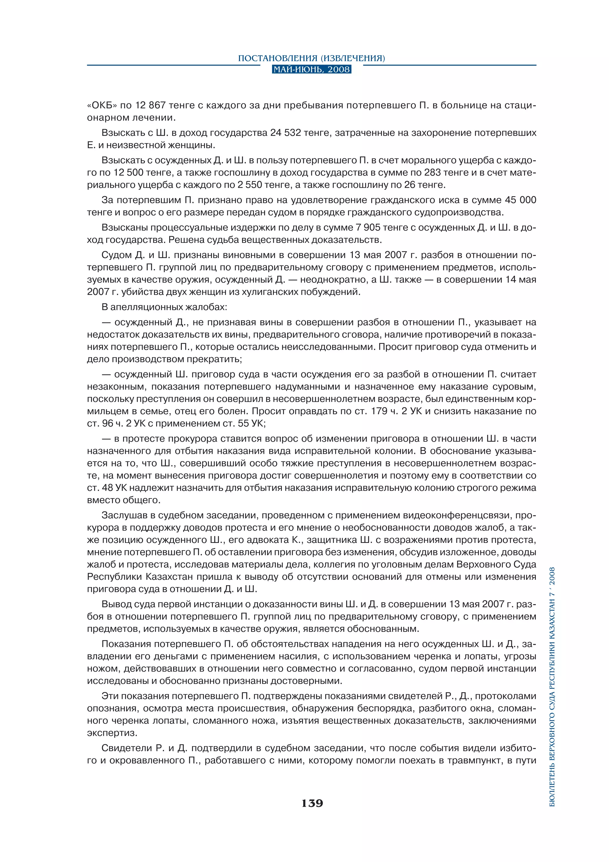 Постановления (извлечения)
Май-июнь, 2008

«ОКБ» по 12 867 тенге с каждого за дни пребывания потерпевшего П. в больнице на стационарном лечении.
Взыскать с Ш. в доход государства 24 532 тенге, затраченные на захоронение потерпевших
Е. и неизвестной женщины.
Взыскать с осужденных Д. и Ш. в пользу потерпевшего П. в счет морального ущерба с каждого по 12 500 тенге, а также госпошлину в доход государства в сумме по 283 тенге и в счет материального ущерба с каждого по 2 550 тенге, а также госпошлину по 26 тенге.
За потерпевшим П. признано право на удовлетворение гражданского иска в сумме 45 000
тенге и вопрос о его размере передан судом в порядке гражданского судопроизводства.
Взысканы процессуальные издержки по делу в сумме 7 905 тенге с осужденных Д. и Ш. в доход государства. Решена судьба вещественных доказательств.
Судом Д. и Ш. признаны виновными в совершении 13 мая 2007 г. разбоя в отношении потерпевшего П. группой лиц по предварительному сговору с применением предметов, используемых в качестве оружия, осужденный Д. — неоднократно, а Ш. также — в совершении 14 мая
2007 г. убийства двух женщин из хулиганских побуждений.
В апелляционных жалобах:
— осужденный Д., не признавая вины в совершении разбоя в отношении П., указывает на
недостаток доказательств их вины, предварительного сговора, наличие противоречий в показаниях потерпевшего П., которые остались неисследованными. Просит приговор суда отменить и
дело производством прекратить;
— осужденный Ш. приговор суда в части осуждения его за разбой в отношении П. считает
незаконным, показания потерпевшего надуманными и назначенное ему наказание суровым,
поскольку преступления он совершил в несовершеннолетнем возрасте, был единственным кормильцем в семье, отец его болен. Просит оправдать по ст. 179 ч. 2 УК и снизить наказание по
ст. 96 ч. 2 УК с применением ст. 55 УК;

Заслушав в судебном заседании, проведенном с применением видеоконференцсвязи, прокурора в поддержку доводов протеста и его мнение о необоснованности доводов жалоб, а также позицию осужденного Ш., его адвоката К., защитника Ш. с возражениями против протеста,
мнение потерпевшего П. об оставлении приговора без изменения, обсудив изложенное, доводы
жалоб и протеста, исследовав материалы дела, коллегия по уголовным делам Верховного Суда
Республики Казахстан пришла к выводу об отсутствии оснований для отмены или изменения
приговора суда в отношении Д. и Ш.
Вывод суда первой инстанции о доказанности вины Ш. и Д. в совершении 13 мая 2007 г. разбоя в отношении потерпевшего П. группой лиц по предварительному сговору, с применением
предметов, используемых в качестве оружия, является обоснованным.
Показания потерпевшего П. об обстоятельствах нападения на него осужденных Ш. и Д., завладении его деньгами с применением насилия, с использованием черенка и лопаты, угрозы
ножом, действовавших в отношении него совместно и согласованно, судом первой инстанции
исследованы и обоснованно признаны достоверными.
Эти показания потерпевшего П. подтверждены показаниями свидетелей Р., Д., протоколами
опознания, осмотра места происшествия, обнаружения беспорядка, разбитого окна, сломанного черенка лопаты, сломанного ножа, изъятия вещественных доказательств, заключениями
экспертиз.
Свидетели Р. и Д. подтвердили в судебном заседании, что после события видели избитого и окровавленного П., работавшего с ними, которому помогли поехать в травмпункт, в пути

139

бюллетень верховного суда республики казахстан 7 í 2008

— в протесте прокурора ставится вопрос об изменении приговора в отношении Ш. в части
назначенного для отбытия наказания вида исправительной колонии. В обоснование указывается на то, что Ш., совершивший особо тяжкие преступления в несовершеннолетнем возрасте, на момент вынесения приговора достиг совершеннолетия и поэтому ему в соответствии со
ст. 48 УК надлежит назначить для отбытия наказания исправительную колонию строгого режима
вместо общего.

 
