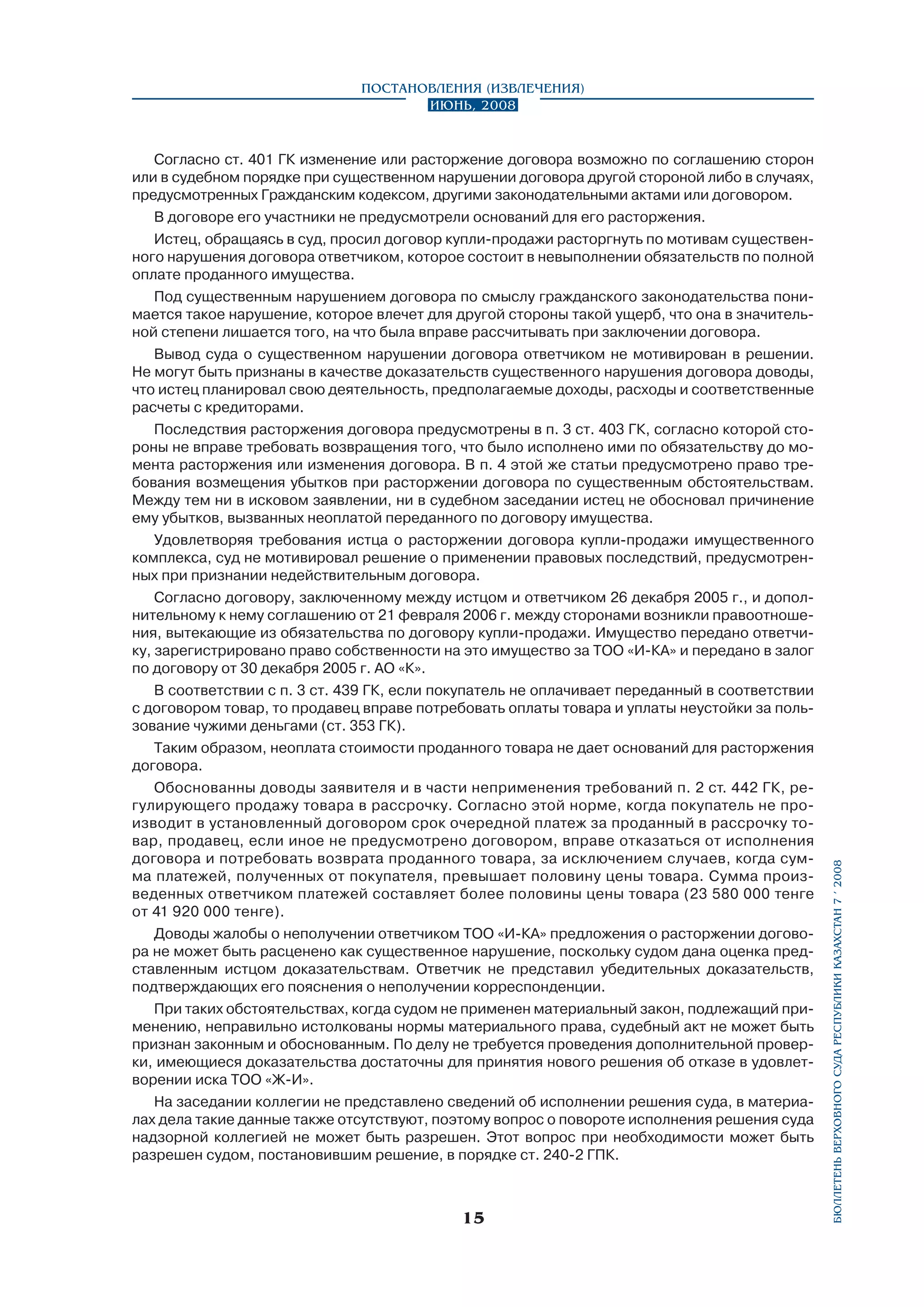 Согласно ст. 401 ГК изменение или расторжение договора возможно по соглашению сторон
или в судебном порядке при существенном нарушении договора другой стороной либо в случаях,
предусмотренных Гражданским кодексом, другими законодательными актами или договором.
В договоре его участники не предусмотрели оснований для его расторжения.
Истец, обращаясь в суд, просил договор купли-продажи расторгнуть по мотивам существенного нарушения договора ответчиком, которое состоит в невыполнении обязательств по полной
оплате проданного имущества.
Под существенным нарушением договора по смыслу гражданского законодательства понимается такое нарушение, которое влечет для другой стороны такой ущерб, что она в значительной степени лишается того, на что была вправе рассчитывать при заключении договора.
Вывод суда о существенном нарушении договора ответчиком не мотивирован в решении.
Не могут быть признаны в качестве доказательств существенного нарушения договора доводы,
что истец планировал свою деятельность, предполагаемые доходы, расходы и соответственные
расчеты с кредиторами.
Последствия расторжения договора предусмотрены в п. 3 ст. 403 ГК, согласно которой стороны не вправе требовать возвращения того, что было исполнено ими по обязательству до момента расторжения или изменения договора. В п. 4 этой же статьи предусмотрено право требования возмещения убытков при расторжении договора по существенным обстоятельствам.
Между тем ни в исковом заявлении, ни в судебном заседании истец не обосновал причинение
ему убытков, вызванных неоплатой переданного по договору имущества.
Удовлетворяя требования истца о расторжении договора купли-продажи имущественного
комплекса, суд не мотивировал решение о применении правовых последствий, предусмотренных при признании недействительным договора.
Согласно договору, заключенному между истцом и ответчиком 26 декабря 2005 г., и дополнительному к нему соглашению от 21 февраля 2006 г. между сторонами возникли правоотношения, вытекающие из обязательства по договору купли-продажи. Имущество передано ответчику, зарегистрировано право собственности на это имущество за ТОО «И-КА» и передано в залог
по договору от 30 декабря 2005 г. АО «К».
В соответствии с п. 3 ст. 439 ГК, если покупатель не оплачивает переданный в соответствии
с договором товар, то продавец вправе потребовать оплаты товара и уплаты неустойки за пользование чужими деньгами (ст. 353 ГК).
Таким образом, неоплата стоимости проданного товара не дает оснований для расторжения
договора.
Обоснованны доводы заявителя и в части неприменения требований п. 2 ст. 442 ГК, регулирующего продажу товара в рассрочку. Согласно этой норме, когда покупатель не производит в установленный договором срок очередной платеж за проданный в рассрочку товар, продавец, если иное не предусмотрено договором, вправе отказаться от исполнения
договора и потребовать возврата проданного товара, за исключением случаев, когда сумма платежей, полученных от покупателя, превышает половину цены товара. Сумма произведенных ответчиком платежей составляет более половины цены товара (23 580 000 тенге
от 41 920 000 тенге).
Доводы жалобы о неполучении ответчиком ТОО «И-КА» предложения о расторжении договора не может быть расценено как существенное нарушение, поскольку судом дана оценка представленным истцом доказательствам. Ответчик не представил убедительных доказательств,
подтверждающих его пояснения о неполучении корреспонденции.
При таких обстоятельствах, когда судом не применен материальный закон, подлежащий применению, неправильно истолкованы нормы материального права, судебный акт не может быть
признан законным и обоснованным. По делу не требуется проведения дополнительной проверки, имеющиеся доказательства достаточны для принятия нового решения об отказе в удовлетворении иска ТОО «Ж-И».
На заседании коллегии не представлено сведений об исполнении решения суда, в материалах дела такие данные также отсутствуют, поэтому вопрос о повороте исполнения решения суда
надзорной коллегией не может быть разрешен. Этот вопрос при необходимости может быть
разрешен судом, постановившим решение, в порядке ст. 240-2 ГПК.

15

бюллетень верховного суда республики казахстан 7 í 2008

Постановления (извлечения)
Июнь, 2008

 