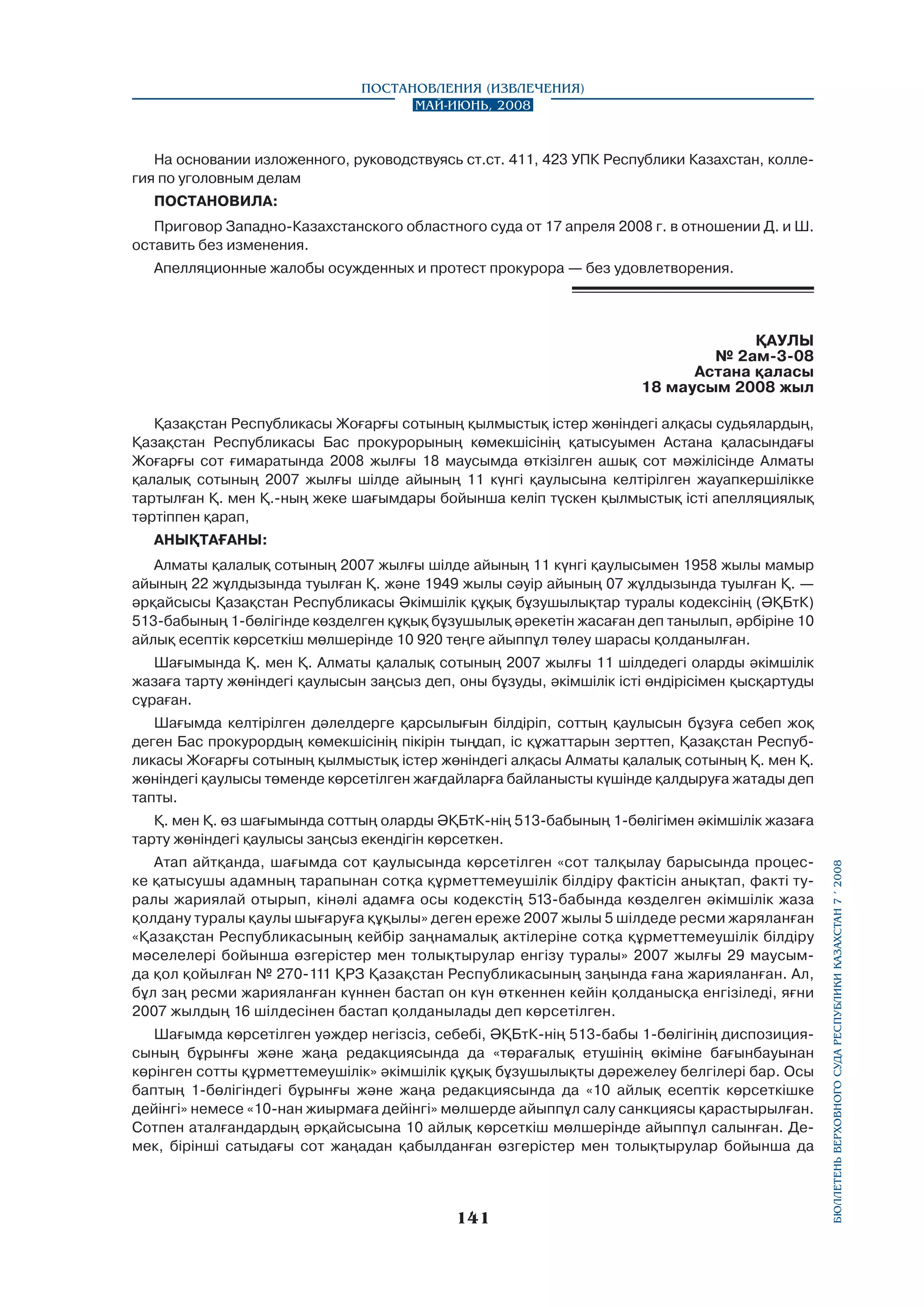 Постановления (извлечения)
Май-июнь, 2008

На основании изложенного, руководствуясь ст.ст. 411, 423 УПК Республики Казахстан, коллегия по уголовным делам
ПОСТАНОВИЛА:
Приговор Западно-Казахстанского областного суда от 17 апреля 2008 г. в отношении Д. и Ш.
оставить без изменения.
Апелляционные жалобы осужденных и протест прокурора — без удовлетворения.

ҚАУЛЫ
№ 2ам-3-08
Астана қаласы
18 маусым 2008 жыл
Қазақстан Республикасы Жоғарғы сотының қылмыстық істер жөніндегі алқасы судьялардың,
Қазақстан Республикасы Бас прокурорының көмекшісінің қатысуымен Астана қаласындағы
Жоғарғы сот ғимаратында 2008 жылғы 18 маусымда өткізілген ашық сот мәжілісінде Алматы
қалалық сотының 2007 жылғы шілде айының 11 күнгі қаулысына келтірілген жауапкершілікке
тартылған Қ. мен Қ.-ның жеке шағымдары бойынша келіп түскен қылмыстық істі апелляциялық
тәртіппен қарап,
АНЫҚТАҒАНЫ:
Алматы қалалық сотының 2007 жылғы шілде айының 11 күнгі қаулысымен 1958 жылы мамыр
айының 22 жұлдызында туылған Қ. және 1949 жылы сәуір айының 07 жұлдызында туылған Қ. —
әрқайсысы Қазақстан Республикасы Әкімшілік құқық бұзушылықтар туралы кодексінің (ӘҚБтК)
513-бабының 1-бөлігінде көзделген құқық бұзушылық әрекетін жасаған деп танылып, әрбіріне 10
айлық есептік көрсеткіш мөлшерінде 10 920 теңге айыппұл төлеу шарасы қолданылған.
Шағымында Қ. мен Қ. Алматы қалалық сотының 2007 жылғы 11 шілдедегі оларды әкімшілік
жазаға тарту жөніндегі қаулысын заңсыз деп, оны бұзуды, әкімшілік істі өндірісімен қысқартуды
сұраған.
Шағымда келтірілген дәлелдерге қарсылығын білдіріп, соттың қаулысын бұзуға себеп жоқ
деген Бас прокурордың көмекшісінің пікірін тыңдап, іс құжаттарын зерттеп, Қазақстан Республикасы Жоғарғы сотының қылмыстық істер жөніндегі алқасы Алматы қалалық сотының Қ. мен Қ.
жөніндегі қаулысы төменде көрсетілген жағдайларға байланысты күшінде қалдыруға жатады деп
тапты.

Атап айтқанда, шағымда сот қаулысында көрсетілген «сот талқылау барысында процеске қатысушы адамның тарапынан сотқа құрметтемеушілік білдіру фактісін анықтап, факті туралы жариялай отырып, кінәлі адамға осы кодекстің 513-бабында көзделген әкімшілік жаза
қолдану туралы қаулы шығаруға құқылы» деген ереже 2007 жылы 5 шілдеде ресми жаряланған
«Қазақстан Республикасының кейбір заңнамалық актілеріне сотқа құрметтемеушілік білдіру
мәселелері бойынша өзгерістер мен толықтырулар енгізу туралы» 2007 жылғы 29 маусымда қол қойылған № 270-111 ҚРЗ Қазақстан Республикасының заңында ғана жарияланған. Ал,
бұл заң ресми жарияланған күннен бастап он күн өткеннен кейін қолданысқа енгізіледі, яғни
2007 жылдың 16 шілдесінен бастап қолданылады деп көрсетілген.
Шағымда көрсетілген уәждер негізсіз, себебі, ӘҚБтК-нің 513-бабы 1-бөлігінің диспозициясының бұрынғы және жаңа редакциясында да «төрағалық етушінің өкіміне бағынбауынан
көрінген сотты құрметтемеушілік» әкімшілік құқық бұзушылықты дәрежелеу белгілері бар. Осы
баптың 1-бөлігіндегі бұрынғы және жаңа редакциясында да «10 айлық есептік көрсеткішке
дейінгі» немесе «10-нан жиырмаға дейінгі» мөлшерде айыппұл салу санкциясы қарастырылған.
Сотпен аталғандардың әрқайсысына 10 айлық көрсеткіш мөлшерінде айыппұл салынған. Демек, бірінші сатыдағы сот жаңадан қабылданған өзгерістер мен толықтырулар бойынша да

141

бюллетень верховного суда республики казахстан 7 í 2008

Қ. мен Қ. өз шағымында соттың оларды ӘҚБтК-нің 513-бабының 1-бөлігімен әкімшілік жазаға
тарту жөніндегі қаулысы заңсыз екендігін көрсеткен.

 