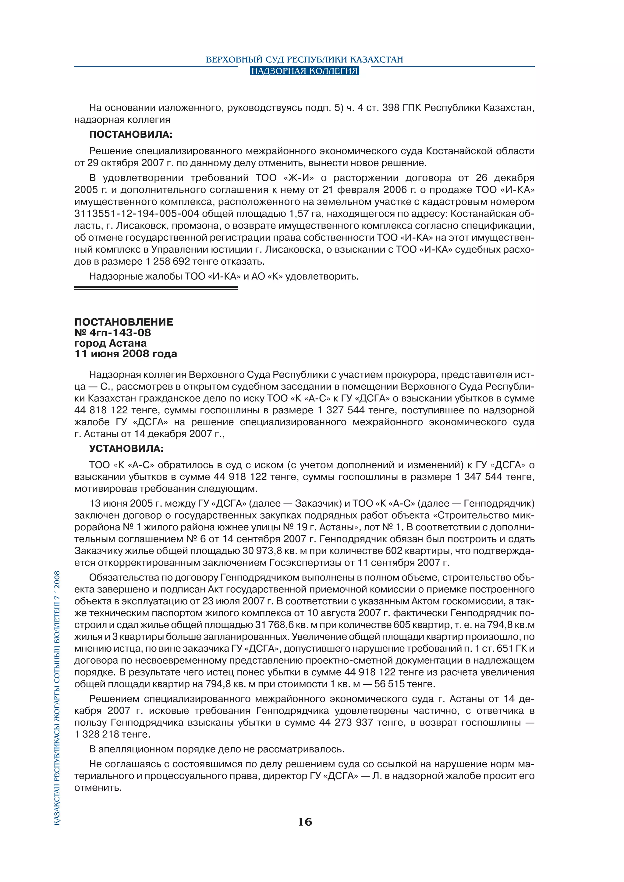 Верховный Суд Республики Казахстан
Надзорная коллегия

На основании изложенного, руководствуясь подп. 5) ч. 4 ст. 398 ГПК Республики Казахстан,
надзорная коллегия
ПОСТАНОВИЛА:
Решение специализированного межрайонного экономического суда Костанайской области
от 29 октября 2007 г. по данному делу отменить, вынести новое решение.
В удовлетворении требований ТОО «Ж-И» о расторжении договора от 26 декабря
2005 г. и дополнительного соглашения к нему от 21 февраля 2006 г. о продаже ТОО «И-КА»
имущественного комплекса, расположенного на земельном участке с кадастровым номером
3113551-12-194-005-004 общей площадью 1,57 га, находящегося по адресу: Костанайская область, г. Лисаковск, промзона, о возврате имущественного комплекса согласно спецификации,
об отмене государственной регистрации права собственности ТОО «И-КА» на этот имущественный комплекс в Управлении юстиции г. Лисаковска, о взыскании с ТОО «И-КА» судебных расходов в размере 1 258 692 тенге отказать.
Надзорные жалобы ТОО «И-КА» и АО «К» удовлетворить.

ПОСТАНОВЛЕНИЕ
№ 4гп-143-08
город Астана
11 июня 2008 года

Қазақстан Республикасы Жоғарғы Сотының бюллетенi 7 í 2008

Надзорная коллегия Верховного Суда Республики с участием прокурора, представителя истца — С., рассмотрев в открытом судебном заседании в помещении Верховного Суда Республики Казахстан гражданское дело по иску ТОО «К «А-С» к ГУ «ДСГА» о взыскании убытков в сумме
44 818 122 тенге, суммы госпошлины в размере 1 327 544 тенге, поступившее по надзорной
жалобе ГУ «ДСГА» на решение специализированного межрайонного экономического суда
г. Астаны от 14 декабря 2007 г.,
УСТАНОВИЛА:
ТОО «К «А-С» обратилось в суд с иском (с учетом дополнений и изменений) к ГУ «ДСГА» о
взыскании убытков в сумме 44 918 122 тенге, суммы госпошлины в размере 1 347 544 тенге,
мотивировав требования следующим.
13 июня 2005 г. между ГУ «ДСГА» (далее — Заказчик) и ТОО «К «А-С» (далее — Генподрядчик)
заключен договор о государственных закупках подрядных работ объекта «Строительство микрорайона № 1 жилого района южнее улицы № 19 г. Астаны», лот № 1. В соответствии с дополнительным соглашением № 6 от 14 сентября 2007 г. Генподрядчик обязан был построить и сдать
Заказчику жилье общей площадью 30 973,8 кв. м при количестве 602 квартиры, что подтверждается откорректированным заключением Госэкспертизы от 11 сентября 2007 г.
Обязательства по договору Генподрядчиком выполнены в полном объеме, строительство объекта завершено и подписан Акт государственной приемочной комиссии о приемке построенного
объекта в эксплуатацию от 23 июля 2007 г. В соответствии с указанным Актом госкомиссии, а также техническим паспортом жилого комплекса от 10 августа 2007 г. фактически Генподрядчик по­
строил и сдал жилье общей площадью 31 768,6 кв. м при количестве 605 квартир, т. е. на 794,8 кв.м
жилья и 3 квартиры больше запланированных. Увеличение общей площади квартир произошло, по
мнению истца, по вине заказчика ГУ «ДСГА», допустившего нарушение требований п. 1 ст. 651 ГК и
договора по несвоевременному представлению проектно-сметной документации в надлежащем
порядке. В результате чего истец понес убытки в сумме 44 918 122 тенге из расчета увеличения
общей площади квартир на 794,8 кв. м при стоимости 1 кв. м — 56 515 тенге.
Решением специализированного межрайонного экономического суда г. Астаны от 14 декабря 2007 г. исковые требования Генподрядчика удовлетворены частично, с ответчика в
пользу Генподрядчика взысканы убытки в сумме 44 273 937 тенге, в возврат госпошлины —
1 328 218 тенге.
В апелляционном порядке дело не рассматривалось.
Не соглашаясь с состоявшимся по делу решением суда со ссылкой на нарушение норм материального и процессуального права, директор ГУ «ДСГА» — Л. в надзорной жалобе просит его
отменить.

16

 