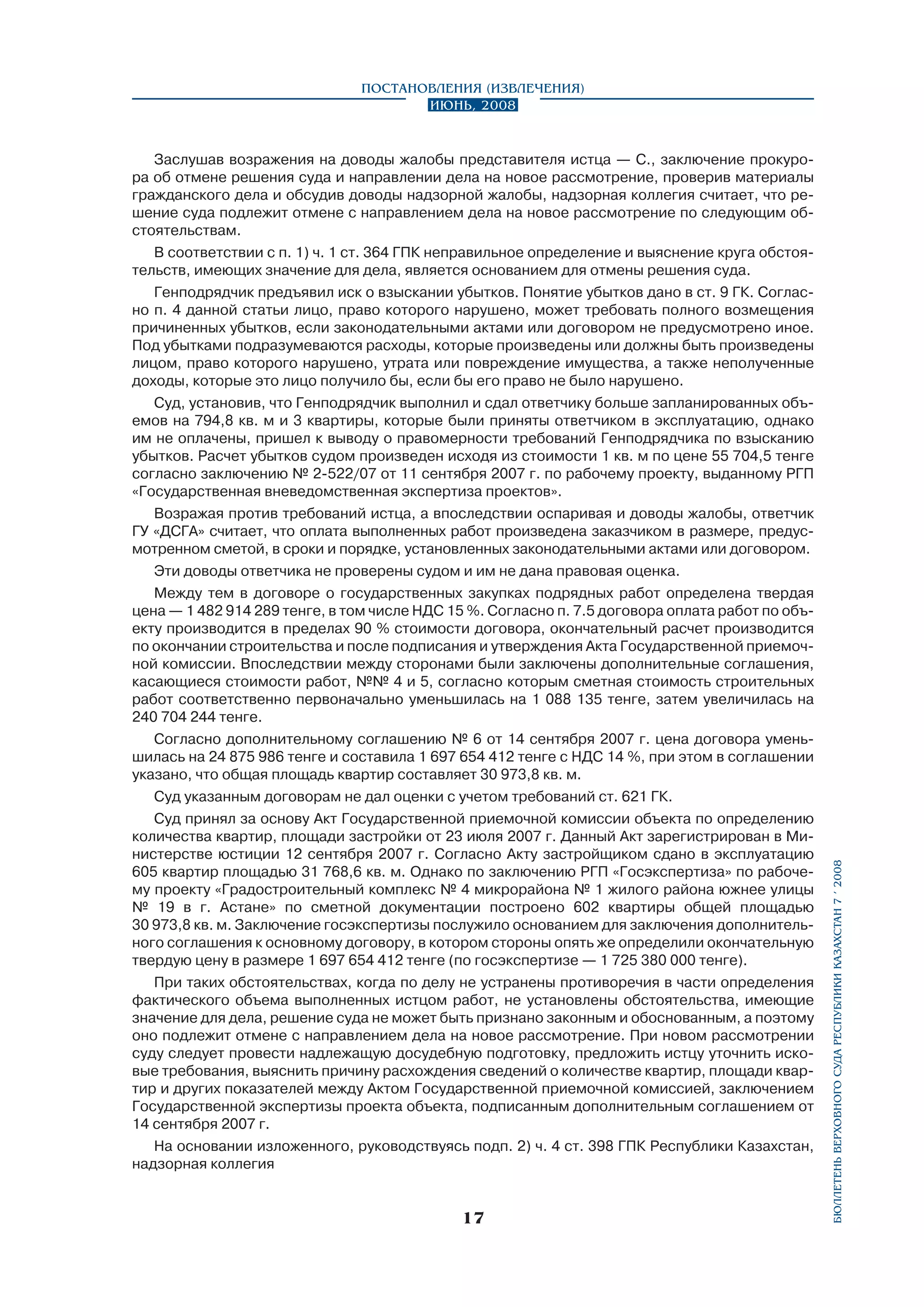 Заслушав возражения на доводы жалобы представителя истца — С., заключение прокурора об отмене решения суда и направлении дела на новое рассмотрение, проверив материалы
гражданского дела и обсудив доводы надзорной жалобы, надзорная коллегия считает, что решение суда подлежит отмене с направлением дела на новое рассмотрение по следующим обстоятельствам.
В соответствии с п. 1) ч. 1 ст. 364 ГПК неправильное определение и выяснение круга обстоятельств, имеющих значение для дела, является основанием для отмены решения суда.
Генподрядчик предъявил иск о взыскании убытков. Понятие убытков дано в ст. 9 ГК. Согласно п. 4 данной статьи лицо, право которого нарушено, может требовать полного возмещения
причиненных убытков, если законодательными актами или договором не предусмотрено иное.
Под убытками подразумеваются расходы, которые произведены или должны быть произведены
лицом, право которого нарушено, утрата или повреждение имущества, а также неполученные
доходы, которые это лицо получило бы, если бы его право не было нарушено.
Суд, установив, что Генподрядчик выполнил и сдал ответчику больше запланированных объемов на 794,8 кв. м и 3 квартиры, которые были приняты ответчиком в эксплуатацию, однако
им не оплачены, пришел к выводу о правомерности требований Генподрядчика по взысканию
убытков. Расчет убытков судом произведен исходя из стоимости 1 кв. м по цене 55 704,5 тенге
согласно заключению № 2-522/07 от 11 сентября 2007 г. по рабочему проекту, выданному РГП
«Государственная вневедомственная экспертиза проектов».
Возражая против требований истца, а впоследствии оспаривая и доводы жалобы, ответчик
ГУ «ДСГА» считает, что оплата выполненных работ произведена заказчиком в размере, предусмотренном сметой, в сроки и порядке, установленных законодательными актами или договором.
Эти доводы ответчика не проверены судом и им не дана правовая оценка.
Между тем в договоре о государственных закупках подрядных работ определена твердая
цена — 1 482 914 289 тенге, в том числе НДС 15 %. Согласно п. 7.5 договора оплата работ по объекту производится в пределах 90 % стоимости договора, окончательный расчет производится
по окончании строительства и после подписания и утверждения Акта Государственной приемочной комиссии. Впоследствии между сторонами были заключены дополнительные соглашения,
касающиеся стоимости работ, №№ 4 и 5, согласно которым сметная стоимость строительных
работ соответственно первоначально уменьшилась на 1 088 135 тенге, затем увеличилась на
240 704 244 тенге.
Согласно дополнительному соглашению № 6 от 14 сентября 2007 г. цена договора уменьшилась на 24 875 986 тенге и составила 1 697 654 412 тенге с НДС 14 %, при этом в соглашении
указано, что общая площадь квартир составляет 30 973,8 кв. м.
Суд указанным договорам не дал оценки с учетом требований ст. 621 ГК.
Суд принял за основу Акт Государственной приемочной комиссии объекта по определению
количества квартир, площади застройки от 23 июля 2007 г. Данный Акт зарегистрирован в Министерстве юстиции 12 сентября 2007 г. Согласно Акту застройщиком сдано в эксплуатацию
605 квартир площадью 31 768,6 кв. м. Однако по заключению РГП «Госэкспертиза» по рабочему проекту «Градостроительный комплекс № 4 микрорайона № 1 жилого района южнее улицы
№ 19 в г. Астане» по сметной документации построено 602 квартиры общей площадью
30 973,8 кв. м. Заключение госэкспертизы послужило основанием для заключения дополнительного соглашения к основному договору, в котором стороны опять же определили окончательную
твердую цену в размере 1 697 654 412 тенге (по госэкспертизе — 1 725 380 000 тенге).
При таких обстоятельствах, когда по делу не устранены противоречия в части определения
фактического объема выполненных истцом работ, не установлены обстоятельства, имеющие
значение для дела, решение суда не может быть признано законным и обоснованным, а поэтому
оно подлежит отмене с направлением дела на новое рассмотрение. При новом рассмотрении
суду следует провести надлежащую досудебную подготовку, предложить истцу уточнить исковые требования, выяснить причину расхождения сведений о количестве квартир, площади квартир и других показателей между Актом Государственной приемочной комиссией, заключением
Государственной экспертизы проекта объекта, подписанным дополнительным соглашением от
14 сентября 2007 г.
На основании изложенного, руководствуясь подп. 2) ч. 4 ст. 398 ГПК Республики Казахстан,
надзорная коллегия

17

бюллетень верховного суда республики казахстан 7 í 2008

Постановления (извлечения)
Июнь, 2008

 